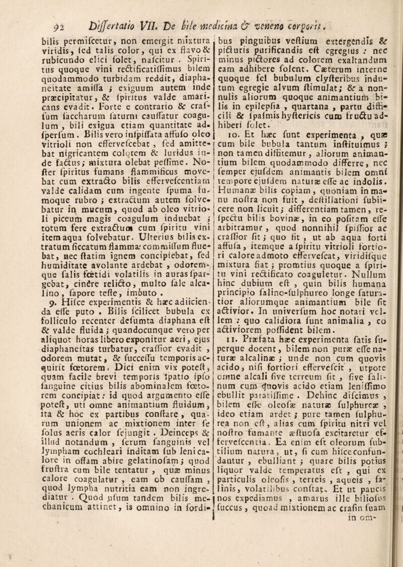 bilis permifcetur, non emergit mixtura viridis, fed talis color, qui ex flavo & rubicundo elici (olet, nafcitur - Spiri¬ tus quoque vini redi ficati (limus bilem quodammodo turbidam reddit, diapha- neitate amiffa ,* exiguum autem inde praecipitatur, & fpiritus valde amari¬ cans evadit. Forte e contrario 8c cral* fum (accharum laturni cauffatur coagu¬ lum , bili exigua etiam quantitate ad. fperfum . Bilis vero inlpiflata affufo oleo vitrioli non effervefcebat , fed amitte¬ bat nigricantem colorem & luridus in¬ de fadus; mixtura olebat pe (Time. No- fter fpiritus fumans flammificus move¬ bat cum extrado bilis efFervefcentiam valde calidam cum ingente fpuma fu. moque rubro ; extradum autem folve- batur in mucum, quod ab oleo vitrio* li piceurti magis coagulum induebat ; totum fere extradum cum fpiritu ^ vini item aqua folvebatur. Ulterius bilisex- tratum (iccatum flamma: commiffum flue* bat, nec (fatim ignem concipiebat, fed humiditate avolante ardebat , odorem^ que falis fetidi volatilis in auras fpar- gebat, cindre relido, multo (ale alea- lino, fapore tefle, imbuto . 9. Hifce experimentis & haec adiicien* da effe puto . Bilis fcilicet bubula ex folliculo recenter defumta diaphana eff 8c valde fluida; quandocunque vero per aliquot horas libero exponitur aeri, ejus diaphaneitas turbatur, craflior evadit , odorem mutat, & fucceiTu temporis ac¬ quirit fetorem. Dici enim vix poteff, quam facile brevi temporis fpatio ipio (anguine citius bilis abominalem feto¬ rem concipiat: id quod argumento effe poteft, uti omne animantium fluidum, ita 8c hoc ex partibus conflare , qua* rum unionem ac mixtionem inter fe fblus aeris calor fejungit . Deinceps & illud notandum , ferum fanguinis vel lympham cochleari inditam (ub leni ca¬ lore in offam abire gelatinofam; quod fruftra cum bile tentatur , qu^ minus calore coagulatur , eam ob caudam , quod lympha nutritia eam non ingre¬ diatur . Quod jifum tandem bilis me¬ chanicum attinet, is omnino in fordi» bus pinguibus veftium extergendis Se piduris purificandis eft egregius : nec minus pidores ad colorem exaltandum eam adhibere folent. Caeterum interne quoque fei bubulum cly fleri bus indu¬ tum egregie alvum flimulat; a non» nulis aliorum quoque animantiuha bi¬ lis in epilepfia , quartana , partu diffi* cili & f palmis hyftericis cum fru&uad- hiberi folet. 10. Et haec funt experimenta , quae j cum bile bubula tantum inftituimus i i non tamen diffitemur, aliorum animan¬ tium bilem quodammodo differre, nec femper ejufdem animantis bilem omni temporeejuldem naturae effe ac indolis. ! Humanae bilis copiam, quoniam in ma¬ nu noffra non fuit , defliiiationi fubii- cere non licuit; differentiam tamen, re- fpe&u bilis bovinae, in eo politam elfe arbitramur , quod nonnihil fpiffior ac craffior fit; quo fit , ut ab aqua forti afflifa, itemque a (piritu vitrioli fortio¬ ri caloreadmoto effervefeat, viridifquc mixtura fiat; promtius quoque a fpiri- tu vini rebtificato coaguletur. Nullum hinc dubium efl , quin bilis humana principio falino-fulphureo longe fatura- tior aliorumque animantium bile (it a£Uvior. In univerfum hoc notari vel¬ lem ; quo calidiora funt animalia , co a£Uviorem poffident bilem. u. Praefata haec experimenta fatis fu- perque docent, bilem non purae effe na¬ turae alcalinae ; unde non cum quovis acido, nifi fortiori effervefeit , ntpote ornne alcali fi ve terreum fit , fi ve fa li¬ num curn cfuovis acido etiam leniffimo ebullit paratiffime . Dehinc difeimus , bilem effe oleofae naturae fulphurcae , ideo etiam ardet; pure tamen lulphu- rea non efl, alias cum fpiritu nitri vel noffro fumante aeffuofa excitaretur ef- fervelcentia. Ea enim eft oleorum fub- tilium natura, ut, fi cum hiiceconfun¬ dantur , ebulliant ; quare bilis potius liquor valde temperatus eft , qui ex paiticulis oleofis , terreis , aqueis , fa* linis, volatilibus conflat* Et ut paucis nos expediamus , amarus ille bilioius fuccus, quoad mixtionem ac crafin fuam I in om- »