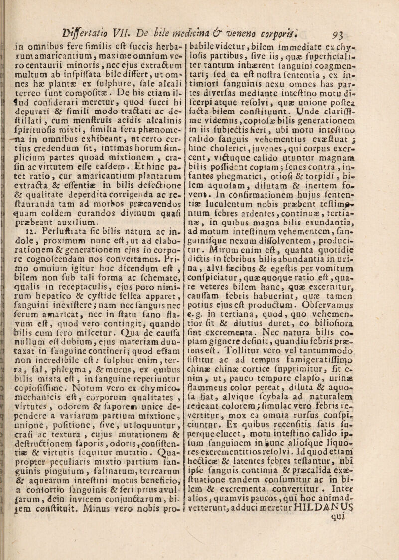 i! rum amaricantium, maxime omnium vo roceritauiii minoris,necejus extractum multum ab infpiffata bile differt, ut om* nes hae plantae ex fulphure, fale alcali terreo funt compohtae. De his etiam il¬ lud confiderari meretur, quod fucci hi depurati & fimili modo tranati ac de- ftillati, cum menftruis acidis alcalinis fpirituofis mixti, fimilia fera phssnome- na in omnibus exhibeant, ut certo cer¬ tius credendum fit, intimas horum fim. plicium partes quoad mixtionem , cra- fin ac virtutem efle eafdem. Et hinc pa¬ tet ratio, cur amaricantium plantarum extra&a Sc eflentise in bilis defe£bone & qualitate deperdita corrigenda ac re¬ fla uranda tam ad morbos praecavendos quam eofdem curandos divinum quafi praebeant auxilium. 12. Perluftrata fic bilis natura ac in. dole, proximum nunc eft, ut ad elabo¬ rationem & generationem ejus in corpo¬ re cognofcendam nos convertamus. Pri¬ mo omnium igitur hoc dicendum eft: , bilem non fub tali forma ac fchemate, qualis in receptaculis, ejus poro nimi¬ rum hepatico & cyftide fellea apparet, fanguini inexifiere, nam nec fanguis nec ferum amaricat, nec in flatu fano fla- vum eft, quod vero contingit, quando bilis cum fero mifcetur. Qua de caulfa nullum eft dubium, ejus materiam dum¬ taxat in (anguine contineri j quod e fiam non incredibile eft; fulphur enim , ter. ra, fal, phlegma, & mucus, ex quibus bilis mixta eft, in (anguine reperiuntur copioftftime. Notum vero ex chy mico» mechanicis eft, corporum qualitates , virtutes, odorem & ia pare ai unice de¬ pendere a variarum partium mixtione, unione, pofitione, ftve, ut loquuntur, crafi ac textura , cujus mutationem & deftrndtionem faporis , odoris, confiden¬ tiae & virtutis (equitur mutatio. Qua¬ propter peculiaris mixtio partium (an¬ guinis pinguium, falinarum,terrearum & aquearum inteftini motus beneficio, a confortio (anguinis & feri prius avul parum, dein invicem conjun<5larum, bf jem conftituit. Minus vero nobis pro¬ lofis partibus, five iis,quae (uperficiali- ter tantum inhaerent (anguini coagmen¬ tari; led ea eft noftra lententia , ex in¬ timiori fanguinis nexu omnes has par¬ tes diverfas mediante inteftino motu di- Icerpi atque refolvi, quae unione poflea fada bilem conftituunt. Unde clarifH- me videmusjCopiofaebilis generationem in iis fubjedis fleri, ubi motu inteftino calido fanguis vehementius exaeftuat ; hinc cholerici, juvenes, qui corpus exer¬ cent, viduque calido utuntur magnam bilis poflidrnt copiam j lenes contra , in¬ fantes phegmatict, otioli & torpidi , bi* lem aquolam, dilutam inertem fo® venfe. In confirmationem hujus lenten® tiae luculentum nobis praebent t di i ina¬ nium febres ardentes,continuae, tertia¬ nae, in quibus magna bilis exundantia, ad motum inteftinum vehementem, fan- gwinifque nexum diflblventem, produci¬ tur. Mirum enim eft, quanta quotidie ditiis in febribus bilis abundantia in uri¬ na , alvi faecibus 8c egeftis per vomitum confpiciatur, quae quoque ratio eft, qua¬ re veteres bilem hanc, quae excernitur, cauflam febris habuerint, qune tamen potius ejus eft produtlum. Obfervamus c.g. in tertiana, quod, quo vehemen- tior fit & diutius duret, eo bi liofiora fmt excrementa. Nec natura bilis co¬ piam gignere definit, quandiu febris prae- ienseft. Tollitur vero vel tantummodo fiftitur ac ad tempus famigeratiftimo chinae chinae cortice fupprsmitur, fit e. nim, ut, pauco tempore elaplb, urinae flammeus color pereat, diluta & aquo- la fiat, alvique fcybala ad naturalem redeant colorem; fi mulae vero febris re¬ vertitur, mox ea omnia rurfus confpi* ciuntur. Ex quibus recenfitis fatis fu- perqueelucet, motu 1 inteftino calido ip. fum fanguinem infeunc aliofque liquo¬ res excrementitios refol vi. Id quod etiam heclicae & latentes febres teftantur, ubi ipfe fanguis continua & praecalida exae- ftuatione tandem confumitur ac in bi* lem & excrementa convertitur. Inter alios, quamvis paucos ,qui hoc animad¬ verterunt, adduci meretur HILDANU$ qui