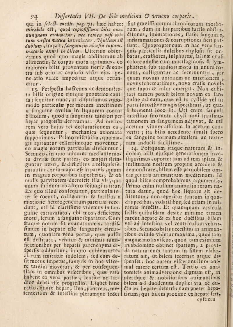 qui sn felect. medie. pag. 71. hsec habet: mirabile efi , quod copiofl/Jima bilis non» nunquam evacuetur, nec tamen pojl obi¬ tum ve fica vacua inveniatur. 'Nullum e(l dubium , inquit yfanguinem abaftu inflam¬ matorio exuri in bilem Ulterius obler- vamus quod quo magis abflinemus ab alimentis,& corpus motu agitamus, eo majorem bilis proventum fieri : &con*> tra fub otio ac copiofo vidu ejus ge* neratio valde impeditur atque retun¬ ditur . 13. Petfpe&a haftenus aedemon-ftra- ta bilis origine ejufque genetrice caul lajfequitur nunc, ut difpiciamus ,quo¬ modo particulae per motum inteffinum a fanguine avullse in liquorem coeant biliofum, quod a fanguinis tardiori per hepar progrefTu derivamus. Ad melio¬ rem vero hujus rei declarationem ea , quae fequuntur , mechanica axiomata iupponimus. Primo miicibilia, quo ma¬ gis agitantur cellerrimeque moventur , eo magis eorum particulae dividuntur . Secundo, in quo minores mediante mo¬ tu dividae furit partes, eo majori fi lin¬ guntur nexu, & difficilius a reliquis fe- parantur, quia major eft in parvis ,quam in magnis corporibus fuperficies, & ob molis parvitatem decrefcit ilia vis, qua unum fluidurh ab altero fejungi nititur. £x quo illud confequitur, particulae in¬ ter fe coeunt, colliguntur & facilius a mixtione heterogenearum partium rece« dunt, uti id clarifTime videmus in (an¬ guine extravafato , ubi mox, deficiente motu , ferum a fanguine feparatur. Cum itaque notum fit ex anatomicis, tardif- (i mutti in hepate effe fanguinis circui¬ tum, quoniam vena portae, quae pulfu eff deffituta, vehitur & minimis rami- ficationibus per hepatis parenchyma di» fperfis adducitur, in quo quidem arte- i'i arum imitatur indolem, fed cum de¬ fit motus impetus,fanguis in hoc vifce- fe tardius movetur, Sc per confeqrien- tiam in omnibus vifeeribus , quae vafa habent ex vena portae , lentior ac tar¬ dior debet effe progreffio,. Liquet hinc ratio, quare hepar, lien, pancreas, me- lenterium & inteffina plerumque fedes fint gravi (fimorum chronicorum moi bo» rum , dum in his partibus facile cbftru- dtiones, indurationes, fiafes fanguinis, inflammationes & corruptiones fieri pof* fiunt. (Quapropter cum in hac vena fan¬ guis-particulis dulcibus chylofis fit or¬ batus, craffiores, fulphureae, falinae qua fi caloreaduftae cum mucilaginofis & lym* ph at icis fub tardiori motu in unum co¬ eunt, colliguntur ac fecernuntur , per quam novam unionem ac mixtionem , novus fchematifmus, nova crafis novuf- que fapor & color emergit. Non dubi¬ tari tamen poteff bilem novam ex fan¬ guine ad eam,quae efi in cyfiide vel m pons fucceffive magis fpecificari, ut qua- fi fermenti loco fit. Uti enim (arguis mteffino fuo motu chyli novi tranftnu- tationem in fanguinem adjuvat, & uti acetum vinum afFulum in acetum con¬ vertit y ita bilis accedente fimili fucco ex fanguine formam similem ac textu¬ ram mducit facillime. 14. Pofiquam itaque naturam &• in¬ dolem bilis ejufque generationem inve- fligavimus, oportet jam ad rem i piam Sc inflitutum noftrum propius accedere & demon (Irate, bilem effe pernobilem om¬ nis generis animantium medicinam. Id quod hifce comprobabimus argumentis. Primo enim nullum animal in rerum na¬ tura datur, quod hoc liquore sit de- fiitutum; non repentur tantum inqua^ drupedibus, volatilibus,fed etiam in mi¬ nimis infeflis. Et quamquam vesicula fellis quibufdam desit: minime tamen carent hepate & ex hoc dudibus bilem vel ad inteftina vel ventriculum vehen¬ tibus . Secundo bilis neceffitas in animan¬ tibus exinde videtur maxima , quod tam magn^ molis vifcus, quod tam eximium in abdomine obtinet fpatium, a provi¬ da natura eum tantum in finem elabo¬ ratum sit, ut bilem fecernat atque di* fpenfet: hoc autem vifcere nullum ani¬ mal carere certum eft. Tertio ex ana¬ tomicis animadversione dignum eft, in plenfque & nobilioribus animantibus bilem ad duodenum duplici via ac du- £tu ex hepate deferri: nam praeter hepa¬ ticum, qiu bilem proxime exhepate fert.