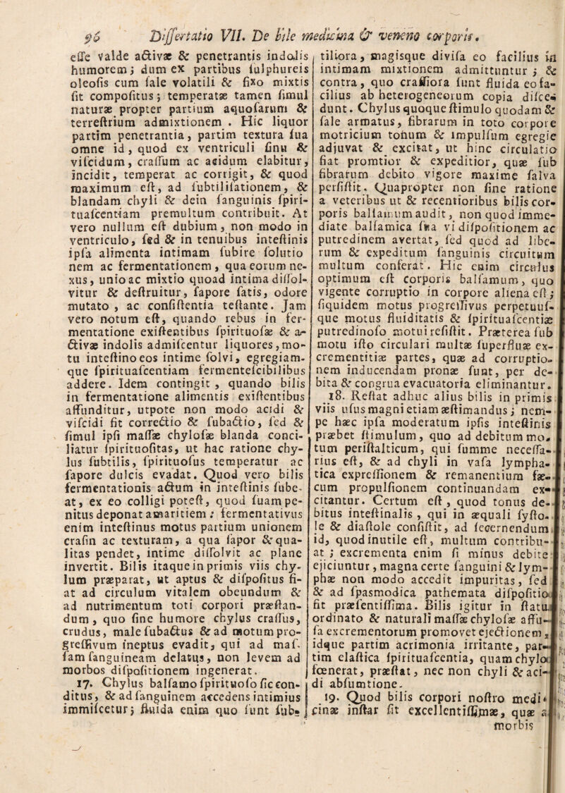 eiXe Valde a&iv* & penetrantis indalis humorem i dum ex partibus iulphureis oleofis cum fale volatili & fixo mixtis fit compolitus; temperatae tamen fimul naturae propter partium aquofarum & terreftrium admixtionem . Hic liquor partim penetrantia, partim textura lua omne id, quod ex ventriculi finu & vifcidum, craffum ac acidum elabitur, incidit, temperat ac corrigit, & quod maximum ed, ad fubt dilationem, & blandam chyli & deia fanguinis fpiri- tuafcent-iam premultum contribuit. At vero nullum ed dubium, non modo in ventriculo, fed & in tenuibus intedinis ipfa alimenta intimam fubire folutio nem ac fermentationem , qua eorum ne¬ xus, unio ac mixtio quoad intima dsdol- vitur & defiruitur, fapore fatis, odore mutato , ac confidentia teftante. Jam vero notum ed, quando rebus in fer* mentatione exidentibus fpirituofe & ar ftivae indolis admifcentur liquores,mo¬ tu inteftinoeos intime folvi, egregiam- que fpirituafcentiam fermentefcibilibus addere. Idem contingit , quando [pilis in fermentatione alimentis elidentibus affunditur, utpote non modo acidi & vifcidi fit corre£tio & fuba<5ho, fcd 8e fimul ipfi maffas chylofae blanda conci¬ liatur fpirituofitas, ut hac ratione chy¬ lus fubtilis, fpirituofus temperatur ac fapore dulcis evadat. Quod vero bilis fermentationis a&um in intedinis fube* at, ex eo colligi poted, quod fuarnpe¬ nitus deponat amaritiem: fermcntativus enim intedinus motus partium unionem crafm ac texturam, a qua fapor Squa¬ litas pendet, intime diffolvit ac plane invertit. Bilis itaque in primis viis chy¬ lum praeparat, ut aptus & difpofitus fi¬ at ad circulum vitalem obeundum & ad nutrimentum toti corpori praedan¬ dum, quo fine humore chylus craffus, crudus, malefuba&us &ad naotumpro- grefiRvum ineptus evadit, qui ad maf. fam fanguineam delatus, non levem ad morbos difpofitionem ingenerat. 17. Chylus balfamo fpirituofo ficcon¬ ditus, & ad fanguinem accedens intimius immifceturj ftuida enim quo fiint fub» tiliora, magisque divifa eo facilius m intimam mixtionem admittuntur i & contra, quo craifiora lunt fiuida eo fa¬ cilius ab heterogeneorum copia dilce* dunt. Chylus quoque ftimulo quodam & fale armatus, fibrarum in toto corpore motricium tohum & impulfum egregie adjuvat & excitat, ut hinc circulatio fiat promtior & expeditior, quae fub fibrarum debito vigore maxime falva perfidit. Quapropter non fine ratione a veteribus ut & recentioribus bilis cor¬ poris ballamum audit, non quod imme¬ diate balfamica fu a vi difpofitionem ac putredinem avertat, fed quod ad libe¬ rum & expeditum fanguinis circuitum multum conferat. Hic eaim circulus optimum ed corporis balfamum, quo vigente corruptio in corpore aliena ed; fiquidem motus progredivus perpetuuf- que motus fiuiditatis & fpirituafcentise putredinofo motui reddit. Praeterea fub motu ido circulari multae fuperfiuae ex- I crementitias partes, quae ad corruptio- 1 nem inducendam pronas funt, per de- 1 bitacongruaevacuatorfa eliminantur. 1 18. Reflat adhuc alius bilis in primis 1 viis ufiis magni etiam aedimandus ; nem- I pe haec ipfa moderatum ipfis intedinis 1 praebet (limulum, quo ad debitum mo* i tum peridalticum, qui fumme neceffa-I ruis ed, & ad chyli in vafa lympha- Ei tica expreflionem & remanentium fae« 1 cum propulfionem continuandam ex« I citantur. Certum ed , quod tonus de-Jj bitus intedinalis , qui in aequali fydo. I le & diadole confidit, ad fecernendum 1 id, quod inutile ed , multum contribu-I at ; excrementa enim fi minus debite I ejiciuntur, magna certe fanguini & Jym- If; phae non modo accedit impuritas, fed I 3c ad fpasmodica pathemata difpqfitioi fit praefentiffima. Bilis igitur in ftatu,l ordinate» & naturali maffae chylofae affu-I l fa excrementorum promovet ejedionems| f idque partim acrimonia irritante, parJl tim eladica fpirituafcentia, quam chylo» fcenerat, praedat, nec non chyli &aci-|, di abfumtione. 19. Quod bilis corpori nodro medi 4 cinae indar fit excellcntilfonas, quae a| ( morbis