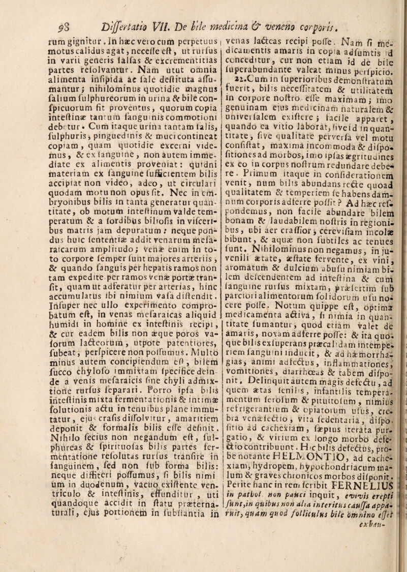 / i?8 Bijfertatio VIL De b\le medicina & veneno corporis. aicamentis amaris in copia adfumtis id conceditur, cur non etiam id de bile iuperabundante valeat minus perfpicio. li.Cumin 1'uperioribus demonitratum fuerit, bilis neceffitatem & utilitatem iri corpore nofiro e(fe maximam; imo rum gignitur «In haec vero cum perpetuus j venas lacteas recipi poffe. Nam fi me motus calidus agat, necefie efi, ut rudus' in varii generis lallas 8c excrementitias partes relolvantur. Nam utut omnia alimenta infipida a e fale deftituta affu- mantur; nihilominus quotidie magnus falium iulphureorum in urina tk bilecon- . .. fpicuorum fit proventus, quorum copia \ genuinam ejus medicinam naturalem & inteftinae tantum fanguinis commotioni j umverfalem exiftere ; facile apparet, debetur • Cum itaque urina tantam lalis, fulphuris, pinguedinis & muci contineat copfam, quam quotidie excerni vide¬ mus, &exlangtnne, non autem imme¬ diate ex alimentis proveniat: quidni materiam ex fanguine (ufficientem bilis accipiat non video, adeo, ut circulari quodam motu non opus fit. Nec in em¬ bryonibus bilis in tanta generatur quan¬ titate, ob motum intefiinum valde tem¬ peratum & a lordibus bilrofis invifceri- bus matris jam depuratum: neque pon¬ dus huic lententia addit venarum mefia- raicarum amplitudo; vena? enim in to¬ to corpore lemper iunt majores arteriis , Sc quando fianguis per hepatis ramos non tam expedite per ramos venae portae tran- fit, quam ut adferattir per arterias, hinc accumulatus ibi nimium vafia difiendit. Infuper nec ullo experimento compro¬ batum eft, in venas mefiaraicas aliquid humidi in homine ex inteffinis recipi, & cur eadem bilis non aeque poros va- lorum ladeorum, utpote patentiores, fubeat, perfpicere non polfurmis. Multo minus autem concipiendum efi, bilem fucco chylofio immixtam fipecificedein de a venis mefaraicis fine chyli admix¬ tione rurlus leparari. Porro ipfia bilis intefiinismixtafermentationis & intimae folutionis a&u in tenuibus plane immu¬ tatur, eju« crafis dilTolvitur, amaritiem deponit & /formalis bilis elfe definit. Nihilo fiecius non negandum efi, ful- phureas & Ipiriruofas bilis partes fer- mentatione refiolutas rurlus tranfire in fanguinem, fcd non Inb forma bilis: neque diffiteri poffumus, fi bilis nimi um in duodenum , vacuo exifiente ven- triculo & intefiinis, effunditur , uti quandoque accidit in fiatu praeterna- turali, ejus portionem in fubfiantia in quando ea vitio iaborat, fiveid in quan¬ titate, five qualitate perverfia vel motu confifiat, maxima incommoda & difipo* fitionesad morbos, imo iplas aegrituames ex eo in corpus nofirum redundare debe¬ re . Primum itaque in confideratiooem venit, num bilis abundansrede quoad qualitatem & temperiem le habens dam¬ num corporis adferre polfit ? Adhsecref. pondemus, non facile abundare bilem bonam & laudabilem nofiris in regioni- ous, ubi aer crafifior, cerevifiam incolas bibunt , & aquas non fubtiles ac tenues iunt. Nihilominus non negamus, in ju¬ venili aetate, seffate fervente, ex vini, aromatum & dulcium abufu nimiam bi¬ lem delcendenrem ad intefiina & cum fanguine rurlus mixtam, pndertim fub parciori alimentorum folidorum ufiu no¬ cere polle. Notum quippe eft, optima medicamenta a&iva, fi nimia in quan¬ titatefumantur, quod etiam valet de amaris, noxam adferre poffe: & ita quo¬ que bilisexluperanspraecalidam intempe- riem fangtiini inducit, & a’d himorrha- gias, animi adfe&us, inflammationes, vomitiones, diarrhoeas & tabem difpo- nit, Delinquit autem magis defe&u , ad quem aetas lenifs, infantilis tempera¬ mentum lerolum & pituitolum , nimius refrigerantium & opiatortim ufius, cre» bra venadedio, vita fiedentaria, difipo- fino ad cachexiam , fiaepius iterata pur. gatio, & vinum ex longo morbo defe- diocontribuunt. H>c bilis defedus, pro¬ be notante H ELMONTIO, ad cache¬ xiam, hydropem, hypochondriacum ma¬ lum & graves chronicos morbos difponit. Perite hanc in rem Icribit FERNELJUS in patbol non pauci inquit, evivis erepti funtyin quibus non aha interitus cauffa appa* ruit, quam quod folliculus bile omnino efjet exhdtt-
