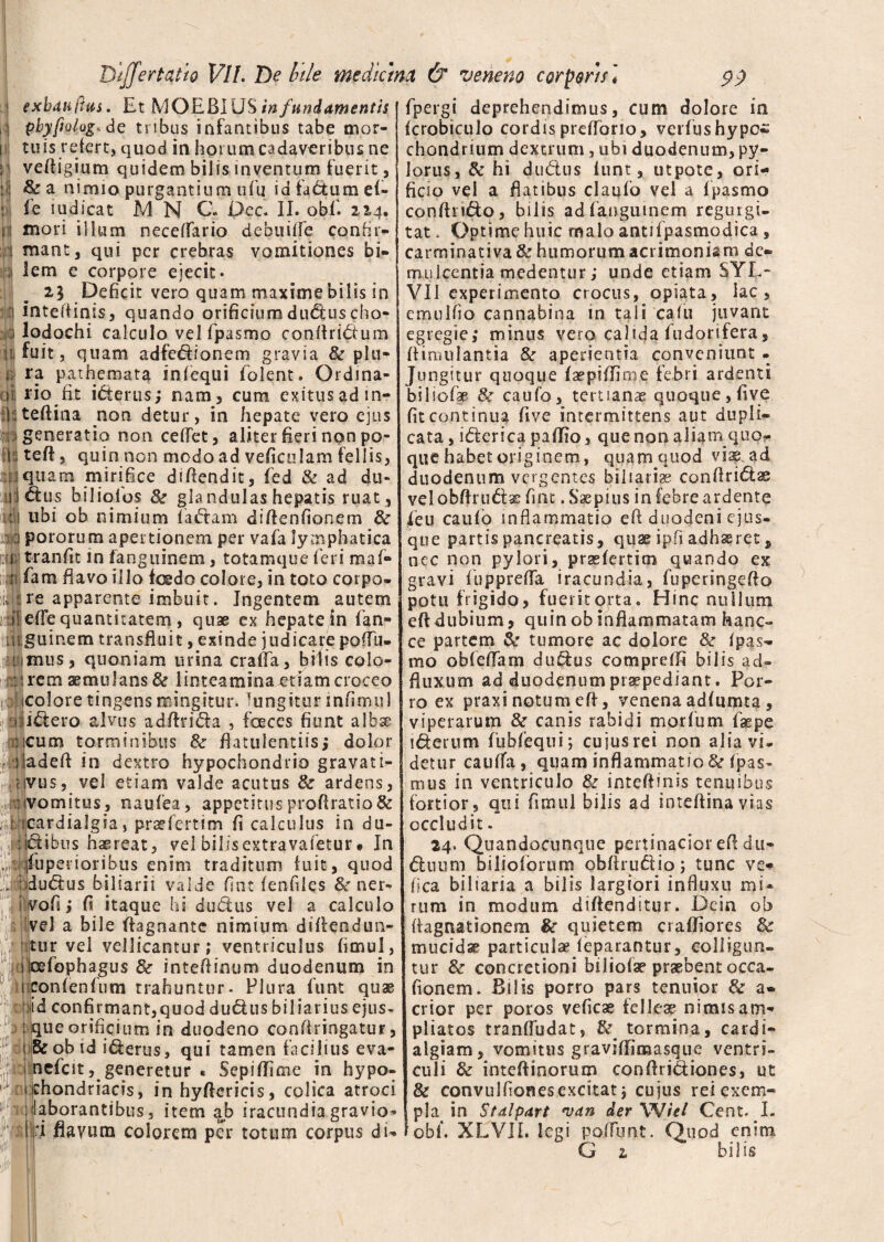I exbuiiftus. Et MOEBIUS in fundamentis i‘I pbyfiolog.de tribus infantibus tabe mor- i tuis refert, quod in horum cadaveribus ne :i veftigium quidem bilis inventum fuerit, l| & a nimio purgantium ufu id factum ef- : fe ludicat M N C. Dec. II. obf. 22,4. n mori illum neceffario debuiffe confir- 1 mant, qui per crebras vomitiones bi¬ lem e corpore ejecit* 21 Deficit vero quam maximebilis in i intefiinis, quando orificium dudus cho- ; lodochi calculo vel fpasmo confiridum in fuit, quam ad feti io nem gravia & plu- j, ra pathemata infequi folent. Ordina¬ li rio fit iderus; nam, cum exitus ad in- shteftina non detur, in hepate vero ejus i generatio non ceflet, aliter fieri non po- l teft, quin non modo ad veficulam fellis, sii quam mirifice difiendit, fed & ad dil¬ ui dus bilioios & gla ndulas hepatis ruat , ulj ubi ob nimium fadam di Aenfionem & ,11 pororum apertionem per vafa lymphatica mg; tranfit in fanguinem, totamque feri maf- usti fam flavo illo foedo colore, in toto corpo* u ire apparente imbuit. Ingentem autem vdi efTe quantitatem , quae ex hepatein fan- h guir.em transfluit, exinde judicare po(Tu- iUimus, quoniam urina crafia, bilis colo- ; irem aemulans & linteamina edam croceo ic icolore tingens mingitur, lungitur in fimul aji^ero alvus adfirida , faeces fiunt albse r.icum torminibus & flatuientiisi dolor adadefl in dextro hypochondrio gravati- avus, vel etiam valde acutus 8c ardens, • r: vomitus, naufea, appetitusprofiratio& j|f icardialgia, praefertim fi calculus in du- ipibus haereat, vel bilis extra vafetur* In gt jfuperioribus enim traditum fuit, quod iidudus biliari i valde fint fenfiies & ner- vo.fi > fi itaque hi dudus vel a calculo vel a bile fiagnante nimium diflendun- tur vel vellicantur; ventriculus fimul, s lcefophagus & intefiinum duodenum in liiconfenfum trahuntur. Plura funt quae fjid confirmant,quod dudus biliarius ejus- : que orificium in duodeno confiringatur, 1 &obid iderus, qui tamen facilius eva- nefcit, generetur « Sepiffime in hypo.: | chondriacis, inhyftcricis, colica atroci mclaborantibus, item ab iracundiagravio- Id flayutn colorem per totum corpus di* I fpergi deprehendimus, cum dolore in fcrobiculo cordis prefforio, verfushypoi' chondrium dextrum, ubi duodenum, py¬ lorus, & hi dudus iunt, utpote, ori¬ ficio vel a flatibus claufo vel a fpasmo confindo, bilis ad fanguinem regu rgi- tat. Optime huic malo antifpasmodica , carrninativa & humorum acrimoniam de¬ mulcentia medentur ,* unde etiam SYL* VII experimento crocus, opiata, lac, emulfio cannabina in tali cafu juvant egregie; minus vero calida fudorifera, fiimulantia & aperientia conveniunt . Jungitur quoque fafpiflinoe febri ardenti biiiofae &: caufo, tertianae quoque, five fit continua five intermittens aut dupli¬ cata , iderica paflio, que non aliam quo¬ que habet originem, quam quod viis, ad duodenum vergentes biliari® confindas vel obfirudae fint. Saepius in febre ardente feu caufo inflammatio efi duodeni ejus- que partis pancreatis, quae ipfi adhaeret, nec non pylori, praefertim quando ex gravi fupprefTa iracundia, fuperingefio potu frigido, fuerit orta. Hinc nullum e fi dubium, quin ob inflammatam hanc- ce partem & tumore ac dolore &r fpas¬ mo obfefTani dudus compreffi bilis ad» fluxum ad duodenum praepediant. Por¬ ro ex praxi notum efi, venena adfumta , viperarum & canis rabidi morfum fsepe iderum fubfequi; cujus rei non alia vi¬ detur cauflfa, quam inflammatio & fpas- mus in ventriculo & intefiinis tenuibus fortior, qui fimul bilis ad intefiinavias occludit. 24. Quandocunque pertinacior efi du- duum biliofbrum obftrudio; tunc ve- fica biliaria a bilis largiori influxu mi¬ rum in modum diftenditur. Dein ob ftagnationem $c quietem craffjores & mucidae particulae feparantur, colligun¬ tur & concretioni biiiofae praebent occa- fionem. Bilis porro pars tenuior & a* crior per poros veficae felleae nimis am¬ pliatos tranfludat, & tormina, cardi- algiam, vomitus graviffimasque ventri¬ culi & intefiinorum confiridiones, ut & convulfionesexcitat; cujus rei exem¬ pla in Stdlpart 'Vdn der Wiel Cent. I. obf. XLVII. legi pofTunt. Quod enim G 1 bilis