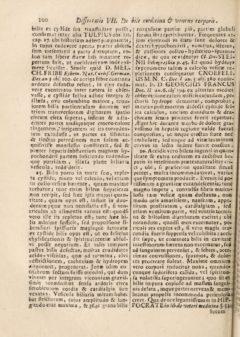 e/talio 17lL De is ex cyflide fua t* r a a ffn J a r e poffit, Confirmat inter alia TULPi US obi', iit. cap. ubi hi floriam adfert praegnantis , in cujus cadavere aperto praeter abfcefi» Inm mefenterii a partu deruptum, co¬ lon tam libCre flavae bili innatare r ex¬ pertum fuit, tit cochleari tam inde exi¬ mere Jfcuiiiet. Simile quid D. MEL» CH. FRIBE Epbern. 'fydt.Curief. Gtrman. Dec.an.$ obf. 16q. de auriga febre continua ardente defuncto refert, in ejus cada¬ vere exenterato inter taetera fe obfer- vafle, e cyflide fellea adhuc integra & illaefa, ovo columbino majore , tenu¬ iorem bilis portiunculam duorum vel trium transverforum digitorum fpatio circum circa fuperas, inferas & adja¬ centes partes undiquaque croceocolore tingentem/irrigantem ac itacorroden* tem exfudafle , ut partes ea iilinitas *$c tinctas putredinem non folii m ac- quifivifie manifefto corfifiterit, fed f>r%ter hepatis fabflantiam magnam hy¬ pochondrii partem inficiendo rodendo- que putridam , iilxia plane biliaria Veficula, reddiderit. s?. Bilis porro in rnotti fno, reple¬ ta cyflide, muco vel calculo, vel etiam an collo ve fi ese haerente , quam maxime turbatur; tunc enim bilem hepaticam Bon recipit, fed haec ipfa majori quan¬ titate , quam opus efl, influit in duo¬ denum 3* qua? non neceifatia efl, fi ven¬ triculus ab alimentis vacuus efl: quodfi vero ille iis repletus efl, tunc haec bi¬ lis minime fufficit, fed propulfione li¬ beraliori Jpi (floris ftiagisque fatu ratae en cyfibde bilis opus di, ut eo felicius chylificationis 8c fpirituafcentiae abfol- vi pofiit negotium. £t talis tempore paflns bilis defe&us» multas crudidates acido - vifeidas, quae ad tormina, alvi adflridtionem, cachexiam & hydropem ‘difpontmt, progenerat. Jenae olim en fifabrum fedtum fuifie memini , qui dum viveret per integrum vicennium gravii- fl m i s . tot m i n i b u s fe n fu ardoris c i rc a fcrobicuium cordis & cardia lgia fu it vexatus. Veficula biliaria miram habe¬ bat flrifluram, cujus amplitudo & lon** Iptu-do erat maxima ,, 6^3646 grana bilis itle mediana & 'veneno corporis. 1 coagulatae partim f-ifi, parrm globuli forma ibi reperitbantur. Frequentes et- jam ejusmodi in ftatu (unt dolores fk dextri hypochondrii > vomitus, icterus, & paifiones colico-hy/terieo-Ipasmo- dic«, de qua revideatur Ci Dn»STEI- Nll IHboirapbi* p. 45. Et quod hydrops farpenumero talem a calculo ve fi c as re¬ pletionem confequatur CNGEFELI* US M. N. C. Dec 1 an. I cbf. ito confir¬ mat. It. D GEORGUiS FRANCUS Dec. 11 an.6,cb{ 194. ex alterius medici obfervationecalum militiscujusdam , pe* Etoris hydrope demortui, comprobat, in cujus poft mortem d i fiect 1 cyflide fel¬ lea calculus, unciam dimidiam Sc dra¬ chmam lemis pendens fuerit repertus. EEgerhic durante morbo de dolore gra- vifiimo in hepatis regione valde fuerat conqueftus, ut neque er edus Itare nec ambulare, fed usque ad vitse terminum curvus in k£lo i edere fuerit coactus . 16. Accidit vero bilem ingenti in quan» litate & extra ordinem ex ductibus he¬ patis in inteftimim prseternaturaliter eii* ci , ubi, fi pradeititn qualitate fimul peccet, multa incommoda creat, varia* quefymplomata producit. Evenit id po¬ ti firmum a gravi irae excanddeentia; tunc magno impetu , convulfis fibris muicu* lofis tam vefic# quam du&uum, non modo oris amaritiem , naifleam, appe¬ titum proftratum , cardialgiatn , fed etiam vomitum parit, vel ventris tormi¬ na & biliofam diarrheeam excitat, ubi notandum, quofifi mox excernatur, pe» riculi res expers efl, fi vero magis ira¬ cundia fuerit fiipprelfa vel cohibita ; acci- d it faepe, ut commota bilis in cavitate inteftinorum haerens non excernatur, fed ad fanguinem perveniat, & febres , acer¬ rimas convulfiones, fpasmos, & dolo¬ res procreare foleat. Maxime omnium vero corpori inducitur noxa, quando- cunque ludorifera calida, vel fpirituo» fa volatiliafuperingeruntur; quo bilis impura copiofe ad maffam far.gufl nis delata , inque partesuerveas& mem¬ branas pro pulla incommoda periculofa creet. Qua de reelegantifflmum in HIP- F O CR A TE in lib.dg ysttiri medicina ic.cutB di jQ ili itii IjH: M fa, 0