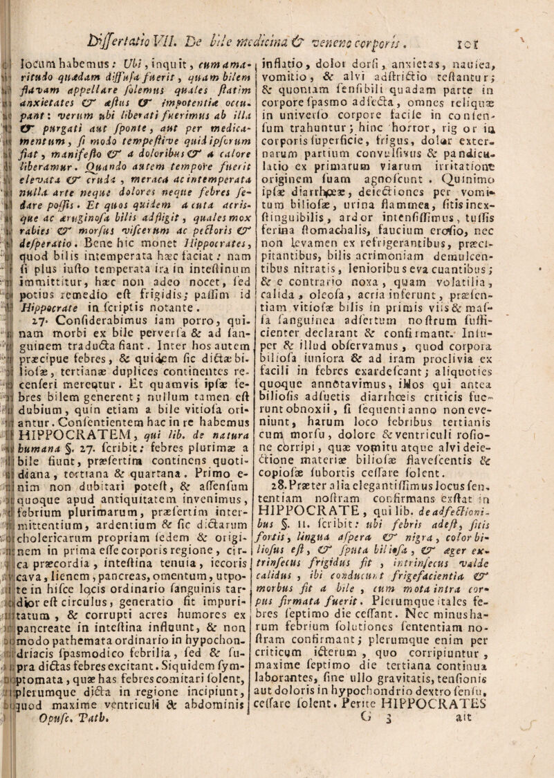 loctim habe m irs: Ubi, inqu it, cum ama~ ritudo quadam dijfufa fuerit, quam bilem flavam appellare folemus quales ftatim anxietates CX aftus (X impotentia octu. pant: verum ubi liberati fuerimus ab illa tX purgati aut /ponte , aut per medica¬ mentum, fi modo tempeftive quid ipfornm fiat, manifeflo {X a doloribus CX a calore liberamur. Ouando autem tempore fuerit elevata iX cruda , meraca ac intemperata nulla arte neque dolores neque febres fo¬ dare pofjis • Et quos quidem acuta acris- que ac aruginofa bilis ad fligit, quales mox rabies ZX morfus vifcerum ac pe&orts O* defperatio. Bene hic monet Hippocrates, quod bilis intemperata haec faciat: nam fi plus iuflo temperata ira in inteftinum immittitur, haec non adeo nocet, fied potius remedio eft frigidis; pafiim id Hippocrate in (criptis notante . a7* Gonfiderabimus iam porro, qui¬ nam morbi ex biJe perverfa 8c ad (an- guinem tradu<fta fiant. Inter hos autem praecipue febres, Sc quiciem fic dictaebi- liofae, tertianae duplices continentes re» cenferi merentur. £t quamvis ipfae fe¬ bres bilem generent; nullum tamen eft dubium, quin etiam a bile vitiofa ori¬ antur . Confentientem hac in re habemus HIPPOCRATEM, qui lib. de natura humana §< 27. feribit; febres plurimae a bile fiunt, prsefertirn continens quoti¬ diana , tertiana & quartana. Primo e- nim non dubitari potefl, &■ aflenfum quoque apud antiquitatem invenimus, febrium plurimarum, praefertim inter¬ mittentium, ardentium Se fic d;clarum cholericarum propriam (edem & or igi- nem in prima ede corporis regione , cir¬ ca praecordia , inteflina tenuia, iecoris cava, lienem, pancreas, omentum, utpo- te in hifce lo,cis ordinario fanguinis tar¬ dior eft circulus, generatio fit impuri¬ tatum , Sc corrupti acres humores ex pancreate in inteflina influunt, & non modo pathemata ordinario in hypochon- driacis fpasmodico febrilia, fed & fu- pra did:as febres excitant. Siquidem fym- ptomata , quae has febres comitari (olent, plerumque djftz in regione incipiunt, juod maxime ventriculi & abdominis inflatio, dolor darii, anxietas, nat;lea, vomitio, & alvi adftridio reflantur; &r quoniam fenfibili quadam parte in corpore fpasmo adfe<5ta, omnes reliquas in univevfio corpore facile in confen- fum trahuntur ; hinc horror, rig or ia corporis luperficie, frigus, dolar exter» narum partium convulfmis & pandicu» latio ex primarum viarum irritatione originem fuam agnofeunt . Quinimo ipfae diarrhoeae, deiediones per vomi* tum b i 1 io fas, urina flamrnea, fitisinex- fiinguibilis, ard or intenfifllmus, tulfis ferina Aomaohalis, faucium erodo, nec non levamen ex refrigerantibus, praeci¬ pitantibus, bilis acrimoniam demulcen¬ tibus nitratis, lenioribusevaeuantibus; St:e contrario noxa, quam volatilia, calida 3 olecfa, acria inferunt, .praefen- tiam vitiofae bilis in primis viis&maf- fa (anguinea adfertum noflrum fuffi- cienter declarant Sc confirmant. Inlu- per Se illud obfervamus , quod corpora b i 1 (o fa iriniora Se ad iram proclivia ex facili in febres exardefcant; aliquoties quoque annotavimus, iWos qui antea biliofis adfuetis diarrhoeis criticis fue¬ runt obnoxii, fi feqnentianno non eve¬ niunt, harum loco febribus tertianis cum morfu, dolore &ventriculi rofio- ne corripi, quae vomitu atque alvi deje¬ ctione materiae biliofae flavefcentis Se copiofse fubortis cellare (olent. 28.Praeter aliaelegantiflimus Jocus fen* temtiam noflram confirmans exflat in HIPPOCRATE, qui lib. de adfeSlhni* bus §. 11. (cribit: ubi febris adejl, fit is fortis, lingua afpera £X nigra , color bi- liofns e/i, ex fpiita bili§fa , &r aeger ex~ trinfecus frigidus fit , intrinfecus valde calidus , ibi conducunt frigefacientia ZX morbus fit a bile , cum mota intra cor• pus firmata fuerit. Plerumque i tales fe¬ bres feptimo die cedant. Nec minusha- rum febrium folutiones (ententiam no¬ flram confirmant; plerumque enim per criticam iCterum , quo corripiuntur , maxime feptimo die tertiana continua laborantes, fme ullo gravitatis, teafionis aut doloris in hypochondrio dextro fenfu, cellare (olent. Perite HIPPOCRATES jT •,