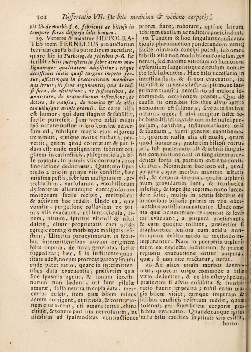 ait libJe morbis jf, 6. febrienti ac biliofo in tempore foras difperfa bilis bonum . 29. Veteres & maxime HIPPOCRA¬ TES item FERNELIUS pro auctarum febrium cauffa bilisputredinem accufant, quare hic in Tatbolog, de febribus p*6. fle fcribit; bilis pntrefcensin febre acrem ma- Ugnamque qualitatem adipifcitur j edqne acceffionis initio quaft turgens impetu fer¬ tur , affatimque in praecordiorum membra- nas irruit) iis fane argumentis, qu& de Suf¬ fi fuca , de ofcitatione , de fuffocatibne, de anxietate , de praecordiorum diftenfione , de dolore, de naufea, de 'vomitu Cr de albis tenuibnfque urinis protuli. Et certe bilis efl humor, qui dum ftagnat &(ubfiftit, facile putrefcit. Jam *vero nihil magis ipfi naturae noflrae microfcomicae adver* fum efl:, nihilque magis ejus vigorem imminuit, ejufque motus turbat ac per* vertit, quam quod corruptum & putri¬ dum eft: unde malignarum febrium ori¬ ginem in cache£ticis, phlegmaticis, a bi¬ le copiofa , in primis viis corrupta,non fine ratione deducimus. Quinimoft pu¬ tredo a bile in primis viis confiflit, haec miafma pedis, febrium malignarum , pe- techialium , variolarum , morbillorum dyfenterias aliorumque contagioforum morborum facile recipit , multiplicat & aftivum hoc reddit. Unde ea, quae vomitu, purgatione colluviem ex pri mis viis evacuant, uti funtacidula, li¬ num, nitrum, fpiritus vitrici 1 &■ nitri dulcis , elixir proprietatis cum acido egregie contagio morbisque malignis refi- flunt. Ulterius paroxyfmorum in febri¬ bus intermittentibus novam originem bilis impura, de nova generata, facile ftippeditat,• haec, fi in lbfficientequan titate adefl,novum procreat paroxyfmum: unde patet ratio, quare in Intermitten¬ tibus data evacuantia, praefertim quae fine fpasmts agunt, tonum intefli- norum non laedunt, uti funt pilulae amarae, falia neutra in copia data , mer¬ curius dulcis, item quae bilem minus acrem corrigunt, ut nitrofa,& corruptio¬ nem eius arcent, uti amara terrea , china cfrnTae, & tonum partiu ni nervo far ufn, ne nimium ad fpaimodicas contractiones pronae fiant, roborant, optime harum iebrium caudam ac radicem praefcindant, $0. Tandem & hoc fingularis confidera- tionis phaenomenon ponderandum venit; facile nimirum concipi poteff, fubomni febrili aeftu non modo bilem copi olam ge¬ nerari, fed maxime vitiofam ob humorum dyfcrafiam faoguinisquecirculum no.n re- Cte fele habentem. Haec bilis neceflario in intelfina fluit, fi non evacuatur, ibi fubfiflit & in venas la&eas ipfumquefan- guinem tranfit ,* neceffario ad maiora in¬ commoda oecafionem praebet* Qua de caufla in omnibus febribus alvus aperta admodum efl falutans, fi ve ane fiat five natura; unde, fi alvi lungitur hilce fe- bnbusadflri&no,videmus inde nafci pur¬ puram, aphthas , inflammationes oris & faucium, varii generis exanthema¬ ta, quorum nulla alia efl cauffa, quam quod humores, praefertim biliofi corru¬ pti, fu-b praeternaturali & febrili (angui¬ nis commotione nati in fanguinem acce¬ dentes foras ia. partium extrema conii- ciantur. Notandum hoc loco efl, quod purpura , quas morbus maxime ae fiat is efl, Sc corpora impura , qualia utpluri* tnum gravidarum lunt , & fcorbikica infeflat, & faepedie feptimo nonofucce- dere folet, multis in acutis febribus cx humoribus biliofls primis in viis ober¬ rantibus poti {fimum nafcatur. Unde om,- nia quae acrimoniam temperant & levi¬ ter evacuant , a purpura praefervant, & eam quoque tollunt, praefertim fi diaphoretica leniora cum acidis non¬ numquam debito modo ac methodo in¬ terponantur. Nam m puerperis utpluri- murn ex negleCta lochiorum & primas regionis evacuatione oritur purpura, quae, fi non rite tra&atur, necat. 31* Ad alios etiam morbos deveni¬ mus, quorum origo commode a bilis vitio deducitur, & ex his efleryfipelas praefertim fi alvus cohibita & tranlpi- ratio fuerit impedita ; nihil enim ma¬ gis bilem vitiat, eamque impuram &: falibus cauflicis refertam reddit, quam tolennis per ftipcrficiem corporis pro¬ hibita evacuatio. Quando cunque igitur talis bilis caudica in primis viis exiflit, horro -
