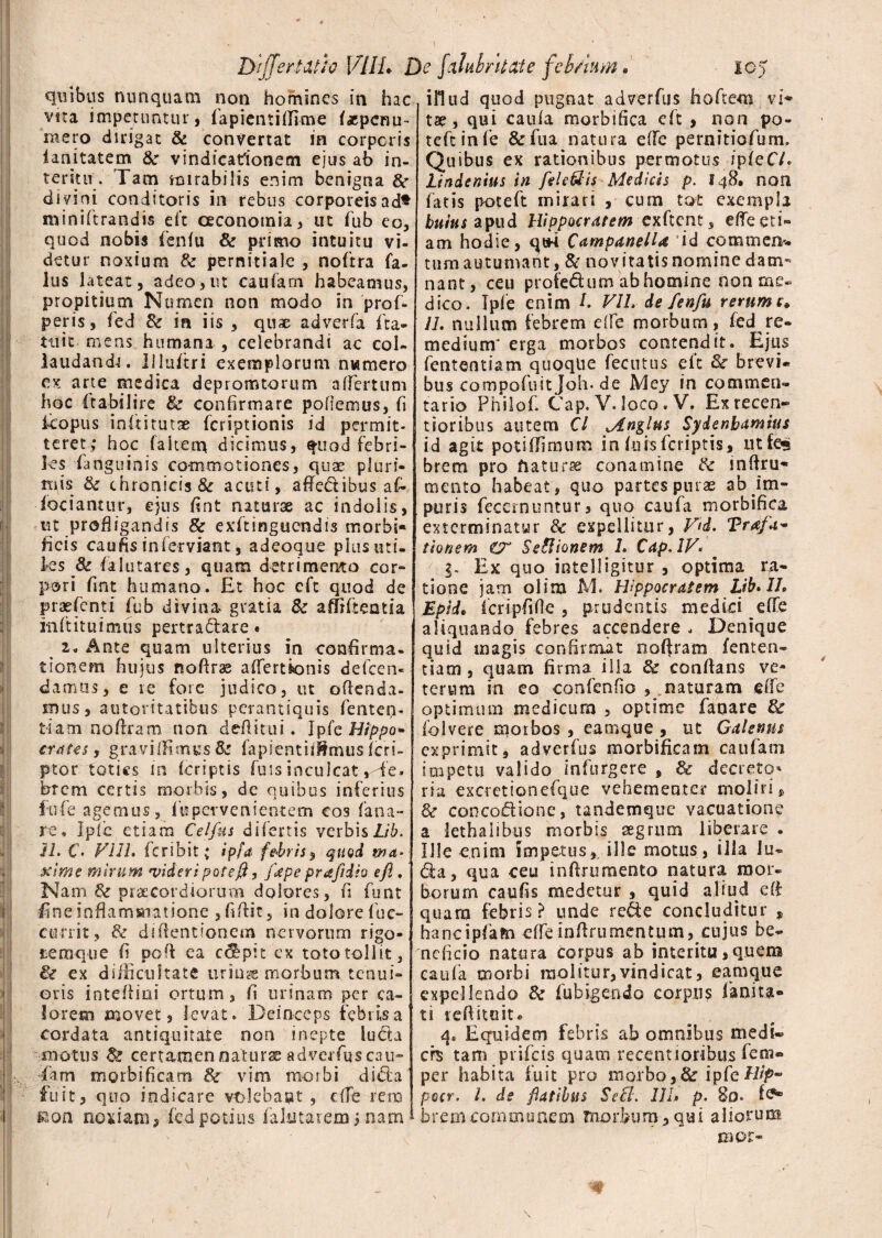 DijTeriiXtfo VILI* Dc falulritate febrium. ic> quibus nunquam non homines in hac vua impetuntur, fapientidime (xpenu- mero dirigat & convertat in corporis ianitatem &c vindicationem ejus ab in¬ teritu. Tam mirabilis enim benigna &■ divini conditoris in rebus corporeis ad* miniftrandis eft oeconomia, ut fub eo, quod nobis fenfu & primo intuitu vi¬ detur noxium & pernitialc , noftra fa- lus lateat, adeo,ut caufam habeamus, propitium Numen non modo in pro f- peris, fed & ia iis , quae ad ver (a ita- tiiit mens humana , celebrandi ac col¬ laudanda. liluftri exemplorum nwmero ex arte medica depromtorum a (fertum hoc itabilire & confirmare pollemus, fi kopus inftitutae fcriptionis id permit¬ teret; hoc (altem dicinius, quod febri¬ les (anguinis commotiones, quae pluri¬ mis & chronicisSc acuti, affedtibus a(- - fodantur, ejus fint naturae ac indolis, ut profligandis & exftinguendis morbi» ficis caufis inferviant, adeoque plus uti¬ les & falutares, quam detrimento cor»* p®ri fint humano. Et hoc cft quod de praefenti fub divina gratia Sc affifteatia init itu i mus pertractare « 2« Ante quam ulterius in confirma¬ tionem hujus nofirae affertionis defcen- darrms, e re fore judico, ut offenda¬ mus, autoritatibus perantiquis fenten¬ ti a m no (Iram non defiitui. Ip te Hippo* crates, gravi (fi mus Se fapientiiJfmus fcri- ptor toties in (criptis fuis inculcat,Te. brem certis morbis, de quibus inferius fufe agemus, («pervenientem cos fana¬ re, Ip(c etiam Celfns di fertis verbis Lib. Jh C. V11L feribit; ipfa febris, qiiQd wa* Mime mirum videri potefi, /ape prafidio e fi. Nam & praecordiorum dolores, fi funt fine infiamsamione , fidit, in dolore fuc- cu-rrit, & diflentionem nervorum rigo- temque fi ped ea coepit ex toto tollit, & ex diificultate uriuge morbum, tenui¬ oris intediai ortum, fi urinam per ca¬ lorem movet, levat. Deinceps febris a cordata antiquitate non inepte lucta m o t u s & ce r t am en natur se ad verfq s ca u- fam morbificam & vim morbi dida fuit, quo indicare vtdebaut , c(Te rem sion noxiam, fed potius falatarexn; nam illud quod pugnat adverfus hoftem vi^ tse , qui caula morbifica cft , non po¬ te ft in (e &fua^natura ede pernitiofum. Quibus ex rationibus permotus ipfeCV. Lindenius in fiele&is Medicis p. 148, non fatis poteft mirari , cum tot exempla huius apud Hippocratem exftent, ede eti¬ am hodie, qtM Campanella id commen*. tum autumant, & novitatis nomine dam¬ nant, ceu profedum ab homine non me» dico. Ipfe enim fi VIL de fenfu rerum c* 11. nullum febrem ede morbum, fed re¬ medium^ erga morbos contendit. Ejus fententiam quoque fecutus eit Se brevi» bus compofuit Joh. de Mey in commen¬ tario Philof. Cap. V. loco. Vf Exrecen- tioribus autem Cl Mn^lus Syienbamius id agit poti (fimum in fursferiptis» ntfe«j brem pro daturae conamine Se indru* mento habeat, quo partes purae ab im¬ puris feccrnimtur, quo caufa morbifica exterminatur & expellitur, V(d. Trafa* tlonem Se&ionem 1. Cap. IV. g. Ex quo intelligitur , optima ra¬ tione jam olira M. Hippocratem Lib* IL Epid. Icripfifie , prudentis medici ede aliquando febres accendere , Denique quid magis confirmat nodratn fenten¬ tiam , quam firma illa Se conflans ve¬ terum in eo confenfio , naturam ede optimum medicum , optime fanare Se folvere morbos , earnque , ut Galenus exprimit, adverfus morbificam caufam impetu valido infurgere , & decreto-» ria excretionefque vehementer moliri» Se concodione, tandemque vacuat io ne a lethaiibns morbis segrnm liberare . Ille enim impetus,, ille motus, illa lu¬ dia, qua ceu infirurnento natura mor¬ borum caufis medetur , quid aliud ed quam febris? unde rede concluditur , hancipfam ede indrumentum, cujus be» neficio natura corpus ab interitu,quem caufa morbi molitur,vindicat, earnque expellendo Se fubigendo corpus fanita- ti leffitoit» q8 Equidem febris ab omnibus medi¬ cis tam prifeis quam recentioribus (em- per habita fuit pro morbo,& ipfeHip- pocr. I. de flatibus Sccl. III» p. 80. (<?■ brem.communem morbum5qui aliorum caor-