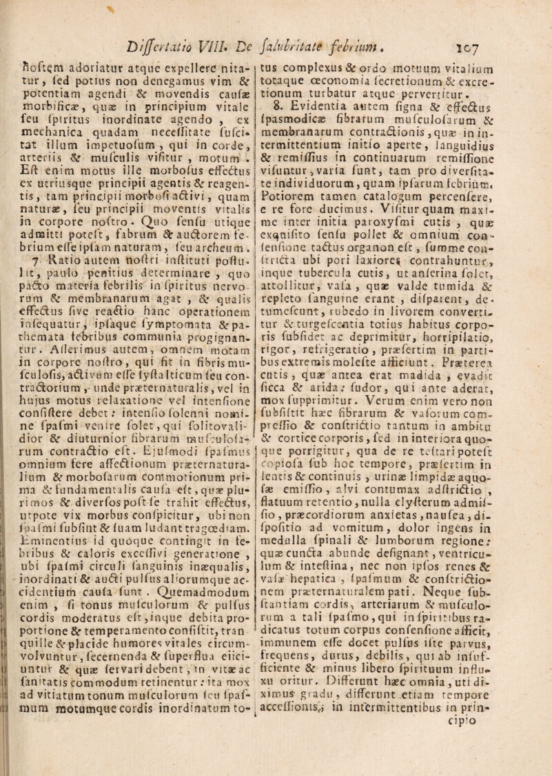 t»l ; :>l 'l! if ii | .13 • pS iiil Differt at io VI! L De Tioftcm adoriatur atque expellere nita¬ tur, fed potius non denegamus vim &r potentiam agendi & movendis caufas morbificae, qtise in principium vitale feu fpiritus inordinate agendo , ex mechanica quadam neceffitate fufci* tat illum impetuofum , qui in corde, arteriis mufculis vifitur , motum . EA: enim motus ille morbo Ius effectus ex utriusque principii agentis & reagen¬ tis, tam principii morbofi adivi, quam naturae, i eu principii moventis vitalis in corpore noftro . Quo fenfu utique admitti poteft, fabrum pauciorem fe* brium effeipfam naturam, feu archcufti , 7 Ratio autem nofiri inftituti poftu- 1 it, paulo penitius determinare , quo pado materia febrilis in fpiritus nervos rura & membranarum agat , & qualis effectus five readio hanc operationem infequatur, infaque fymptomata &rpa- themata febribus communia progignan¬ tur. Aderimus autem, omnem motam in corpore nostro, qui fit in fibris mu- fculofis, adivum effe fyfia Iticum feu con- tradorium unde praeternaturalis, vel in. hujus motus relaxatione vel intenfione confidere debet; intendo folenni nomi¬ ne fpafmi venire folet,qui folitovali- dior &r diuturnior fibrarum mufeufofa-/ rura contradio eft. Ejufmodi fpafkuis omnium fere affedionum praeternatura- iitim &r morbofarum commotionum pri¬ ma & fundamentalis caufa eft, quae plu¬ rimos 8c diverfos poft fe trahit effedus, utpote vix morbus confpicitur, ubi non fpafmi fubfint 8c fuam ludant tragoediam. Eminentius id quoque contingit in fe¬ bribus & caloris exccffivi generatione , ubi fpafmi circuli (anguinis inaequalis, inordinati & audi pulfus aUorumque ac¬ cidentium caufa funr . Quemadmodum enim , fi tonus mu feu lorum pulfus cordis moderatus eft,inque debita pro- i portione &r temperamentoconfidit, tran J quille & placide humores virales circum* volvuntur, fecernenda & fuperflua eiici- untur & quae fervari debent, sn vitaeac famtatis commodum retinentur; ita mox ad vitiatum tonum mufeuiorum feu fpaf- nuim motumque cordis inordinatum to- \ /ahulritate febrium» 107 tus complexus & ordo motuum vitalium totaque oeconomia fecretionum & excre- tionum turbatur atque pervertitur. 8. Evidentia autem figna & effedus fpasmodiese fibrarum mufculofarum & membranarum contradionis, quae in in¬ termittentium initio aperte, languidius & remiffius in continuarum remifjone vifuntur, varia funt, tam pro diverfita» te individuorum, quam ipfarum febrium, Potiorem tamen catalogum percenfere, e re fore ducimus. Vifitur quam maxi¬ me inter initia paroxyfmi cutis , quae exqnifito fenfu pollet 8c omnium con** fenflone tadus organon eft, fumme con- ftrtda ubi pori laxiore^ contrahuntur, inque tubercula cutis, ut anferina folet, attollitur, vafa , quae valde tumida & repleto fanguine erant , difparent, de- tumefeunt, rubedo in livorem converti* tur &.turgefcentia totius habitus corpo¬ ris fubfid et ac deprimitur, horripilatio, rigor, refrigeratio , prae fert i m in parti- busextremismolefte afficiunt. Praeterea cutis , quae antea erat madida , evadit ficca &■ arida; fudor, qui ante aderat, mox fupprimitur. Verum enim vero non fufefiftit hsec fibrarum &r vaforumcom- prelfio & conftridio tantum in ambitu &r cortice corporis , fed in interiora quo» que porrigitur, qua de re teftari poteft eopsofa fub hoc tempore, praefertim in lentis & continuis , urinae limpidae aquo- fas emiffio, alvi contumax adflridio , flatuum retentio, nulla clyAerum admif- fio , praecordiorum anxietas, naufea, di» fpofitio ad vomitum, dolor ingens in medulla (pinali & lumborum regione: quse eunda abunde defignant, ventricu¬ lum & intefiina, nec non ipfos renes & vafa5 hepatica , fpafmum & conftridio» nem prseternaturalem pati. Neque fub- fiaotiam cordis, arteriarum & mufculo- rum a tali fpafmo,qui in fpiritibtis ra¬ dicatus totum corpus confenfione afficit, immunem effe docet pulfus ifte parvus, frequens, durus, debilis, qui ab infuf- ficiente & minus libero fp i rituum influ¬ xu oritur. Differunt haec omnia , uti di¬ ximus gradu, differunt etiam tempore acceflionis^ in intermittentibus in prin¬ cipio