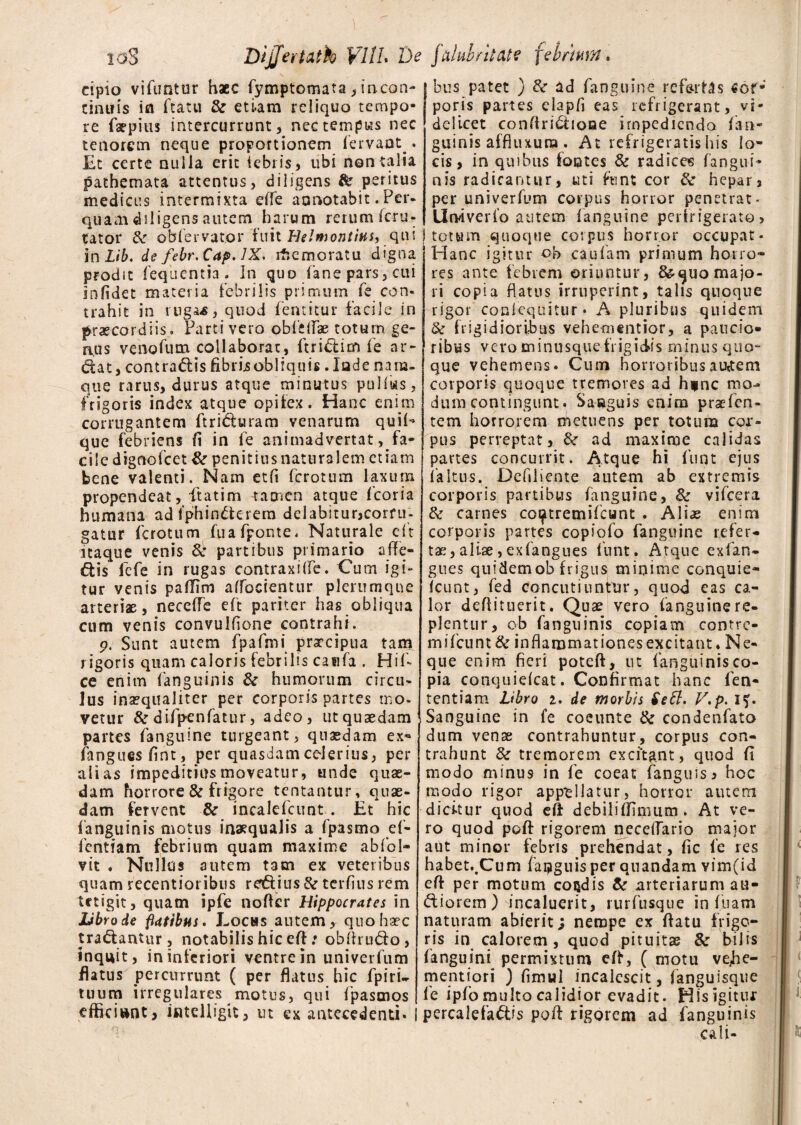 toS Dijfertath VUL De falubritate februm. cipto vifuntur haec fymptomata, incon- cinuis ifl ftatu & etiam reliquo tempo¬ re faepitis intercurrunt, nec tempus nec tenorem neque proportionem fervant . Et certe nulla erit iebi is, ubi non talia pathemata attentus, diligens & peritus medicus intermixta effe annotabit . Per. quam diligens autem harum rerum scru¬ tator & obfervator fuit Helmontius, qui in Lib. de febr.Cap. JX, ifiemoratu digna prodit fequentia. In quo fane pars, cui Infidet materia febrilis primum fe con¬ trahit in ruga-s, quod fentitur facile in praecordiis. Partivero obfeilae totum ge¬ nus venofum collaborat, ftri£lim fe ar¬ ctat, contrariis fibris obliquis. lade nam¬ que rarus, durus atque minutus pullus, frigoris index atque opifex. Hanc enim corrugantem ftridluram venarum qui^ que febriens fi in fe animadvertat, fa¬ ci I e dignofeet & penitius naturalem etiam bene valenti. Nam et fi ferotum laxum propendeat, ftatim tamen atque fcoria humana ad 1'phinCterem delabitur,corru¬ gatur ferotum fuafponte. Naturale eft itaque venis & partibus primario affe¬ riis fefe in rugas contraxilfe. Curn igi¬ tur venis pafTim affocientur plerumque arterias, neceffe eft pariter has obliqua cum venis convulfione contrahi. p. Sunt autem fpafmi praecipua tam rigoris quam caloris febrilis caufa . Hif- ce enim (anguinis &r humorum circu¬ lus inaequaliter per corporis partes mo- vetur & difpenfatur, adeo, ut quaedam partes fanguine turgeant, quaedam ex** fanguesfint, per quasdam celerius, per alias impeditius moveatur, unde quae¬ dam horrore & frigore tentantur, quae¬ dam fervent & incalefcunt . Et hic (anguinis motus inaequalis a fpasmo ef- fentram febrium quam maxime abfol- vit . Nullus autem tam ex veteribus quam recentioribus reftius & terfius rem tetigit, quam ipfe noder Hippocrates in JLibrode flatibus. Lochs autem, quo haec tractantur, notabilis hic eft: obdrudo, inquit, in inferiori ventre in univerfum flatus percurrunt ( per flatus hic fpiri- tuum irregulares motus, qui fpasmos efficiunt, intclligit, ut ex antecedenti. bus patet ) & ad fanguine refertas tor¬ poris partes clapfi eas refrigerant, vi¬ delicet condridioae impedienda (an¬ guinis affliuura . At refrigeratis his lo¬ cis, in quibus fontes & radices (angui¬ nis radicantur, uti fiunt cor & hepar, per univerfum corpus horror penetrat- llrviverfo autem (anguine perfrigerato? totum quoque corpus horror occupat* Hanc igitur ob caufam primum horro¬ res ante febrem oriuntur, & quo majo¬ ri copia flatus irruperint, talis quoque rigor conlcquitur. A pluribus quidem & frigidioribus vehementior, a paucio¬ ribus vero minusque fi igidis minus quo¬ que vehemens. Cum honoribus auctem corporis quoque tremores ad h*nc mo- dum contingunt. Saeguis enim praefen- tem horrorem metuens per totum cor¬ pus perreptat, &■ ad maxime calidas partes concurrit. Atque hi funt ejus (altus. Defiliente autem ab extremis corporis partibus fanguine, & vifcera & carnes cot^tremifeunt . Ali# enim corporis partes copiofo fanguine refer¬ tae, aliae,exfangues funt. Atque exfan- gues quidemob frigus minime conquie- (eunt, fed concutiuntur, quod eas ca¬ lor dedituerit. Quae vero (anguinere¬ plentur, ob fanguinis copiam contre- mifcunt& inflammationes excitant* Ne¬ que enim fieri poteft, ut fanguinis co¬ pia conquieicat. Confirmat hanc fen- tentiam libro i. de morbis $e£t. V.p. if. Sanguine in fe coeunte & condenfato dum venae contrahuntur, corpus con¬ trahunt & tremorem excitant, quod fi modo minus in fe coeat (anguis, hoc modo rigor appellatur, horror autem dickur quod eft debilifiimum . At ve¬ ro quod poft rigorem neceffario major aut minor febris prehendat, fic fe res habet.,Cum fapguisper quandam vim(id eft per motum condis & arteriarum au¬ siorem) incaluerit, rurfusque in fuam naturam abierit; nempe ex ftatu frigo¬ ris in calorem, quod pituitae & bilis (anguini permixtum eft, ( motu vefie- mentiori ) fimwl incalescit, (anguisque fe ipfo multo calidior evadit. Hisigitur percalefa&is poft rigorem ad fanguinis cali-