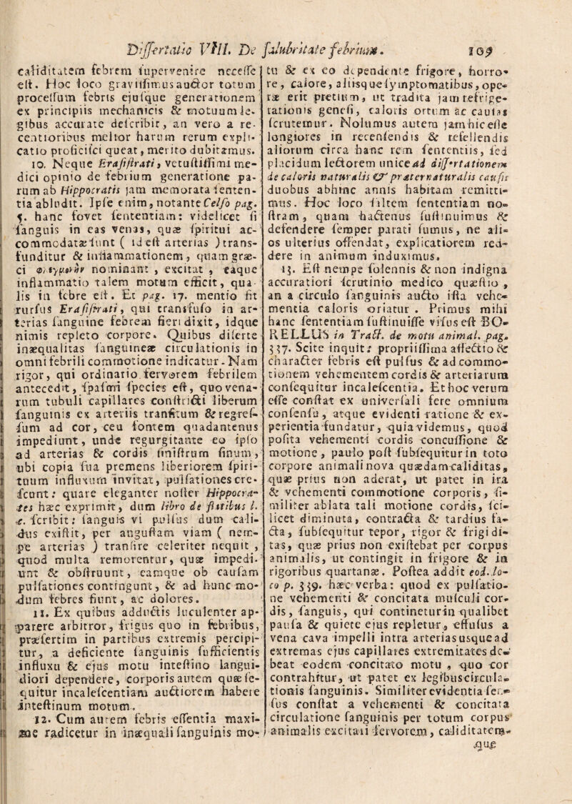 tarditatem febrem fupervenire necelfe elt. Hoc loco graviifimusaudor totum procellam febris ejufque generationem ex principiis mechanicis & motuumie- gibus accurate defcribir, an vero a re- centioribus melior harum rerum expli¬ catio prohcilei queat, merito dubitamus. 10. Neque Era fi Prati , vetuftitfimi me¬ dici opinio de febrium generatione pa-, rumab Hippocratis jam memorata lenten¬ tia abludit. Ipfe enim, notanteCelfo pag. 5. hanc fovet fententiam: videlicet h Tanguis in eas venas, qu« ipiritui ac-5 commodataelunt ( id eft arterias ) trans¬ funditur & iuiiammationem, quamgrae- ci vr.typ&h nominant , excitat , taque* inflammatio talem motum efficit , qua-; lis in febre e ii. Et pag. 17. mentio fit rurfus Erafifiratiy qui cransfufo in ar¬ terias fanguine febrem fiert dixit , id que nimis repleto corpore. Quibus di (er te inaequalitas fangtiine® circulationis in omni febrili commotione indicatur - Nam rigor, qui ordinatio.fervorem febrilem antecedrt, fpafmi fpecies eft, quo vena¬ rum tubuli capillares conftn&i liberum fanguinis ex arteriis tranfttum &regref- fum ad cor, ceu fontem quadantenus impediunt, unde regurgicante eo iplo ad arterias Si cordis liniferum finum, ubi copia fu a premens liberiorem fipiri- t u u m i n fl u x u m i n v it at, pu i fa t i o nes ere - icunt: quare eleganter nofeer Hippocra¬ tes hxc exprimit, dum libro de fi.itibus /. ,e.'feribit: langui-s vi pullus dum cali¬ dus exiftit, per anguftam viam ( nem¬ pe arterias ) tranfire celeriter nequit , quod multa re morentur, quse impedi- unt Si obferuunt, eam que ob caufam pullationes contingunt, & ad hunc mo* dum febres fiunt, ac dolores. 11. Ex quibus adducis luculenter ap- •parere arbitror, frigus quo in febribus, praelert i m in partibus extremis percipi¬ tur, a deficiente fanguinis fufficientis influxu & ejus motu intefeino langui¬ diori dependere, corporis autem quse lo¬ quitur incalefcentiam auftiorem habere inteftinum motum. 12. Cum autem febris effentia maxi- tu Si ex eo dependente frigore, horro¬ re, calore, aJiisquefyinptomatibus, ope* t'£ erit pretium, ut tradita jam refrige¬ rationis genefi, caloris ortum ac caulas Ici uremur. Nolumus autera jamhicefle longiores in recenfendis Sc refellendis aliorum circa hanc rem fententiis, fed placidum leftorem unice^d difj0rtationem de caloris naturalis pr ater natur alis c au fit duobus abhinc annis habitam remitti* rptis. Hoc loco I iltem fententiam tio« liram, quam haftenus fuftinuimus Sz defendere fieraper parati fumus, ne ali* os ulterius offendat, explicatiorem red¬ dere in animum induximus* 15. Eft netnps falconis & non indigna accuratiori icr ut in io medico quaffiio , an a circulo (anguinis a udo ifta vehe* mentia caloris oriatur . Primus mihi hanc fententiam fuftinuifee vifus eft BO¬ II E LLUh in Travl, de motu animal, pag» l \ 7. Scite inquit; pr op r i i ili rn a aftedtio Sc charader febris eft pullus & ad commo¬ tionem vehementem cordis St arteiiartira conlequitur incaleicentia. Et hoc verum e(fe conftat ex univerfaii fere omniora eo n fenili, atque evidenti ratione 8i ex¬ perientia fundatur, quia videmus, quod polita vehementi cordis coocuffione Sz motione , paulo poli fubfequitur in toto corpore animali nova quaedam caliditas» quae prius rion aderat, ut patet in ira iz vehementi commotione corporis, fe¬ nili iter ablata tali motione cordis, fci- iicet diminuta, contra&a Si tardius fa¬ cta, fubleqimur tepor, rigor & frigidi¬ tas, quas prius non exifeebat per corpus animalis, ut contingit in frigore Si in rigoribus quartanae. Poftea addit eod.io- co p, 3^9. -haec- verba: quod ex pullatio¬ ne vehementi concitata mulcuii cor¬ dis, fanguis, qui contineturin qualibet paufa Si quiete ejus repletur, effulus a vena cava impelli intra arterias usque ad extremas ejus capillares extremitates dcw beat eodem concitato motu , quo cor contrahitur, ut patet ex legibus circufe- tionis fanguinis. Similiter evidentiafen* fus conftat a vehementi Si concitata circulatione fanguinis per totum corpus mQ radicetur in inaequali fanguinis mo-!-animafes excitaii fervorem, calid itate m- .que