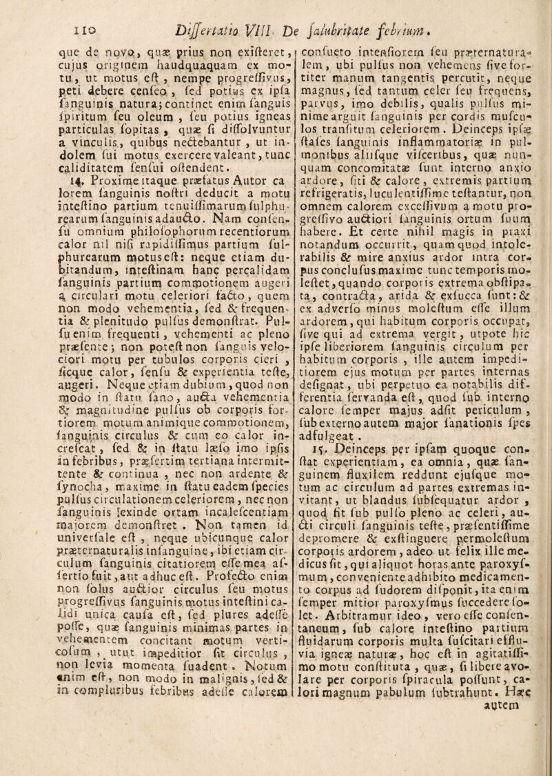 que de novo* quas prius non exifteret, cujus originem haudquaquam ex mo¬ tu, ut motus eft , nempe progrefflvus, peti debere cenfeo , fed potius cx ip(a fanguinis natura; continet enim (anguis ipiritum feu oleum , (eu potius igneas particulas (opitas , quae (i diffolvuntur a vinculis, quibus nedebantur , ut in* dolem fui motus exercere valeant, tunc caliditatem fenfui offendent. 14. Proxime itaque praefatus Autor ca lorem (anguinis noftri deducit a motu iateftinq partium tenuiflimarum fulphu- rearum fanguinis adaudo. Nam cpnfen- fu omnium philofophorumrecentiorum calor nil ni fi rapiditfimus partium fui phu rearum motus efl: neque etiam du¬ bitandum, inteftinam hanc percalidam fanguinis partium commotionem augeri 3 circulari motu celeriori fado > quem non modo vehementia, fed & frequen¬ tia & plenitudo pulfus demonftrat. Pul- fu enim frequenti, vehementi ac pleno praefente; non poteflnon fanguis velo¬ ciori motu per tubulos corporis cieri , iicque calor, fenfu & experientia tcfle, augeri. Neque etiam dubium ,quod non modo in flatu fano, auda vehementia magnitudine pulfus ob corporis for* tiorem motura animique commotionem, (anguinis circulus & cum eo calor in- crefcat, fed & in flatu laefo imo i piis ia febribus, pr^fertim tertiana intermit¬ tente continua , nec non ardente & fynocha, maxime in (latu eadem ipecies pulfus circulationem celeriorem, nec non fanguinis lexiode ortam incakfcentiam majorem demonflret . Non tamen id univerfale efl , neque ubicunque calor praeteroaturalis infanguine, ibi etiam cir* culum fanguinis citatiorem effemea af« fertio fuit,aut adhuc efl. Profedo enim non (olus audior circulus feu motus progredivus fanguinis motus inteftini ca¬ lidi unica caufa e(l, fed plures adede po(Te, quae fanguinis minimas partes in vehementem concitant motum verti- coliim , ^ utut impeditior fit circulus , noti levia momenta fuadent , Notum «nim efl, non modo in malignis, fed & ia compluribus febribus adede calorem * confueto intenfiorern feu pmcrnatura- lem, ubi pullus non vehemens (ive for¬ titer manum tangentis percutit, neque magnus, fed tantum celer feu frequens, P?r vus, imo debilis, qualis pulfus mi¬ nime arguit (anguinis per cordis mufcu- los tranfitum celeriorem. Deinceps ipfae da (es (anguinis inflammatoriae in pul¬ monibus aliifque vifceribus, quae nun¬ quam concomitata funt interno anxio ardore, fui 8c calore, extremis partium refrigeratis, luculentifflme teftantur, non omnem calorem exceflivurp amotu pro- grefflvo audiori (anguinis ortum futim habere. Et certe nihil magis in praxi notandum occurrit , quam quod intole¬ rabilis & mire anxius ardor intra cor» pus conclufus maxime tunc temporis tno- leflet, quando corporis extrema obflipa» ta, contrada, arida tte exfucca funt:'& ex adverfo minus moleflum effe illum ardorem, qui habitum corporis occupat, five qui ad extrema vergit , utpote hic ipfe liberiorem fanguinis circulum per habitum corporis , ille autem impedi¬ tiorem ejus motura per partes internas deflgnat, ubi perpetuo ea notabilis dif¬ ferentia (erranda efl , quod fub interno calore lemper majus adfit periculum , fub externo autem major fanationis fpes adfuigeat . Deinceps per ipfam quoque con¬ flat experientiam, ea omnia, quae (an- guinem fluxilem reddunt ejufque mo¬ tum ac circulum ad partes extremas in¬ vitant, ut blandus fubfequatur ardor , quod fit fub pulfo pleno ac celeri, au¬ di circuli fanguinis tefle, praefenti(Time depromere & exflinguere permoleflum corporis ardorem , adeo ut felix ille me¬ dicus flt, qui aliquot horas ante paroxyf- mum, conveniente adhibito medicamen¬ to corpus ad fudorem difponit, ita enun femper mitior paroxyfmus fuccederelo- let. Arbitramur ideo , vero dfe corflen- taneum, fub calore inteftino partium fluidarum corporis multa fu (citari efflu¬ via ignese naturae, hoc efl in agitatifli- mo motu conflituta , quas, fi libere avo¬ lare per corporis fpiracula poflunt, ca¬ lori magnum pabulum lubtrahunt. Hsee autem