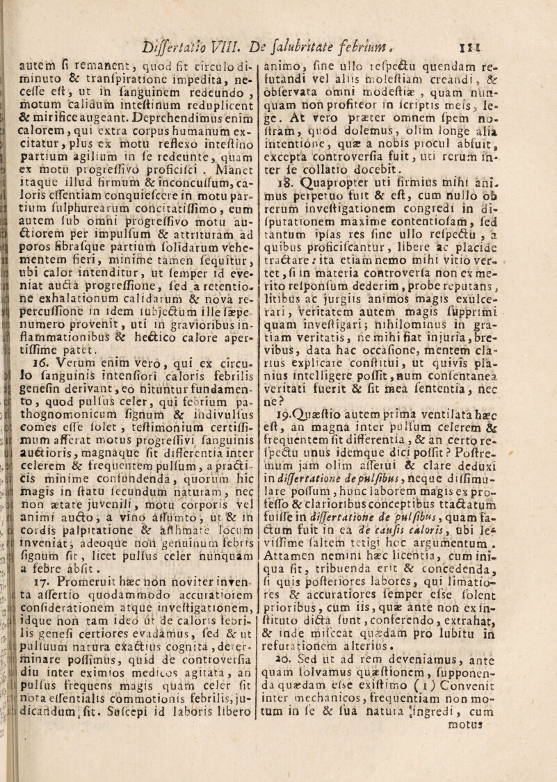 autem fi remanent, quod fit circulo di* minuto & tranfpiratione impedita, ne* ceffe e(t, ut in fanguinem redeundo , motum calidum inteftinum reduplicent & mirificeaugeant. Deprehendimusenim calorem, qui extra corpus humanum ex¬ citatur , plus ex motu reflexo inteftino partium agilium in fe redeunte, quam ex motu progreffivo proficifci . Manet itaque illud firmum & inconcuflum, ca¬ loris effentiam conquiefcere in motu par» tiurn fulphurearum concicatifiimo, eum autem fub omni progreffivo motu au¬ siorem per impulfum & attrituram ad poros fibrafque partium (olidarum vehe¬ mentem fieri, minime tamen (equitur, ubi calor intenditur, ut (emper id eve¬ niat auda progreffione, (ed a retentio¬ ne exhalationum calidarum & nova re~ percutfione in idem iubjedum ille(aepe numero provenit , uti in gravioribus in* flammationibus 8c heSico calore aper* tiffime patet. 16. Verum enim vero, qui ex circu¬ lo fanguinis intenfiori caloris febrilis genefin derivant, eo nituntur fundamen¬ to, quod pulfus celer, qui febrium pa* thognomonicum figniim ite ihdivullus comes efle (olet, tefiimonium certiffi- nuim afferat motus progrefiivi fanguinis auSioris, magnaque (it differentia inter celerem & frequentem pulfum, a pra&i- cis minime confundenda, quorum hic magis in fiatu fecundum naturam, nec non aetate juvenili, motu corporis vel animi a udo, a vino affumto, ut & in cordis palpitatione & bfrhrnate locum inveniat, adcoque non genuinum febris fignum fit, licet puHus celer nunquam a febre ab fit. 17. Promeruit haec non noviter inven¬ ta affertio quodammodo accuratiorem confiderationem atque invdfigationem, idque non tam ideo ut de caloris teuri- lis genefi certiores evadamus, fed & ut pulluum natura exacfius cognita ,deter¬ minare poffimus, quid de controverfia diu inter eximios meditcs agitata, an pulfus frequens magis quam celer fit notaelfentialis commotionis febrilis,ju- dicatidum. fit. Sufcepi id laboris libero animo, fine ullo refpcdu quendam re¬ futandi vel aliis moleftiam creandi, 8c obfervata omni modefliae , quam nun¬ quam non profiteor in tcriptis meis, le¬ ge. At vero praeter omnem fpem no* (iram, quod dolemus, olim longe alsa intentione, quae a nobis piocul abfuit s excepta controverfia fuit, uti rerum in¬ ter ie collatio docebit. ij. Quapropter uti firmius mihi ani. mus perpetuo fuit & eft, cum nullo ob rerum invdfigationem congredi in di- (putationem maxime contentiofam, fed tantum iplas res fine ullo refpedu , a quibus proficifcanttir, libere ac placide tractare: ita etiam nemo mihi vitio ver¬ tet, fi in materia eontroverla non ex me* rito reiponfum dederim, probe reputans, litibus ac jurgiis animos magis exulce¬ rari, veritatem autem magis fuppnmi quam inveftigari; nihilominus in gra¬ tiam veritatis, ne mihi fiat injuria,bre¬ vibus, data hac occafione, mentem cla¬ rius explicare conffitui, ut quivis pla¬ nius intelligere po(fit,Bum confentanea veritati fuerit & fit mea fententia, nec ne? 19’Quseftio autem prima ventilata haec eft, an magna inter pulfum celerem & frequentem fit differentia , & an certo re- fpe&u unus idemque dici poffit ? Poffre- mum jam olim afferui & clare deduxi in difjertatione depulfibus > neque diffimu- lare poffum , hunc laborem magis ex pro» feffb & clarioribus conceptibus tta&atum fuiffe in differtattone de pulfibus. quam fa¬ ctum fuit in ea de e au fis caloris % obi le¬ vi (fime (altem tetigi hoc argumentum . Attamen nemini h^c licentia, cum ini¬ qua fit, tribuenda ent & concedenda, fi quis pofienores labores, qui limatio¬ res &• accuratiores (emper efse folent prioribus, cum iis, quae ante non exin- fiituto di&a (ont, conferendo, extrahat, &r mde mifceat quadam pro lubitti in refutationem alterius# ao. Sed ut ad rem deveniamus, ante quam (olvamus quseftioncm, fupponen- da quaedam efse ex i (limo ( 1 ) Convenit inter mechanicos, frequentiam non mo¬ tum in fe & fua natura 'ingredi, cum motus