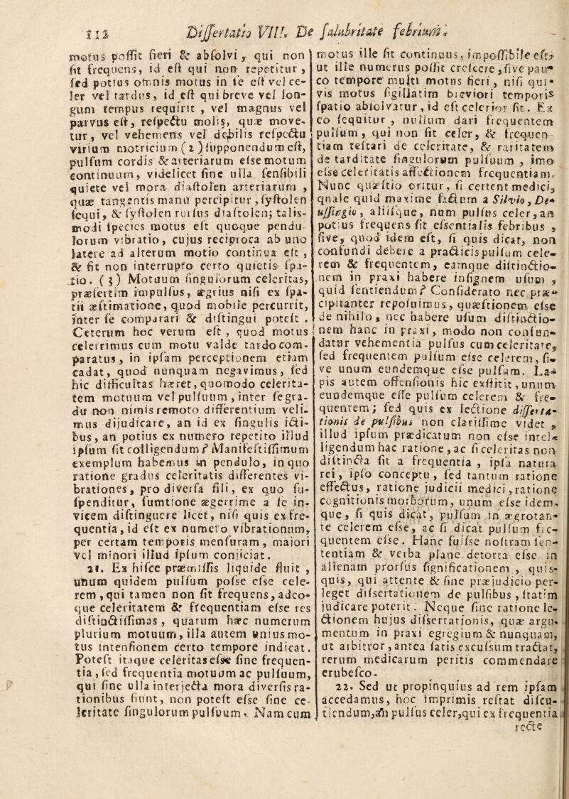 Bijfertatia VII?* V? fahihnt&te fe Inum * motus poffic fieri & abfolvi , qui non fit frequens, id eft qui non repetitur, Icd potius omnis motus in te eft vel ce¬ ler vel tardus, id eft qui breve ve] lon¬ gum tempus requirit , vel magnus vel parvus eft, refpe&u molis, quae move¬ tur, vel vehemens vel dqbilis fefpe&u virium motricitim (i ) fupponendut» eft, pulfum cordis Searteriarum elsemotum continuum, videlicet fine ulla (enfibili quiete vel mora diaftolen arteriarum , quae tangentis manu percipitur, fyftolen lequi, &' fyftolen ruidus diaftolen; talis- modi Ipecics motus eft quoque pendu lorum vibratio, cujus reciproca ab uno latere ad alterum motio continua eft , & fit non interrupto certo quietis [pa¬ tio. ($) Motuum fingu iorum celeritas, pr a? letum impnlfus, aegrius nifi ex fpa- tii animatione, quod mobile percurrit, inter (e comparari 6c diftingui potdt . Ceterum hoc verum eft, quod motus! celerrimus cum motu valde tardo com¬ paratus, in ipfam perceptionem etiam cadat, quod nunquam negavimus, fed hic difficultas hreret, quomodo celerita¬ tem motuum vel pulfuum , inter fegta- du non nimis remoto differentium veli¬ mus dijudicare, an id ex fingulis icti¬ bus, an potius ex numero repetito illud spfiim fit colligendum f Manifeftilfirnum exemplum habemus un pendulo, in quo ratione gradus celeritatis differentes vi¬ brationes, pro diverfa fili, ex quo fu- fpenditur, fumtione aegerrime a fe in¬ vicem diftinguere licet, nifi quis ex fre¬ quentia, id eft ex numero vibrationum, per certam temporis menfuram, maiori vel minori illud ipfum conjiciat. 21. Ex hifce praemiffis liquide finit , unum quidem pulfum pofse efse cele¬ rem, qui tamen non fit frequens, adeo* que celeritatem &r frequentiam efse res diftia&iffimas , quarum haec numerum plurium motuum, illa autem wniusmo- tus intenfionem certo tempore indicat. Fotcft itaque celeritas efse fine frequen¬ tia, fed frequentia motuum ac pulfuum, qui fine ulla interjeda mora diverfis ra¬ tionibus fiunt, non poteft efse fine ce¬ leritate fiogulorum pulfuum , Nam cum motus ille fit Continuus, impefifblfeeft? ut ille numerus poffit crckere ,five patr* eo tempore multi motns fieri, nifi qui* vis motus figillatim bieviori tempori* fpatio abiolvatur , id eft celerior fit . Ex eo (equitur , nullum dari frequentem pulfum, qui non fit celer, & frequen tiacn teicari de celeritate, & raritatem de tarditate fingulorwm pulfuum , imo e (se celeritatis affectionem frequentia m. Nunc q 11 se ft io oritur, fi certent medici, qnale quid maxime h& u rn a Silvio, De* uffirgk , a 1 i i f q u e, nu m pullus celer, an potius frequens fit efsemiaHs febribus , fi ve, quod idem eft, fi quis dicar, non confundi debere a pradicispuifum cele¬ rem 8c frequentem, camque diltin&io- nem in praxi habere infignem ufum , quid fentiendum f Confide rato nec prae** cipitanter repofuiruus, quseftionem efse de nihilo, nec habere ufum diftm&io- nem hanc in praxi, modo non confun¬ datur vehementia pulfus cum celeritas fed frequentem pulfum efse celerem, fi* ve unum eondemque efse pulf«m. La¬ pis autem offenfionis hic exftitit, unum euodemque efte pulfum celerem & fre¬ quentem; fed quis ex le&ione differt*- tjmU de pulfibus non cfimffime videt * illud ipfum praedicatum non efse ihteU ligendum hac ratione, ac fi celeritas non dittincta fit a frequentia , ipfa natura rei, ipfa conceptu , fed tantum ratione efferus, ratione judicii medici,ratione cognitionis morborum, unum e(se idem* que, fi quis dicat, pullum in aegrotan¬ te celerem efse, ac fi dicat pulfum fre¬ quentem efse. Hanc fuifse noftram fer- tentiam & verba plane detorta efse in alienam prorfus fignificationem , quis* quis, qui attente & fine pttejudicio per¬ leget difsertationem de pulfibus , itatim judicare poterit. Neque fine ratione le¬ ctionem hujus difsertationis, quae argu* mentum m praxi egregium & nunquam, ut arbitror, antea fatis excufsirm traCfat, rerum medicarum peritis commendare erubefeo- 22. Sed ut propinquius ad rem ipfam accedamus, hoc imprimis reftat difeu- tlcndum,afn pullus celer,qui ex frequentia reCie