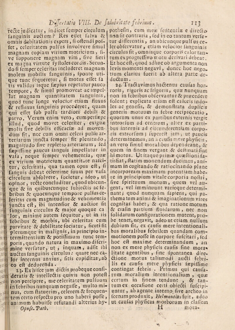 Tylffrr latio VllL De jaluhntate fel/rnm. IJ re£le judicatur, indicet femper circulum , pothefin, cum meae feiitentias e diredo* ianquinis audum ? Res edet falva & j n$n iit contraria , fed in eo tantum ver/e omnis dubitationis expers, fi offendi pofi let, celeritatem pulfus involvere fimul magnam copiam virium motneinm, fi- ve 1'upponere magnam vim , five fieri ex magna virtute iyItolescordis. Secun¬ do fi femper celeritas includeret magnam molem mobilis (anguinis, Iponte uti* que tunc fequeretur, fi motus elTet fa tis validus isque faepius repetatur pauco tempore, & fimul promoveat ac impel¬ lat magnam quantitatem ianguinis, quod tunc longe velocior etiam fluxus & refluxus Ianguinis procederet, quam qui elfet !’ub pulfu tardiori debili & parvo, Verum enim vero, cum per ik pe illud, quod movet celeriter, exigua molis five debilis efficacias ad moven dum fit, nec cum omni celeri pulfuar- r teriarum junda femper iit plenitudo, magnitudo five repletio arteriarum , fed faepiffime paucus ianguis impellatur in vafa, neque femper vehementia, quae ex virium motricium quantitate nafei* tur, celeritati, qua tamen opus elf, fi fanguis debeat celerrime fuum per vafa ■jj circulum abfolvere, (bcietur, ideo, ut opinor, rede concluditur, quod ubicun¬ que & in quibuscunque iubjedis ac fe¬ bribus & quocunque tempore pulfus ce¬ leritas cum magnitudine &r vehementia 11 junda eff, ibi intenfior & audior fit i fanguinis circulus & major quoque ca | Jor, minime autem fequitur, ut in iis febribus &r morbis, ubi celeritas cum parvitate & debilitate fociatur, flenti fit plerumque in malignis, in principio in¬ termittentium potiffimum tunc tem¬ poris, quando natura in maximo diferi» mine verfatur, ut , inquam, adflt ibi audus (anguinis circulus : quare nec ca¬ lor internus anxius, fltis cupiditas,ab eo eff deducenda. 23. Ex hifce jam didis probequeeonfl- deratis & intellectis quivis non poteft non percipere, me celeritatem pulluum in febribus nunquam negalfe, multo mi¬ nus, cum (latuerim, celerem & f requen- tem certorefpedu pro uno haberi polle, animum habuilfe refutandi alterius by- Opufc• Vatb» tur differentia, an ubicunque pulfus ce» lerobfervatur, etiam velocior Ianguinis circulus fit, omoisque corporis calor tan¬ tum exprogreffivo motu derivari debeat. Et hoc eff j quod adhuc ob argumenta non levis momenti negavi, donec hoc iiego^, tium clarius fuerit ab altera parte de- dudum. 24. Tradavimus hadenus caulas hor¬ roris , rigoris ac frigoris, quse nunquam non in febribus obfervaotur & praecedere f olent j explicata etiam eft caiorismdo- les ac genefls, 8t demonftrata duplicis generis motuum in febre reciprocatio, quorum unus ex partibus externis vergit introrfum ad centrum, alter ex parti¬ bus internis ad circumferentiam corpo¬ ris extrorfum; fupereft jam, ut paucis d e t e r m i n e m u s, a n a c au fl s m ere ph y fi c i s , an vero fimul moralibus dependeant , & quem in finem vergant & deffinati fint hi motus. Ut itaque primae quse/fioni fa- tisfiat, (fatim monendum ducimus, ani¬ mam in cogitando & ratiocinando plane incorpoream maximam potentiam habe¬ re in principium vitale corporis noffri, five fpiritunm motum, quem vel au¬ gent, vel imminuunt variequedetermi¬ nant , quod nunquam lapiens, qui pa~ thematum animi & imaginationum vires cognitas habet, & qua ratione motum & crafin partium -fluidarum , nec non folidarum configurationem mutent, pro¬ be tenet, negavit, adeo ut etiam nulium dubium fit, ex caufis mere intentionali- bus moralibus febrilem quandam com¬ motionem poffe in corpore fufeitari, led hoc eff maxime determinandum , an non ex mere phy ficis cau fis fine mora* litate agentibus , fine fpontanea dire- dione motus talismodi audi febri¬ lis ex caufjs mere phyflcis faepiffime contingat febris . Primus qui caufa- tum moralium intentionalium , quae certum in finem tendunt , & tan¬ tum ex occafione certi obiedi fufeips- untur, ab agente interno five archeo in (cenamproduxit, HeZm&ntimiuh, adeo ut caulas phyficas morborum in cladem !i mora-