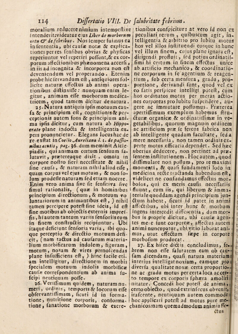 moralium reducere nimium intempeflive j tionibus confpicitur: at vero id non ex u 4 «« J «tr « J /k a t* T' J L. . .. J ^ ft ATn I I t* t »* A * ( < rVi n II f Kli f m IVI a I V <* n mtenderit;vjdeatui ejus Liber de morborum ortu & de febribus. Nos lenrper fuimus ea in lententia, ubi caulae notae & explica¬ tiones per res fenfibus obvias & phylicas reperiuotur vel reperiri pofTunt,& ex cor¬ porum affectionibus phaenomena accerfi, in iis ad incognita &• incorporea non eff deveniendum vel properando. Etenim probe hiefervandum ell, antiquiores fol* licite naturae effedus ab animi opera¬ tionibus diftinxiife: nunquam enim le¬ gitur, animam efle morborum medica- peculiari rerum , quibuscum agit, in. telligentia & arbitrio pro lubitu motus hos vel illos inftituendi eosque in hunc vel illum finem, cujus plane ignara eff, dirigendi profluit, led potius ordinati!- fimi hi certum in finem effedus unice ab artificio mechanico, & coordinatio*» ne corporum in fe agentium & reagen¬ tium, l’ub certa menfura , gradu, pro¬ portione, derivandi fiunt, quod vel ex eo fatis perfpicue intelligi potefl, cum hos ordinatos motus per meras adio- tricem, qtiod tamem dicitur de natura, i nes corporeas pro lubitu lulpcndere, au- 25*N atura antiquis ipfis motuum cau-| gere ac immutare polfumus. Praeterea fa & principium ell, cognitionisScper- ! apertilfimum exemplum habeipus ftru- ceptionis autem fons & principium ani raa ipfis dicitur, cum natura ab Hippo¬ crate plane indoda &■ intelligentia ex¬ pers pronuncietur. Elegans locus hac de re exftat inCoeiio Aureliano /.1. de piiffio- nibusacutis, pag, 36. dum meminit Alcie piadis, qui animam coetum fenluum la- lutavit, praetereaque dixit , omnia in corpore noftro fieri necellitate & nihil fine caufa, & naturam nihil aliud etfe , quam corpus vel ejus motum, & non fo® lum prodeflenaturam led etiam nocere. Enim vero anima five fit fenfitiva five fimul rationalis, (quae in hominibus durae organicae & ordinati Ilionae in ve¬ getabilibus, quorum magnum ordinem ac artificium prae fe ferens fabrica non ab intelligente quadam facultate, feda mere necelfaria, non tamen ordinisex- perte motus efficacia dependet. Sed haec uberius deducere, non pertinet ad prae, lentem inflkutionem. Hocautem,quod dilfimulare non polium, pro re maximi momenti, & quafi fundamenti loco in medicina rede tradanda habendum efl, videlicet ne confundamus effedus mor- bolos, qui ex meris caulis nece/Tariis fluunt, cum iis, qui liberum & imma- principium diredionum,& motuum vo j teriale quoddam agendi principium jun- Juntariorum in animantibus efl, ) nihil tamen percipere poteflfine ideis, id ell fine motibus ab objedisexternis imprel- fis, hi autem tantum variis fenforiiseum in finem conllrudis recipiuntur. Ubi itaque deficiunt fenforia varia, ibj quo¬ que perceptio & diredio motuum defi< cit, (nam tadus ad caufarum materia¬ lium morbificarum indolem, figuram, motum, noxam & vires pernofeendas plane infufficiens ell, ) hinc facile eti¬ am intelligitur, diredipnem in morbis ipecialem motuum indolis morbificae caute correfpondentium ab anima lu- fcipi neutiquam polfe. 26. Verilfimum quidem, naturam nu¬ meri , ordinis, temporis St locorum efle oblervantiffimam, ficuti id in forma¬ tione, nutritione corporis, conforma¬ tione 1 fanatione morborum & excre- dum habent, ficuti id patet in animi affedibus, ubi inter hunc St morbum ingens intercedit differentia, dum mor¬ bus is proprie dicitur, ubi caufse agen¬ tes mere lunt corporeae, aftedus autem animi nuncupatur, ubi vitio laborat ani¬ mus, utut eflfedum faepe in corpore morbofum producat. 27. Ex hifce didis concludimus, fe¬ brem non elfe falutarem eam ob cau- fam dicendam, quafi natura materiami interius intelligatnoxiam, eamque pro 1 diverla qualitate noxae certa proportio¬ ne ac gradu motus per certa loca ac cer- ; to tempore ex corporis fphaera amolirii nitatur. Concedi hoc potell de anima,. certoobiedo, quodextrinfecus obvenit, irafeente, neutiquam autem commode, hoc applicari potell ad motus pure me- chanicosmam quemadmodum animiaffe- dus % c r ((i 11 ]j i i (Cf ioi | S Pii JlD fal