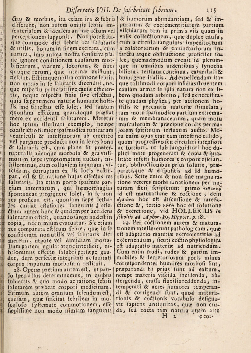 dus & morbus, ita etiam ira & febris differunt, non autem omnis febris im¬ materialem & idealem animae adum vel perceptionem fupponit. Non poteft ita¬ que commode dici tebris res falutaris & utilis, bonum in finem excitata, cum natura, imo anima noftra fenfitivapla¬ ne ignoret conditionem caularum mor- bificarum, viarum, locorum, & fines quoque rerum, quse internas exiftunt, nefciat. Eli itaque noftra opinione febris, non motus in <e falutaris dicendus,ne¬ que refpeciu principii (ive caulas efficien¬ tis, neque refpedu finis five eftedus, quia faepenumcro naturas humanae hofti^ lis imo fimeftus efTe folet, fed tantum quoniam cfFedum quandoque praslfat mere ex accidenti faliitarem. Meretur hoc ipfum illuitrari exemplo, nempe conftridio firmior fpafmodica tunicarum ventriculi &■ inteftinorum ab emetico vel purgante produda non in fe res bona & falutaris eft, cum plane fit praeter- naturalis adeoque morbofa &■ graviftf morum faspe iymptomatum auctor, ni¬ hilominus, dum colluviem impuram , vi- fcidam, corruptam ex iis locis exftir- j)at, eft & fitjratione hujus effedus res lalutaris. Ita etiam porro fpafmus par¬ tium internarum , qui haemorrhagias fpontaneas progignere folet, in fe non res proficua e(t, quoniam fsepe letha- Jes caufat eftuGones fanguinis ,| effe- dum autem hunc & quidem per accidens falutarem efficit, quando fdnguisadefi in copia, nec nimium evacuatur. Sic etiam res comparata eftjcum febre, quae in fe confiderata non utilis vel falutaris dici meretur, utpote vel dimidiam morta¬ lium partem jugulat atque interficit, ni¬ hilominus enPedlu falubri perfaepe gau¬ det, dum perfectas integritati acfanitati corpus impurum morbofum reftituit. 28* Operae pretium autem eft, ut pau¬ lo fpecialius determinemus, in quibus fubiedis Sc quo modo ac ratione, fetris falutarem praebeat corpori medicinam. Primum autem omnium (ciendumeft, caulam, quae fufcitat febrilem in mu- fculofo fyftemate commotionem, effe faepiffimc non modo nimiam fanguinis & humorum abundantiam, fed & im¬ purarum & excrementitiarum partium vifcidarum tam in primis viis quam in vafis colledionem, quae duplex caufa, cum a circulo fanguinis impedito,tutn a colatoriorum & emunctoriorum in- fardu atque obfhudione proficifci fo- let, quemadmodum evenit id plerum¬ que in omnibus ardentibus, fynocha biliofa, tertiana continua, catarrhali& hujusgenei is aliis. Ad expellendam ita¬ que talifmodi corpori infidiasftruentem caufam armat le lpfa natura non ex li¬ bero quodam arbitrio , fed ex neceffita- te quadam phyfica, per aCtionem ho- ftilis k peccantis materiae ftimulata, tam motu fpafmodico partium extrema¬ rum & membranacearum, quam motu mufculorum fk praecipue cordis per ma¬ jorem fpiritnum influxum audo. Mo¬ tu enim opus erat tam inteftinocalido, quam progredivo feu circulari intepfiori ac fortiori, ut fub languidiori hoc du¬ plici motu progenerari & copia & (qua¬ litate infefti humores e corpore ejician¬ tur, obftrudionibus prius folutis, prae- paratisque & difpofitis ad id humo¬ ribus. Scite enim & non fine magna ra¬ tione veteres morbi fanationem per na¬ turam fieri fciipferunt primo 1TS 'TtV.Tfjlp id eft maturatione j&r codione , dein xjctiuret hoc eft difcuffione & rarefa- dione &, tertio hoc eft folutione & excretione, vid. HOLLERIUS in fcboliis di tApbor, J9, Hippocr, p. l8u 29. Per codionem autem & matura¬ tionem intellexerunt pathologicam, quae eft adaptatio matetias excrementitiae ad excernendum, ficuti codio phyfiologica eft adaptatio materi* ad nutriendum. Cum enim crudi, rudes & partim im¬ mobiles & fecretoriorum poris minus correfpondentes humores morbofi fint, praeparandi hi prius funt ad exitum, nempe materia vifeida incidenda, ab- ftergenda , crafta fluxilis reddenda , in¬ temperati & acres humores temperan¬ di &r corrigendi funt, quod matura¬ tionis & codionis vocabulo defigna- vit fapiens antiquitas, quae non cru¬ da, fed coda tam natura quam arte H z e coi*