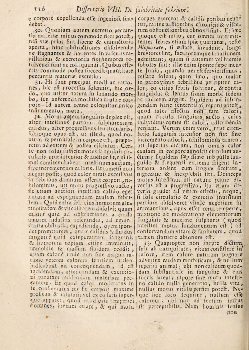 z corpore expellenda effe ingeniofe fua- debat. do. Quoniam autem excretio peccan¬ tis materias mirius commode fieri poteff , ni fi viae prius /int liberae Se emunctoria aperta, hinc obffrudiones diiTolvendae ac ffagnantes Se haerentes in vaficulis ca- pi 1 lar ibus Se excretoriis fixi humores re- iolvendi fiunt ac colliquandi * Quibus effe¬ rtis commode paffea fuecedit quantitate peccantis materiae excretio. gi. Hi /unt praecipui modi ac ratio* nes, hic eff proceffus foletnnis, hic or¬ do, quo tuitur natura in fanando mor-: bo, feu auferenda morbifica cauta e cor¬ pore. Id autem omne exfequitur unico snffrumento, motu. 5*. Motus a$fem fanguinisduplex eff, alter inteflinusf partium /ulphurearum calidus, alter progreffivus feu circularis. Utroque opnseff, ut iikid, quod no¬ xium Se pernitiale in corpore eff, praepa¬ retur ad exitum & poflea ejiciatur. Cer¬ te non foliis fufficit motus fanguinis cir« cularis, utut intenfior & audior fit,nifi fi- muI comitem habeat inte/tinum audum, fi ve incrementum caloris. Et tametfi non negari poffit, quod calor nimis exceffivus in febribus damnum afferat corpori,ni¬ hilominus , uti motu progreffivo audo, fic etiam audiori inteflino calido eget natura ad expugnandam caufam febri¬ lem . Quid enim fellicius humorum glu. tinofitaiem & vifeofitatem diifoivit quam calor/ quid ad obffrudiones a craifa amurca indurtas referandas, ad emun dor i a obffructa expedienda, opem fpon- det pronatiorem , quam calidus Se fluidus ianguis? quid exfuperaritem /anguinis & humorum copiam citius imminuit, immobile Se craffum fluidum reddit , quam calor/ unde non fine magna ra¬ tione veteres calorem febrilem ircslem indicabant ad concoquendam , id eff incidendam, attenuandam Se excretio- ni paratam reddendam materiam pec- cantem. Et quod calor moderatus in i e con fi de ratus res fit coipoij maxime proficua &: iaiutarisvel ex eo fatis fu per¬ lue apparet, quod calidipris temperiei homines, juvenes etiam , Se qui motu corpus exercent Se calidis potibus ututi3 tur, rarius paffionibus chronicis & vifce- rum obfirudionibus obnoxii fuit. Et haec quoque eft ratio, cur omnes intermit¬ tentes febres etiam iplae quartanae, terte Hippocrate, (i ss/tace invadunt, longe brevioresfmt, facilioremqueianationem admittant, quam fi autumni vel hiemis (oboles fint: illae enim fponte faepe men- fe Junio, quando aereftfervidiflfimus , ceffare folent, quin imo, quo major in paroxyfmis febrilibus percipitur ca- for, eo citius febris folvitur, & contra languidus Se lentus fixam morbi fiedem ac radicem arguit. Equidem ad infrin¬ gendam hanc fiententiam reponi poteff, quod tales efferus non - tam calori3 quam circulo fanguinis, audo , cujus individuus comes fit calor , adferibenda veniant. Verum enim vero, utut circu¬ latio fanguinis intenfior non fiat fine incremento caloris, nihilominus tamen , uti fuperius didum, non omnis calor caufam in corpore agnofeit circulum au*» dum; fiquidem fspiffime fiub pulfu lan* guido Se frequenti extrema frigent in¬ teriora ardent cum linguae ficcitate , nigredine Se inexplebili fiti. Deinceps motus inteffinus uti natura plane di- verius eft a progreffivo, ita etiam di- verfo gaudet ad vitam effectu, neque, fi fola circulatio Se excretio inutilium partium abiblveret vitale negotium in animantibus, opus dfet certa temperie , mixtione ac moderatione elementorum fanguinis Se maxime fulphuris ( quod inteffini motus fundamentum e/t ) ad confervandam vitam Se fanitatem, quod tamen ffatuere abfonum eff. 5 5- Quapropter non inepte diduni fuit ab antiquitate, vitam confifiere iiv calore, item calore naturam pugnare adverfius caufam morbificam, & nullum repenti animal, ubi non calidum quod¬ dam fubftantiale in (anguine Se ejus fuccis lateat; utpotc fine motu inteffi- no calido nuJla generatio, nulla vita, nullus motus vitalis perfici poteff. Ne¬ que hoc loco /equitur , nullum effe calorem , qui non ad fenfum tartus fit perceptibilis. Nam hominis lenius noa