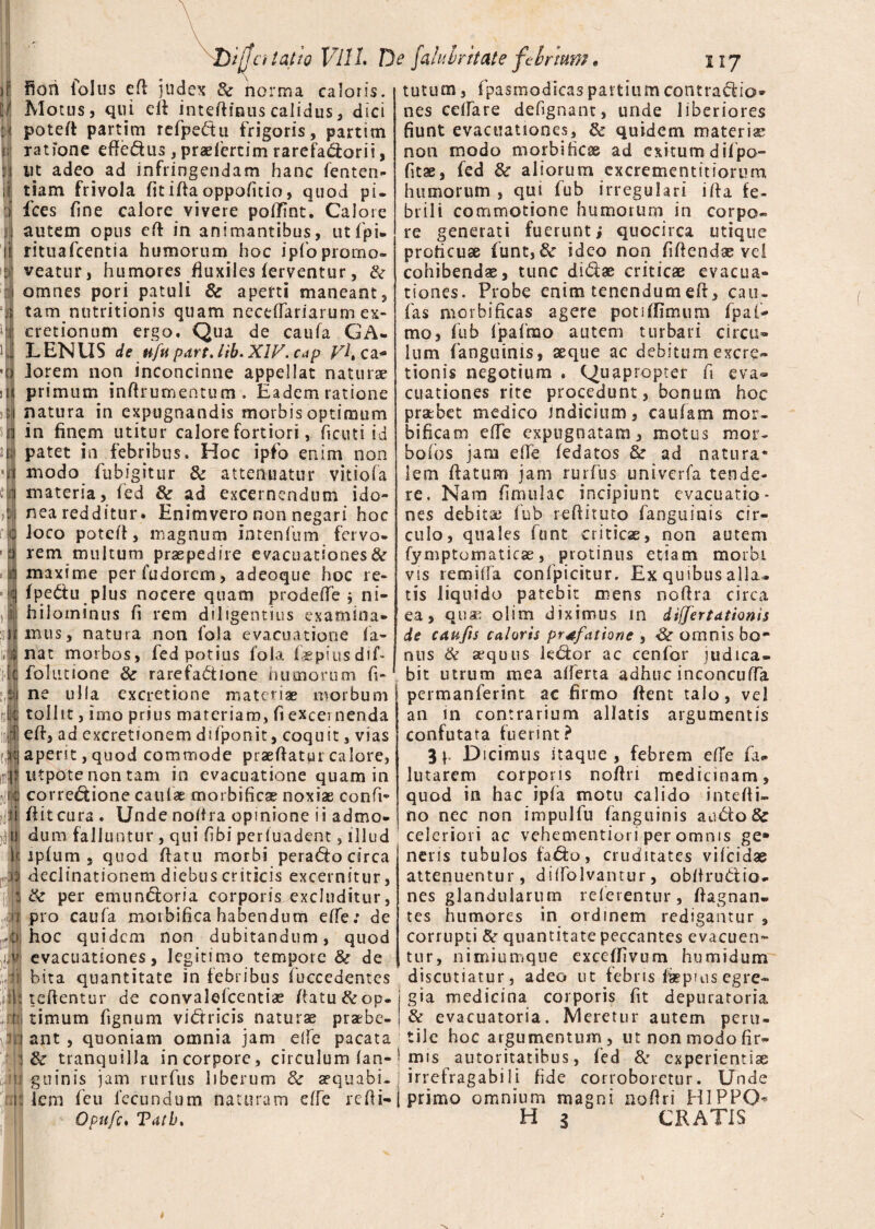 r] fion folus efi judex 8c norma caloris. W Motus, qui efi intefiinus calidus, dici t\ potefi partim refpe&u frigoris, partim f.| ratione effe&us, praefertim rarefa&orii, ut adeo ad infringendam hanc femen- iij tiam frivola fit i fla oppafttio, quod pi. i fces fine calore vivere poffint. Calore j! autem opus eft in animantibus, ut {pi¬ li rituafcentia humorum hoc ipfo promo* : veatur, humores fluxiles ferventur, &• 1 omnes pori patuli & aperti maneant, i tam nutritionis quam neceffariarum ex- i cretionum ergo. Qua de caufa GA- LENUS de tifu part,lib* XIV. cap •bj iorem non inconcinne appellat naturae ii| primum infirurnentum. Eadem ratione sil natura in expugnandis morbis optimum in finem utitur calore fortiori, ficuti id 'i patet in febribus. Hoc ipfo enim non 1 modo fubigitur & attenuatur vitiofa materia, fed & ad excernendum ido~ nea redditur. Enimvero non negari hoc loco potefi, magnum intenfum fervo¬ rem muitum praepedire evacuationes^ maxime perfudorem, adeoque hoc re- fpe&u plus nocere quam prodefle j ni- ,1 hiloininus fi rem diligentius examina* siimus, natura non fola evacuatione fa- .1 nat morbos, fed potius fola faepiusdif- ; ji folutione & rarefadtione humorum fi- i ne ulla excretione materiae morbum m tollit, imo prius materiam, fi excei nenda :m eft, ad excretionem difponit, coquit, vias d:\ aperst, quod commode praeftatur calore, inflJ utpote non tam in evacuatione quam in re corregione caulae morbific® noxiae confi- ii ii itcura . Unde nofira opinione ii admo- nijj dum falluntur , qui Cibi perfuadent, illud < ipfum s quod flatu morbi pera<5to circa declinationem diebus criticis excernitur, & per emundtoria corporis excluditur, i pro caufa morbifica habendum effe: de :» hoc quidem non dubitandum, quod evacuationes, legitimo tempore & de bita quantitate in febribus fucceaentcs tutum, fpasmodicas partium contrario» nes celfare defignant, unde liberiores fiunt evacuationes, & quidem materiae non modo morbificae ad exitum difpo- fitae, fed & aliorum cxcrementitiorum humorum , qui fub irregulari ifta fe¬ brili commotione humorum in corpo¬ re generati fuerunt i quocirca utique proficuae funt,&r ideo non fiftendae vel cohibendae, tunc di&ae criticae evacua¬ tiones. Probe enim tenendum efr, cau- fas morbificas agere poti {fimum fpafi¬ mo, fub fpafmo autem turbari circu¬ lum fanguinis, aeque ac debitum excre» tionis negotium . Quapropter fi eva¬ cuationes rite procedunt, bonum hoc pratbet medico indicium, caufiam mor- bificam effe expugnatam, motus mor- bolos jam efie fedatos & ad natura* lem flatum jam rurflis univerfa tende¬ re. Nara flmulac incipiunt evacuatio¬ nes debita; fiub reftituto fanguinis cir¬ culo, quales funt criticae, non autem fymptomaticae, protinus etiam morbi vis remifta confpicitur. Ex quibus alla¬ tis liquido patebit mens nofira circa ea, qua; olim diximus in di(fert4tioni$ de cap,fis caloris prtfatione , Sc omnis bo¬ nus & sequus kd:or ac cenfor judica¬ bit utrum mea afferta adhuc inconcuffa permanferint ac firmo fient talo, vel an in contrarium allatis argumentis confutata fuerint? 3 p Dicimus itaque, febrem effe fa* lutarem corporis nofiri medicinam, quod in hac ipfa motu calido intefii- no nec non impulfu fanguinis aucto & celeriori ac vehementiori per omnis ge» nens tubulos fa&o, cruditates vilcidae attenuentur, diffolvamur, obfiru&io- nes glandularum referentur , fiagnan- tes humores in ordinem redigantur , corrupti & quantitate peccantes evacuen¬ tur, nimiumque exceflivum humidum discutiatur, adeo ut febns fiepnis egre~ tcftentur de convalefcentiae flatu &op- gia medicina corporis fit depuratoria timum fignum victricis naturae praebe- & evacuatoria. Meretur autem peru- ant , quoniam omnia jam elfe pacata tile hoc argumentum, ut non modo fir* & tranquilla incorpore, circulum fan-• mis autoritatibus, fed 8c experientiae guinis jam rurfus liberum & aequabi-j irrefragabili fide corroboretur. Unde lem feu fecundum naturam effe re fi i- j primo omnium magni nofiri HIPPO* - Opnfc. Tatb. H 3 CRATIS i