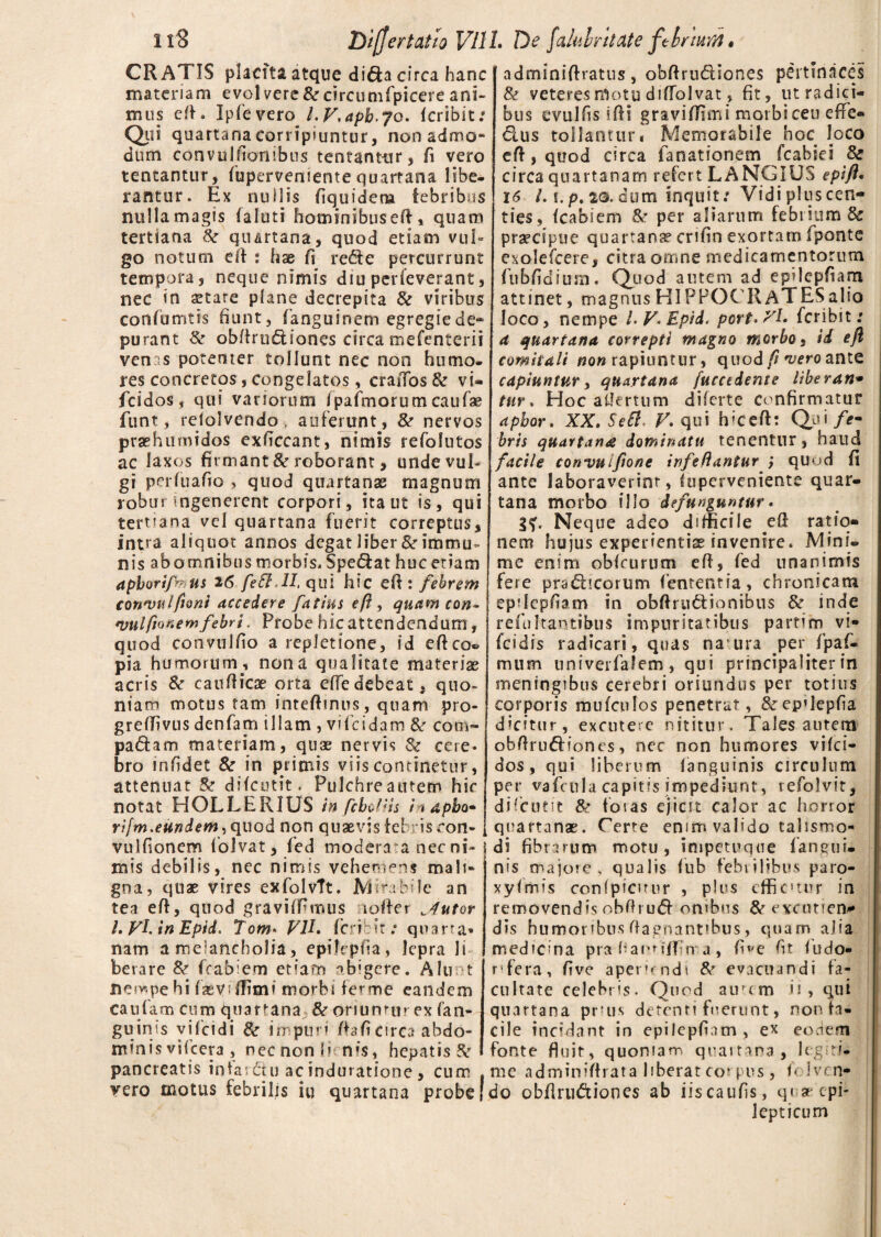 CRATIS placita atque dida circa hanc materiam evolverc&circumfpicere ani¬ mus eft. Ipfevero /.V.apb.jo. (cribit: Qui quartana corripiuntur, non admo¬ dum convulftonibus tentant-ur, fi vero teneantur, (uperveniente quartana libe, rantur. Ex nullis fiquidera febribus nulla magis (aluti hominibus eft, quam tertiana & quartana, quod etiam vul» go notum eft : hae fi rede percurrunt tempora, neque nimis diu perleverant, nec in aetare plane decrepita & viribus confumtis fiunt, fanguinem egregie de¬ purant 8c obftrudiones circa mefenterii venas potenter tollunt nec non humo, res concretos, congelatos, crafios &r vi- fcidost qui vanorum (pafmorum caufae funt, reiolvendo. auferunt, & nervos prashumidos exftccant, nimis refolntos ac laxos firmant 8c roborant, unde vul¬ gi perfuafio , quod quartanas magnum robur ingenerent corpori, ita ut is, qui tertiana vel quartana fuerit correptus, intra aliquot annos degat liber & immu ¬ nis abomnibus morbis. Spedat huc etiam apborifaus 26 feSf.H, qui hic cCx: febrem convulfioni accedere fatius eft , quam ton- nmlfionemfebrt. Probe hic attendendum, quod convulfio a repletione, id e-fteo* pia humorum, nona qualitate materias acris & caudicae orta ede debeat, quo¬ niam motus tam inteftmus, quam pro- grdTivus denfam illam , vifeidam &r com~ padam materiam, quae nervis & cere* bro infidet & in primis viis continetur, attenuat & difeutit. Pulchre autem hic notat HOLLER1US in febdiis i < dpbo• rifm.eundem, quod non quaevis febris con- vulfionem folvat, fed modera a nec ni¬ mis debilis, nec nimis vehemens mali» gna, quae vires exfolvft. JM i rabite an tea eft, quod graviffimus icfter flutor l. VL in Epid. Tom* VII. (cribit: quarta* nam a melancholia, epilepfia, lepra li berare & fcabiem etiam abigere. Alu t nempe hi fasv-(fimi morbi fer me eandem cautam cum quartana & oriuntur ex (an¬ guinis vifeidi & impuri (hfi circa abdo¬ minis vifcera , nec non i» n?$, hepatis & pancreatis infardu acinduratione, cum vero motus febrilis iu quartana probe adminiftratus, obftrudiones pertinaces & veteres motu diftolvat, fit, ut radici¬ bus cvulfis ifti graviffimi morbi ceu efie« dus tollantur. Memorabile hoc loco eft, quod circa fanat ion em fcabiei & circa quartanam refert LANGIUS epift• 16 l. \.p. 2©. dum inquit: Vidi plus cen¬ ties, (cabiem per aliarum febrium & praecipue quartana? crifin exortam fponte exolefeere, citra omne medicamentorum fubfidium. Quod autem ad epilepfiam attinet, magnus HIPPOCRATES alio loco, nempe L V. Epid. port.Xl* feribit: a quartana correpti magno morbo, id e fi comiiali non rapiuntur, quod// vero ante capiuntur, quartana fucctdente liberan• tnr * Hoc aftertum diferte confirmatur apbor. XX.Sefi. V. qui hiceft: Qui /<?« bris quartana dominatu tenentur, haud facile convuifone infeftantur j quud fi ante laboraverint, (uperveniente quar¬ tana morbo illo defunguntur. Neque adeo difficile eft ratio¬ nem hujus experientis invenire. Mini¬ me enim oblrurum efi, fed unanimis fere pradicorum fententia, chronicam epilepfiam in obfirudionibus & inde refuitantibus impuritatibus partim vi- fcidis radicari, quas naura per. fp a fi¬ mum univerfalem , qui principaliter in meningibus cerebri oriundus per totius corporis mu (culos penetrat, &ep’lep(ia dicitur, excutere nititur. Tales autem obftrudiones, nec non humores vifei- dos, qui liberum (anguinis circulum per vafcula capitis impediunt, refolvit, difeutit & fotas ejicit calor ac horior quartana?. Certe enim valido talismo- di fibrautm motu, impetuque (anqui. nis majore, qualis fub febrilibus paro- xyfmis confpicitur , plus effictur in removendis obfti ud onibus & evcutfeno¬ dis humoribus ftagnantibus, quam alia medicina pra bannff n a, five fit (odo¬ rifera, five aperiendi & evacuandi fa¬ cultate celebris. Quod aurcm ii, qui quartana prus detenti fuerunt, non fa¬ cile incidant in epilepftam, e* eodem fonte fluit, quoniam quartana, legiti¬ me adminiffrata liberat coi pus, felven¬ do obftrudiones ab iiscaufis, qi 3? epi¬ lepticum