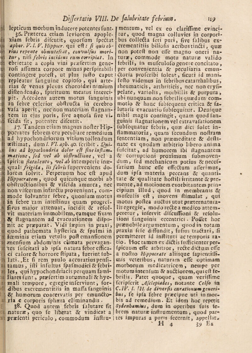 u :;! &?Jfertatio VIIL L lepticum morbumjnducere potentesfunt. ^ 36. Praeterea etiam leviorem apople¬ xiam iebns difeutit, quorfum Ipettat apbor. V*l. V\ Hippocr. qui eft: fi quis eb* fius repente obmutefeat, convulfus mori¬ tur , x\\{\ febris incidens eum corripiat. In ebrietate a copia vini pr^efertim gene¬ rali affumta corpore minus perfpirabili contingere poteft, ut plus jufto caput repleatur fanguine copiofo , qui arte¬ rias & venas plexus choroidei nimium diftendendo, lpirituum meatus interci¬ pit. Accedens autem motus fanguinis in febre celerior obftrufia in cerebro Vafa aperit , nec non materiam ftagnan- tem in ejus poris, fi ve aquofa five vi- fcida fit, potenter difeutit. 37. Tandem etiam magnus nofter Hip¬ pocrates febrem ceu peculjare remedium ad hypochondriorum vitium tollendum aeftimat, dum l. VL apb. 40. fer ibit . 'Qui¬ bus ai hypochondria dolor eft fine inftam» matione, fed vel ah obftruilione, vel a fpiritu flatulento^ vel ab intemperie inse- quali frigida i iis febris fuperveaiens do¬ lorem iblvit. Perpetuum hoc eft apud Hippocratem , quod quicunque morbi ab obftru&ionibus S? vifeida amurca, nec non vifcerum infarhtu proveniunt, com¬ mode felvantur febre, quoniam motus in febre tam inteftinus quam progrd-j ficus major attenuat, incidit ■& refol- vit materiam immobilem, eamque fixam & ftagnantem ad evacuationem dilpo- nit ac praeparat. Vidi faepius in praxi, quod pathemata hyfterica & fpafmi in feminis etiam vetulis poft emanfionem amenfium abdominis ciimata pervagan¬ tes fulcitati ab ipfa natura febre effica¬ ci calore 8c horrore ftipata, fuerint lub- lati, ,Et fi rem paulo accuratius penfi- tamus, i fi i in fu itus fpafmodics & febri¬ les, qui hypochondriacis perquam fami¬ liares funt, praefertim autumnali &hye- mali tempore, egregieinferviunt, (or¬ dibus excrementitiis in mafla fanguinis & humorum coacervatis per emundo* lia e corporis fphaera eliminandis. 38. Quod autem febris fa luta re fit naturae, quo fe liberat 8z vindicat a praefenti periculo , commodum inftru* ' jalubritate febrium, Hj? mentum, vel ex eo clariffime evinci¬ tur, quod magna colluvies in corpori¬ bus colle&a feri puri, fi ve falibus ex¬ crementitiis bsliohs acribus tinfii, quas non poteft non effe magno oneri na¬ turae, commode motu naturae valido febrili, ir* mufculofogenere concitato , per convenientia & peculiaria emun- fioria proferibi foleat, ficuti id mani® feftq videmus in febribuscatarrhalibus, rheumaticis, arthriticis, nec noneryfi® pelate, variolis, morbillis Sz purpura, ubi nunquam non febrilis quaedam com¬ motio de hanc fublequens critica Sz fa- 1 utaris evacuatio fubfequitur . Denique nihil magis contingit, quam quod fan¬ guinis hagnationem vel extravafationem fiibieqnatur febris, quas dici foiet in¬ flammatoria, quam fecundum noftram lententiam, non praemeditate 8z defti- nate ex quodam arbitrio libero anima fufeitat, ad humorem ibi ftagnantera & corruptioni proximum fubmoven- dum, fed mechanicum potius &necef- iarium hunc e fle effe&um afferimus, dum ipfa materia peccans 8z quanti¬ tate & qualitate hoftili irritante 8z pre¬ mente, ad motionem exorbitantem prin¬ cipium illud , quod in membranis 8z mufculis eft , movens ftimulat , qui motus poftea autius utut prseternat uia- lis egregie , modo retiea medico attem¬ peretur , infervit difciiffioni Sc rdola¬ tioni fanguinis eccentria . Poffet hoc praenobile argumentum , quod in totam praxin fele diffundit, fu fio s tradar i, fi permitteret id inftituti ac temporis ra« tio. Hoc tamen ex didis lufficiemerper- ipictium effe arbitror, rededictumdie a noftro Hippocrate aliisque lapientifli- mis veteribus, naturam efte optimam morborum medicatricem, nempe per motum intenfuna & au£liorem,quieft fe¬ brilis. Patet quoque, quam verifflme fcripferit ^Afclepiades, notante Celfo in C. IF. L lll. de diverfis curationum generi* bus, fe ipfa febre praecipue uti in mor¬ bis ad remedium. Et idem hoc repetit Sydenhamius, dura in operibus Tu i s fe¬ brem naturae inftrumentum, quod par¬ tes impuras a pims fecem it, appellata H 4 3? E»