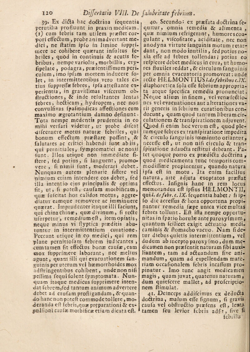 39, Ex dida hac dodrina fequentia perutilia profluunt in praxin medicam. (i) cum febris tam utilem pr se flet cor¬ pori cffcftum , probe animadvertant me¬ dici, ne Aatirn ipfo in limine fuppri- mere ac cohibere quaerant infui tus fe¬ briles, quod in continuis & acutis fe¬ bribus, nempe variolis, morbillis, ery- fipe late , podagra, prae lenti (fi mu m peri¬ culum , imo ipfam mortem inducere fo- let, in intermittentibus vero tales ci¬ tius fuppreffae febres, ipfa attefiante ex¬ perientia, in graviffimas vifcerum ob- Arudiones, & inde refultantes lentas febres, hedicam, hydropem, nec non convulfivas fpalmodicas affectiones cum maximo aegrotantium damno definunt. Tota nempe medentis prudentia in eo mihi verfari videtur, ut probe difcat di (cernere motus naturae febriles, qui bonum effedum prxAare poffint, & falutares ac critici habendi iunt ab iis 3 qui pernitiales, fym promat ici ac noxii iunt. Illos utique non immediate fi- Aere, (ed potius, fi languent, promo¬ vere, fi nimii funt, moderari debet. Nunquam autem plenarie fifiere vd nimium etiam intendere eos debet, fed illa intentio ejus principalis & optima fit, ut, fi potefi, caufam morbificam, quas fufeitat hos calidos motus, aggre¬ diatur eamque removere ac imminuere quaerat. Imprudenter itaque illi faciunt, qui chinachinae, quae divinum, fi rede ttfurpetur, remediumefi, itemopiatis, neque minus vi Ayptka praeditis abu¬ tuntur in intermittentium curatione. Peccant utique in co medici, qui rem plane perditiofam febrem judicantes , cum tamen fit efiedus bonas caufse ,eam mox (Apprimere laborant, nec melius agunt, quam illi qui evacuationem ('an¬ guinis per uterum vel haemorrhoides mox ad Ar ingentibus cohibent, unde non nifi peflrma fequi folent fymptomata. Nun¬ quam itaque medicus (opprimere inten¬ dat febrem/ed tantum animum advertere debet ad caufam profligandam, &quan- do hanc non poteA commode tollere, mo¬ deranda e A febris,qua; prfparationi & ex- imlfioni caulas morbificaeetiam dicata cA. 40. Secundo: ex praefata dodrina fie* quitur, omnia remedia & alimenta , quae nimium refrigerant, humorescoa- gulant, vikofitate, aciditate, nec non anodyna virtute (anguinis motum retar¬ dant, non modo inutilia, fed potius no¬ xia elfe ad febres tollendas; potius eo refpiccre debet medicus in cura, ut humo¬ res fluxiles reddat, & circulum (anguinis per omnia evacuatoria promoveat; unde rede HELMONTIUSLde febribus c.lX, diaphoretica fola e(fe febrium appropria- ta atque (pecifica remedia pronunciat. Neque alium in finem, vel venadedio- nes vel evacuationes aut alterationes va¬ rii generis in febrium curationibus con¬ ducunt, quam quod tantum liberam cir¬ cii lationem & tranfpirationem adjuvent. Quod fi enim hcc verum efl, quod ple¬ rumque febres ex tranfp i ratione impedita & circulo (anguinis imminuto oriantur, nece fle efl, ut non nifi circulo !k tran- (piratione adauda reAitui debeant. Pa¬ tet quoque porro ex praedida dedrina , quod medicamenta tunc temporiscom- modilfime propinentur, quando natura ip(a eA in motu . Ita enim facilius natura, arte adjuta exoptatos praeAat efledus. Infignis hanc in rem locus memorandus eA ipfius HELMONTII, qui /, defebr. c, 2X. (equentia habet; fi ip» (b dieacceffus & hora opportuna propi- nantuPremedia faepe unica vice multas febres tollunt . EA ifla nempe opportu¬ nitas in fpatio horulae anteparoxyfmum, quantum (cilicet exigit adtiatio medi, caminis & Aomacho vacuo. Nam fi de¬ tur diebus quietis intermittentium . Vel dudum ab inceptoparoxyfimo, dum me¬ dicamen non prggfentit naturam fibi auxi* liantem, tam ad aduandum five ani¬ mandum, quam ad expellendam mate, riam occafionalem febris incaAum pro¬ pinatur . Imo tunc angit medicamen magis , quam juvat, quatenus naturam , dum quideere mallet, ad proferiptio- nem flimulat. 41. Deinceps addifeimus ex <3 e cluda dedrina, malum efle fignum, fi gravis caufa vel obflrndio ,p radens eA, lenta tamen feti levior febris adfit, five fi febrilis