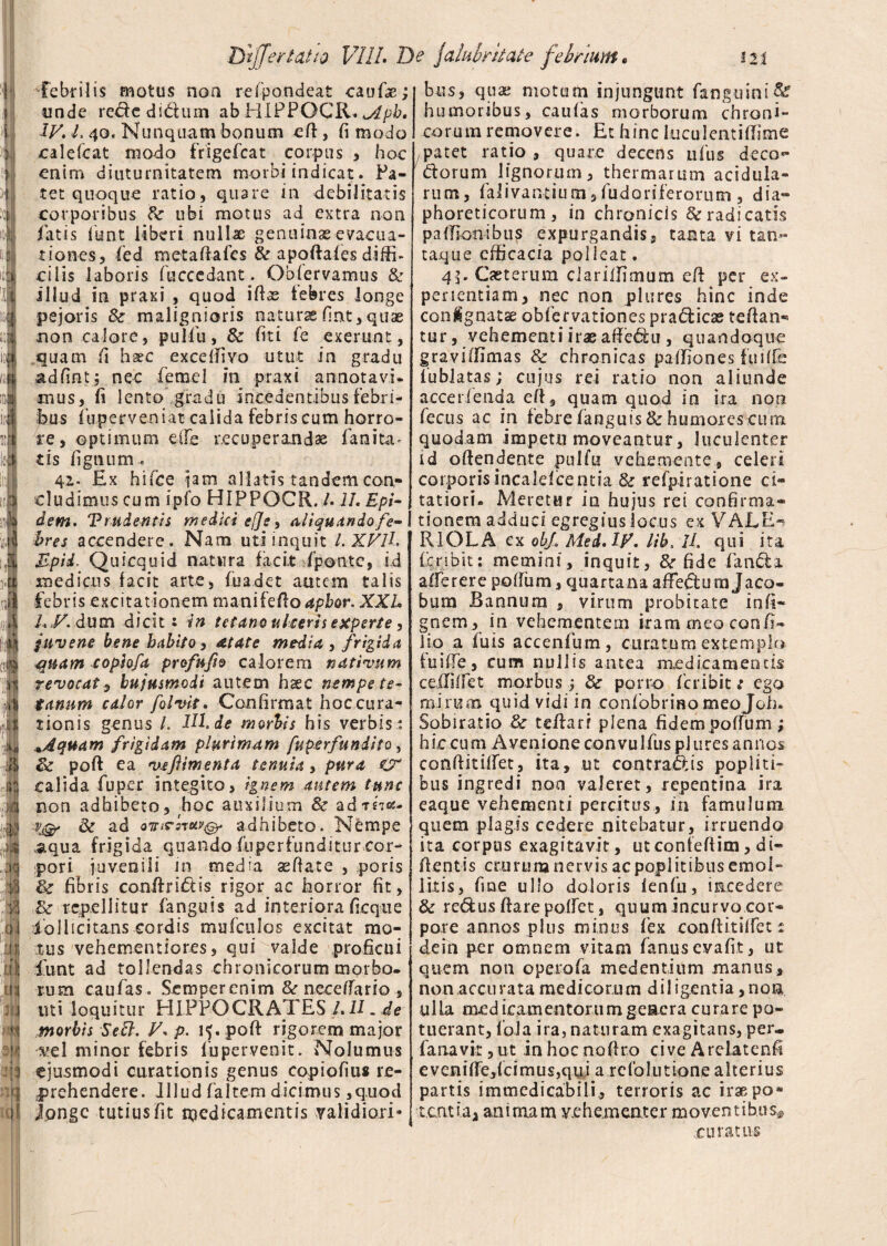 > DtfferUtta VIII* De falubritate febrium* m ^febrilis motus noa refpandeat caufae; unde rededidum ab BiPPOCR. <ylpb, IV. L 40. Nunquam bonum eft, fi modo olefcat modo frigefcat corpus , hoc enim diuturnitatem morbi indicat. Pa¬ tet quoque ratio, quare in debilitatis corporibus St ubi motus ad extra non fatis funt liberi nullae genuinas-evacua¬ tiones, fed metaftafes & apoftafes diffi- cilis laboris fucccdant; Obfervamus & illud in praxi , quod iftas febres longe pejoris & malignioris naturaefint,quae non calore, pulfu, 8c fiti fe exerunt, quam fi haec exceftivo utut in gradu adfint; nec fetnel in praxi annotavi¬ mus, fi lento gradu incedentibus febri¬ bus fu.perveniat calida febris cum horro¬ re, optimum eile recuperandae fanita* ds lignum. 42- Ex hifce jam allatis tandem con¬ cludimus cum ipfo HIPPOCR. /. 1L Epi- dsm. Trudentis medici ej]e, ai i quitndo fe¬ bres accendere. Nam uti inquit l.XVlL Upid, Quicquid natura facit fponte, id medicus facit arte, fuadet autem talis febris excitationem mani fello apbor. XXL LV.dutn dicit s in tetano ulceris experte, juvene bene habito, atate media , frigida quam cophfa profufto calorem nativum revocat, hujusmodi autem h^c nempe te¬ tanum calor folvit. Confirmat hoc cura¬ tionis genus L HL de morbis his verbis : *Aquam frigidam plurimam fuperfundito , St poft ea veftimenta tenuia, pura calida fu per integito, ignem autem tunc non adhibeto, hoc auxilium & add?*- vj& & ad oTnrsruvQ. adhibeto. N&mpe aqua frigida quando fiiperfiinditur cor¬ pori juvenili in media ae flate , poris St fibris conftridis rigor ac horror fit, St repellitur fanguis ad interiora ficque iollicitans cordis mufculos excitat mo¬ tus vehementiores, qui valde proficui funt ad tollendas chronicorum morbo¬ rum caufas. Semperenim St neceffario , uti loquitur HIPPOCRATES l.U. de morbis Sefl. V* fl. 15. poft rigorem major ve 1 minor febris fu pervenit. Nolumus ejusmodi curationis genus copiofius re¬ prehendere. Jllud faltem dicimus ,quod longe tutius fit medicamentis validiori¬ bus, quas motum injungunt fanguini& humoribus, caufas morborum chroni¬ corum removere. Et hinc luculcntiftime patet ratio , quare decens ufiis deco- dorum lignorum, thermarum acidula¬ rum, faJivantium 3 fudoriferorum , dia¬ phoreticorum , in chronicis & radicatis paffionibus expurgandis, tanta vi tan¬ taque efficacia polleat. 45-Cseterum ciariifimum eft per ex¬ perientiam, nec non pltires hinc inde conignatse obfervationes pradicae teftan* tur, vehementi irae aftedu , quandoque graviffimas St chronicas paffiones fuiffe lublatas; cujus rei ratio non aliunde accedenda eft , quam quod in ira non fecus ac in febre fanguis & humores cura quodam impetu moveantur, luculenter id offendente pulfu vehemente, celeri corporis incaldcentia & refpiratione ci¬ tatiori - Meretur in hujus rei confirma¬ tionem adduci egregiusiocus ex VALE-? RIOLA ex obf Med. iy. lib, 1L qui ita fcnbit: memini, inquit. St fide fanda afferere poffum, quartana aftedum Jaco- bum B annum , virum probitate infi- gnem , in vehementem iram meo con fi¬ lio a fuis accenfum, curatum extemplo fuiffe, cum nullis antea medicamentis* ceiliifet morbus j St porro fer ibit t ego mirum quid vidi in confbbrmo meojoh. Sobiratio St teftarr plena fidem poffum; hi,c cum Avenione convuIfus pJ ures annos conftitiffet, ita, ut contradis popliti¬ bus ingredi noa valeret, repentina ira eaque vehementi percitus, in famulum quem plagis cedere nitebatur, irruendo ita corpus exagitavit, utconfeftim, di- ftentis crurum nervis ac poplitibus emol¬ litis, fine ullo doloris lenfu, incedere St redus ftare poifet, quum incurvo cor¬ pore annos plus minus fex conftitiffet £ dein per omnem vitam fanusevafit, ut quem non opeiofa medendum manus, non accii r a t a me di co r.u m d i 1 i gent i a, n o n ulla medicamentorumgeacra curare po¬ tuerant, fola ira, naturam exagitans, per- fana vir, ut in hoc noftro cive Arelatenfi e v e ni ffe, fc i m 11 s, q u j a refolutione alterius partis immedicabili., terroris ac iraepo* tcntiaa anirnam vehementer moventibus^ ’ .curatus