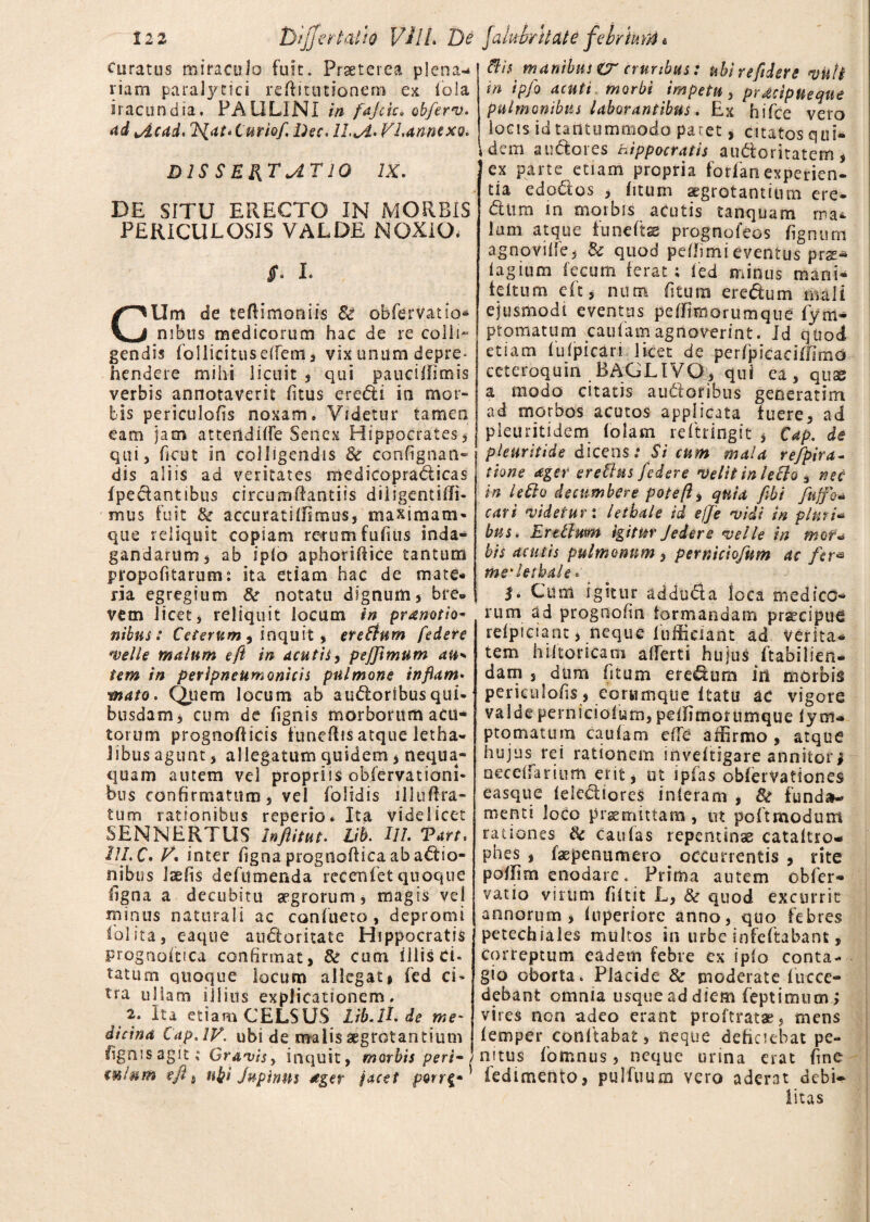 curatus miraculo fuit. Praeterea plena-* riam paralytici reftitutionem ex fola iracundia. PALILINI in fajcic» obferv. ad vicad* 7^at‘Curiof, Dec. ll^i.VLannexo. DIS SE&TjlTlO IX. DE SITU ERECTO IN MORBIS PERICULOSIS VALDE NOXIO. Jf. I. CUm de teflimoniis 8c obfervatio* mbus medicorum hac de re colli¬ gendis follicituselfem j vix unum depre¬ hendere mihi licuit , qui pauctffimis verbis annotaverit litus eredi in mor¬ bis periculofis noxam» Videtur tamen eam jam attendiffe Senex Hippocrates, qui 5 heut in colligendis & confignan- dis aliis ad veritates medicopradicas {pedantibus circumdandis diiigentiffi- mus fuit & accuratiffimus, maximam- que reliquit copiam reuunfufius inda¬ gandarum, ab ipio aphoriffice tantum propofitarum: ita etiam hac de mate¬ ria egregium &r notatu dignum , bre¬ vem licet, reliquit locum in praenotio* nibus: Ceterum , inquit, eredum federe welie malum eft in acutis, pejjimum au* tem in perlpneumonicis pulmone inflam• mato. Quem locum ab audoribusqui¬ busdam j cum de lignis morborum aCtt* torum prognofficis funeflis atque letha- i ibus agunt , allegatum quidem # nequa¬ quam autem vel propriis oblervationi- bus confirmatum, vel folidis llluftra- tum rationibus reperio* Ita videlicet SENNERTUS Inftitut. Lib. 111. Tart, 111.C» V. inter figna progiladica ab adio- nibus laefis defitmenda recenfet quoque tigna a decubitu segrorum, magis vel minus naturali ac confueto , depromi {'olita, eaque audoritate Hippocratis prognoltica confirmat, & cum illis Ci¬ tatum quoque locum allegati fed ci* tra ullam illius explicationem. 2. Ita etiam CELSUS Lib.ll. de me' dicina Cap.lV. ubi de malis aegrotantium figmsagit; Grawisy inquit, morbis peri¬ culum eft , ubi Jupinns ager jacet porr$* dis manibus er cruribus: ubirefidere vult in ipfo acuti morbi impetu, pracipUeque pulmonibus laborantibus. Ex hifce vero locis id tantummodo paret, citatos qui¬ dem audores hippocratis audoritatem, ex parte etiam propria forfanexperien¬ tia edodos , litum aegrotantium ere¬ dum in morbis acutis tanquam ma¬ lum atque funeftse prognofeos fignurn agnovilfe, & quod pefhmieventus prse- lagium fecum ferat; fed minus mani- feltum eft, num (itum eredum mali ejusmodi eventas peffimorumque fym- ptomatum caufam agnoverint. Id qtiod etiam fuipicari licet de per/picaciffimo ceteroquin BAGLIVO, qui ea, quse a modo citatis audoribus generarim ad morbos acutos applicata fuere, ad pleuritidem folam rdtringit * Cap. de pleuritide dicens.* Si cum mala refpira- tione ager er e Cius federe velit in lecto 3 nec in ledo decumbere poteft, quia fibi fuffo* cari videtur i letbale id e(]e vidi in pluri- bus. Erdtum igitur J edere velle in mor¬ bis acutis pulmonum , perniciofum ac fer* me' letbale * $• Cum igitur adduda loca medico¬ rum ad prognofin formandam praecipue relptciant, neque fufficiant ad verita¬ tem hlitoricam alferti hujus ftabilien- dam , dum fitum eredum in morbis periculofis i eorumque Itatu ac vigore valde perniciofum, pelfimorumque lym- ptomatum caufam ede affirmo, atque hujus rei rationem inveftigare annitor# neceffarium erit# ut ipfas obfervationes easque felediores inieram , fk funda¬ menti loco praemittam, ut poftmodum rationes caulas repentinae cataltro- phes , faepenumero . occurrentis , rite poffim enodare. Prima autem obfer- vatio virum fiftit L, & quod excurrit annorum, fuperiore anno, quo febres petechiales multos in urbe infeftabant, Correptum eadem febre ex ipio conta¬ gio oborta. Placide & moderate fucce- debant omnia usque ad diem feptimum; vires non adeo erant proftratae, mens femper conftabat, neque deficiebat pe¬ nitus fomnus, neque urina erat fine fedimento, pulfuum vero aderat debi- litas