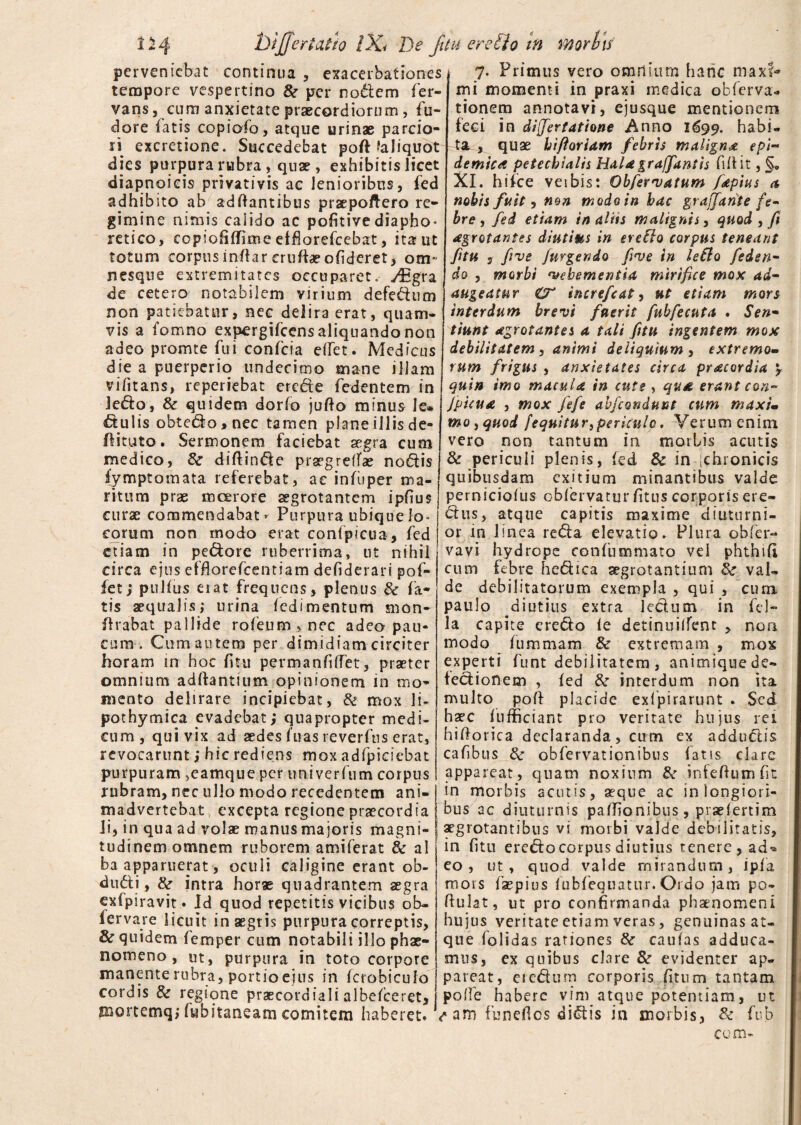 perveniebat continua , exacerbationes tempore vespertino & per nodem fer- vans, cum anxietate praecordiorum, Pu¬ dore fatis copiofo, atque urinae parcio¬ ri excretione. Succedebat poft faliquot dies purpura rubra , quae , exhibitis licet diapnoieis privativis ae lenioribus, fed adhibito ab adftantibus praepoftero re¬ gimine nimis calido ac pofitivediapho* retico, copiofiffime etfiorefcebat, ita ut totum corpus inflar crufte ofideret, om- nesque extremitates occuparet, y^gra de cetero notabilem virium defedum non patiebatur, nec delira erat, quam- vis a fomno expergifeens aliquando non adeo promte fui confcia elfet. Medicus die a puerperio undecimo mane illam vifitans, reperiebat crede fedentem in ledo, tk quidem dorlo jufto minus le* dulis obtedo,nec tamen plane illis de- flituto. Sermonem faciebat aegra cum medico, & diftinde prgegrefTae nodis fymptomata referebat, ac infuper ma¬ ritum prae moerore aegrotantem ipfius curae commendabat - Purpura ubique lo¬ corum non modo erat confpicua, fed etiam in pedore ruberrima, ut nihil circa ejus effiorelcentiam defiderari pof- fet; pullus erat frequens, plenus & fa¬ tis aequalis; urina ledi mentum snon- lirabat pallide rofeum,nec adeo pau¬ cum . Cum autem per dimidiam circiter horam in hoc fi tu permanfilTet, praeter omnium aditantium opinionem in mo¬ mento delirare incipiebat, & mox li- pothymica evadebat; quapropter medi¬ cum, qui vix ad aedes luas reverftis erat, revocarunt; hic rediens mox adfpieiebat purpuram ,eamque per univerfum corpus rubram, nec ullo modo recedentem ani¬ madvertebat excepta regione praecordia Ji, in qua ad volae manus majoris magni¬ tudinem omnem ruborem amiferat 8c ai ba apparuerat, oculi caligine erant ob- dudi, &■ intra horae quadrantem aegra exlpiravit. Jd quod repetitis vicibus ob- fervare licuit in aegris purpura correptis, & quidem lemper cum notabili illo phae¬ nomeno , ut, purpura in toto corpore manente rubra, portio ejus in fcrobicufo cordis & regione praecordiali albelceret, mortemq; fybitaneam comitem haberet. 7. Primus vero omnium hanc maxi¬ mi momenti in praxi medica obferva- tionem annotavi, ejusque mentionem feci in dlfertattone Anno 1699. habi¬ ta^ quae hi floriam febris maligna epi¬ demica petechialis Hala gr afflant is fidit, §„ XI. hifce veibis: Obfiervatum fapius a nobis fuit, non modo in hac grajfarite fe¬ bre, fed etiam in aliis malignis, quod , fi agrotantes diutius in ereBo corpus teneant ftu s five /urgendo five in leBo feden- do , morbi vehementia mirifice mox ad¬ augeatur O' increfcat, ut etiam mors interdum brevi fuerit fubfecuta . Sen¬ tiunt agrotantes a tali fitu ingentem mox debilitatem, animi deliquium , extremo¬ rum frigus , anxietates circa pr acor dia \ quin imo macula in cute , qua erant con- Jpicua , mox fefe abfcondumt cum maxi¬ mo, quod [equitur,periculo. Verum enim vero non tantum in morbis acutis & periculi plenis, fed 8c in [chronicis quibusdam exitium minantibus valde perniciolus obfervaturfitus corporis ere- dus, atque capitis maxime diuturni¬ or in linea reda elevatio. Plura obfer- vavi hydrope confummato vel phthifi cum febre hcdica aegrotantium fk val¬ de debilitatorum exempla , qui , cum paulo diutius extra ledum in fel¬ la capite eredo le detinuilfent , non modo lummarn & extremam , mox experti funt debilitatem , animique de- fedionem , led & interdum non ita multo poft placide exfpirarunt . Sed haec f 11 fficiant pro veritate hujus rei hiftotica declaranda, cum ex addudis cafibus & obfervatipnibus fatis clare appareat, quam noxium & infeftumfit in morbis acutis, aeque ac in longiori¬ bus ac diuturnis palfionibus, praelertim aegrotantibus vs morbi valde debilitatis, in fitu eredo corpus diutius tenere, ad^ eo, ut, quod valde mirandum, i pia mors faepius lubfequatur. Ordo jam po~ ftulat, ut pro confirmanda phaenomeni hujus veritate etiam veras, genuinas at- que folidas rationes &■ caulas adduca¬ mus, ex quibus clare 8c evidenter ap¬ pareat, eredum corporis (itum tantam polle habere vim atque potentiam, ut <*am funeftos didis in morbis, & fub com-