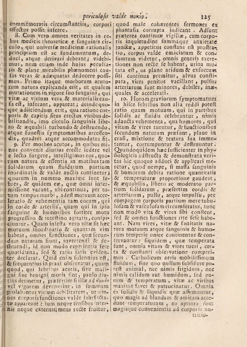 perhulofts valde noxio « 12j commemoratis circumftatitiis, corpori; quod male cohaerentes fermones ex cffedus podit inferre. $. Cum vero omnes veritates in re¬ bus medicis theoreticae e fanguinis cir¬ culo, qui univerfae medicinae rationalis principium efl ac fundamentum, de¬ duci, atque derivari debeant; videbi¬ mus, num etiam inde hujus peculia- i iis & plane mirabilis phaenomeni cau¬ las veras & adaequatas deducere poffi- mus. Primo itaque morborum acuto- phantafia corrupta indicant . Adfunt praeterea continuae vigiliae, cumcorpo® ris inquietudine fummaque anxietate jundae, appetitus conflans efl profira-i tio, corpus valde emaciatum & con- fumtum videtur, omnis generis excre* tiones non rede fe habent, urina mu¬ tata efl, os plane aridum &r exfuccim fici continua premitur, alvus confli**; pata, vires penitus vacillant, pulfus rum natura explicanda erit, ut qualem j arteriarum funt minores, debiles, inas*» mutationem in vigore fuo fanguini, qui quales & accelerati. ^v itae ac virium vera & materialiscau- io. Horum graviorum fymptomattim faefl, inferant, appareat; deinde quo¬ que adiiciendum erit, quarationecor¬ poris & capitis litus eredus viribus de¬ bilitandis, imo circulo fanguinis libe¬ ro 8c aequabili turbando & ddlruendo, atque funeftis fymptomatibus arceffen® dis, quadret atque accommodatus fit. 5?. Per morbos acutos, in quibus mi* luis convenit diutius erede federe vel e ledo furgere, inteiligimus eos, quo- Tum natura & efientia in motibus tam folidarum quam fluidarum partium rinordinatis & valde audis continetur; i quorum in numero maxime funt fe- M||bres, quidem ese, quse omni iater- miflione vacant , ubi continua, per to¬ tum tempus morbi, adell motuum acce- j Ierat io 8c vehementia tam eorum, qui 15a coi de & arteriis , quam qui in ipfo fanem ne &r humoribus fortiter motu progrefJivo <k inteflino agitatis, confpi* iti -ejuntur . Quam infefla vero vitae fit haec motuum inordinatio & quantam vim habeat, omnes fimdiones, qua?fecun¬ dam naturam fiunt, invertendi & de¬ finiendi, id non modo experientia fere quotidiana, fed Sc ratio fatis eviden¬ ter declarat. Quid enim folennius eft, & frequentius in praxi obfervatur, quam in hifce febribus non alia reddi poteft ratio, quam motuum, qui in partibus folidis ac fluidis celebrantur , nimis adauda vehementa, qua humores, qui vitam & vires tuentur, &fundionibus fecundum naturam prasfunt, plane ia crafi, mixtione & textura fua imtnim tantur, corrumpuntut & deflruuntur. Quandoquidem haec fuflicienter sn phy^ flologicis adflruda & demonflrata veri¬ tas hic quoque adduci & applicari me¬ retur, quod nempe, Ii mafla fanguinis & humorum debita ratione quantitatis 8c temperaturae proportione gaudeat, & aequabilis, libero ac moderato par*» tium folidarum , praefertim cordis & arteriarum, puliu, atque impulfu, per compagem corporis partium mere tubo* lofam& vafculofamcircumferatur, tunc non modo vita vires frbi conflent, j fed & omnes fimdiones rite fele habe¬ ant. Nam vires, vitae &■ fanitatis na¬ tura motuum atque fanguinis & humo¬ rum temperie unice continentur fk con® fervantur: fiquidem , quae temperata funt, omnia vitam & vires tueri, cer¬ ta Sc conflanti obfervatione comperi- mus . Catholicum aeris mbbiliflimuna fluidum , flne quo nullum fubflflere po- quod, qui febri ms acutis, live mali® j tefl animal, nec nimis frigidum, nec nimis calidum aut humidum, fed pu¬ rum & temperatum , vitae ac viribus maxime favet & patrocinatur. Omnia ex folidis & liquidis quae affomuntur, quo magis ad blandam & amicam acce¬ dunt temperaturam , eo aptiora fu at magtsque convenientia ad corporis na- irkio- gni five benigni moris flnt, paulo diu¬ tius detinetur, pradertim fi illsead «xjuw vel vagorem devenerint 3 in fummam |$5rolabantur virium debilitatem, ut din- ! nes corpoiisfundiones valde labefada» ye appareant : tum neqne flenflhus inter¬ ii neque externisjraens rede fruitur. /