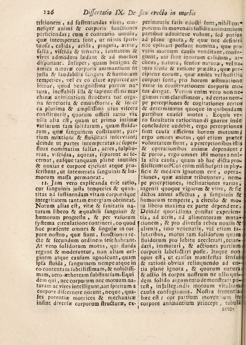 tritionem , ad fuftentandas vires? om¬ ne fquc animi Se corporis functiones perficiendas} cum e contrario omnia, quae intemperata funt, ut nimis (piri- tuofa, calida, acida, pinguia, acria, falfa , vifeida Se tenacia, lanitatem Se vires admodum laedant Se ad morbos difponant. Infnper, quam benigna Se amica naturas corporis animantium fit jufta Se laudabilis (anguis & humorum temperies, vel ex eo clare appareiear¬ bitror, quod benignillima parens na¬ tura, ineffabili illa Se fapientiflima ma¬ chinae animantium fhuCtura tot orga¬ na (eeretoria Se emunCtoria, Se inter ea plurima Se ampliffimi ufus vifeera conftituerit, quorum officii ratio vix ulla alia eff, quam ut primo intimae variarum tam {olidarum, quam fluida» xum, quae fanguinem coflituunt, par¬ tium mixtioni Se fluiditati inlerviant; deinde ut partes intemperatasac fuper- fluas nominatim falfas, acres, (ulphu- reas, vifeidas, aqueas, feparent ac fe- cernat, eafque tanquam plane inutiles Se noxias e corpore ejiciant atque pro- fcribant,ut intemerata fanguinis & hu¬ morum maffa permaneat. ti. Jam vero explicanda erit ratio, cur fanguinis juffa temperies Se quan¬ titas ad luffinendam vitam corporiique integritatem tantam energiam obtineat. Notum alias eff, vitae Se Imitatis na¬ turam libero & aequabili fanguinis 8: humorum progretfu , & per vaforum fyftema circulatione contineri, eo quod hoc praebente omnes & lingulas in cor¬ pore noffro, quae fiunt, fundionesre- Cte & fecundum ordinem lelehabeant. At vero (olidorum motus, qui fluida regunt Se moderantur, non aliam ori¬ ginem atque caulam agnofeunt, quam ipfa fluida, fanguinem nempe atque in eo contentam fubtili(fimam,& nobiliffj- mam, aero-aetheream fubflantiam.Equi dem qui, nec corporum nec motuum na¬ turam ac vires intelligunt,aut fpiritum a perimentis fatis edo&i funt,nibi!coi* porcum in movendis (olidis animantium partibus admictere volunt, ied potius ad plane ignota, Se quae nec definiri nec eplicari poffunt nomina, quae pro veris motuum camis venditant,confu¬ giunt, uti fune innatum calidum, ar* cheus, natura, fenlus naturae, vel na¬ tura fenfu Se ratione praedita , quas per¬ cipiens eorum, quae amica velhoOilla corpori funt, pro horum aeflimatione vane in coofervationem corporis mo* tus dirigat. Verum enim vero nonne* gamus rcm clariflimam , ad certas nem¬ pe perceptiones Se cogitationes certos Sc determinatos quoque in quibusdam partibus enaici motus . Ecquis ve¬ ro facultatis ratiocinandi gnarus inde concludere audebit, ergo perceptiones funt caula efficiens horum motuum; ergo omnes motus, qui etiam praeter voluntatem fiunt, a perceptionibus ifiis Se operationibus animae dependent .* Se porro, ergo omnes ifti motus a nul¬ la alia caula, quam ab hac diCta pro- fi(ci(cuntur?Cui enim nifi hofpiti in phy» ficis Se medicis ignotum erit , opera¬ tiones, quae animae tribuuntur, nem¬ pe perceptiones, inclinationes varias, ingenii quoque vigorem & vires. Se ftc diCtos animi affectus , a fanguinis Se humorum temperie, a circulo & mo¬ tu libero maxima ex parte dependere. Deinde quotidiana conflat experien¬ tia, ad aeris, ad alimentoram muta¬ tionem, Se pro diverfis rebus noxiis & alienis, imo venenatis, vei etiam fa- lutaribus, motus tam folidorum quam fluidorum pto lubitu accelerari,retar¬ dari, immutari , Se a&iones partium corporis labefactari poffe. Itaque non opus eff, ut caufas manifeflas fenfuii Se rationi obvias relinquendo ad en¬ tia plane ignota , Se quorum natura &adio in corpus noflrum ne ullo qui¬ dem (olido argumentodemonflran po- teft, in {allegandis motuum vitaliumi corpore difeernere norunt,neque ,qua-j caufis confugiamus. Noflra fententian Jes potentiae motrices Se mechanicae ! haec eft : cor partium moventium ini infint diverfse corporum ffruCfurse, ex» i corpore animantium princep is tubuli! arte-