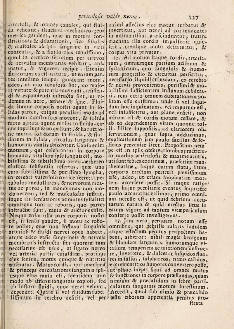 li¬ lii' pci m m :rtoj Jam K (J!£ ttl mi* iro. i\f attcnofi, Se omnes canales, qui flui¬ da veheunt, ftructura mechanico geo¬ metrica gaudent, quas in motum coti- ftridionis & dilatationis, five fiftoles de diaftoles ab ipfb (anguine in vafis contento 5 Se a fluido ejus tenuiffimo, quod in ccrebro fecretiwn per nervos Pe ner volas membranas vehitur , ani¬ matur, & vigorem recipit . Etenim fluidorum ea e A natura, ut eorum par¬ tes inteflino fempcr gaudeant motu , adeo, ut quo tenuiora fint, eo majo¬ ri virtute Se potentia movendi ,refift£n- di Se expandendi inftruda flat, ut vi¬ demus in aere, aethere Se igne. Flui¬ da itaque corporis ncftri agunt in ib¬ it das partes, eafque peculiari modo ad modum conflruetas movent, Se folida ; motu agitata agunt rudus in fluida* ea- que inpellunt & propellunt, 8e hac adio« ne mutua (olidorum in fluida, &flui dorum in (olida, circulus (anguinis Se humorum vitalisabfolvttur.Gaufa enim motuum, qui celebrantur in corpore humano, vitalium ipfe (anguis eft, mo- bili(flma Se fubtiliflima aereo-aethereo elaftica (ubftantia refertus, quas una cum fubtiliflima Se puriffima lympha, Mij in cetebri vafculofocortice fecreta,per t i tubulos medullares, & nervorum mea- isl tus ac poros, in membranas non mo- donerveas, (ed & mufculofas influit, inque iis fenfationis ac motus fyflaltici omnisque toni ac roboris, quo partes infirudfae funt, caufa Se a udor exiftit. Neque enim ulla pars corporis noflri eA, fi (enfu gaudet, fi motu ac robo¬ re poliet, quas non influxu fanguinis arteriofi &r fluidi nervei opus habeat, atque adeo vafis fanguineis Se nerveis membranis inftruda fit; quorum tam neceflarius eft ufus , ut ligato nervo vel arteria partis cujufdam, protinus ejus (en(us, motus quoque & nutritio auferatur. Motus cordis, qui praecipua; & princeps curculationisfanguinis ipfi- usque vitas caufa eft, identidem non modo ab affluxu fanguinis copiofi, fed ab influxu fluidi, quod nervi vehunt, dependet. Quare fi vel fluidumfubti. iiflimum in cerebro deficit, vel per ti i 'ilii animi affedus ejus motus turbatur Se invertitur, aut nervi ad cor tendentes in animantibus praefcindnntur; ftatim machina illa cordis impulforia quie- fcit , omnique motu ddtituitur, Sc corpus vita privatur. 12,. Ad motum itaque cordis^artena- rum , oirmiuroque partium activum Sc fyflakieum, quo (anguinis & humo¬ rum progreffio Se circuitus perficitur, necdfario liquidi cujusdam, ex cerebro Se nervis provenientis, puriffimi Se mo- biliifimi (afficientem influxum defidera- ri, rem extra omnem dubitationem po¬ litam e(fe exiftimo: unde fi vel liqui¬ dum hoc inquinatum, vel impurum e A, vel in(ufficiens, aut plane deficit, non mirum cA Se cordis motum ceflare, Se ab eo dependentem vitam quoque toU li. Hifce (uppofitis, ad clariorem ob- fervationum, quas fupra adduximus, explicationem jam paulo facilius & fe¬ licius pervenire licet. Propofitum netrT pe eft m ipfis obfervationibus pradicis > in morbis pcriculofis Se maxime acutis, uti funt febres continuas, praefertimexan¬ thematicae, inque earum flatu, fitum corporis erectum periculi pleni (fimum efle, adeo, ut etiam inopinatam mor¬ tem accedere poffit. Si itaque ratio¬ nem hujus peculiaris eventus inquir& paulo accuratius velimus, primo omni- ooi necefle eft, ut quid febrium accu- tarum natura & quid eredus fitus in earum vigore ad tantum vitas periculum conferre poffit inveftigemus. U. Jam vero perquam notum efle omnibus, qui febrilis caloris indolem atque effedum. penitus perfpedum ha¬ bent, arbitror:; nihil- magis benignam Se blandam fanguinis humorumque vi¬ talium temperiem ac mixtionem deftrue^ re, invertere, Se dulces ac infipidos fluo- r es in fa 1 fos, fu 1 phu r eos, n i m is ca 1 i d os, excretnCntitios humores convertere pofle, rut^plane inepti fiant ad omnes motus Se fundiones in corpore praedandas, quam nimium & praecalidum in febre parti¬ cularum fanguinis motum imeftinum. Accedit, quod fub nimio 8c praecalido *ftu ciborum appetentia penitus pro« Arata