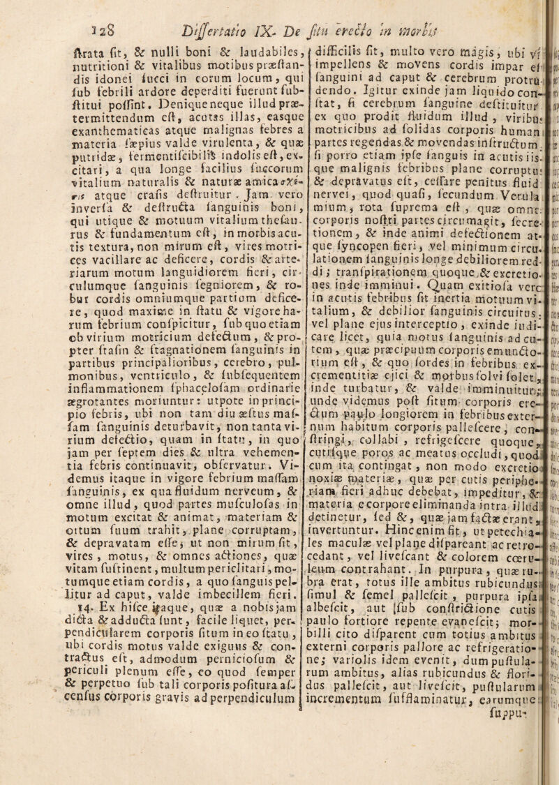 3 28 Dijfertatio IX- De fitu eredio m morhj ftrata fit, & nulli boni & laudabiles, ( difficilis fit, multo vero magis, ubi vi iT* * 1 * ?  ■ * || *y « • • « t'* b» 1. W » • « -- - ~ - * nutritioni & vitalibus motibus praedan¬ dis idonei (ucci in eorum locum, qui fub febrili ardore deperditi fuerunt fub- flitui poffint, Denique neque illud prae¬ termittendum efi, acutas illas, easque exanthematicas atque malignas febres a materia laepius valde virulenta , & quae putridae, fermtfntifeibi'1% indolis efl, ex» citari, a qua longe facilius (aecorum vitalium naturalis & naturae amicao-tfe- m atque crafis defhuitur . Jam vero inveria & deftru&a (anguinis boni, qui utique & motuum vitalium thefau. rus & fundamentum eft, in morbis acu¬ tis textura, non mirum eft, vires motri- ces vacillare ac deficere, cordis & arte¬ riarum motum languidiorem fieri, cir¬ culumque fanguinis (egniorem, & ro¬ bur cordis omniumqtie partium defice¬ re, quod maxime in datu & vigore ha¬ rum febrium confpicitur, fub quo etiam ©b. virium motricium defedum, &pro- p-ter ftafm & ftagnatsonem (anguinis in partibus principalioribus, cerebro, pul¬ monibus, ventriculo, & (ubfequentem inflammationem fphacelolam ordinarie aegrotantes moriuntur: utpote in princi¬ pio febris, ubi non tam diu geftus maf- fam fanguinis deturbavit, non tanta vi¬ rium deledio, quam in ftatu, in quo jam per feptem dies & ultra vehemen¬ tia febris continuavit, obfervatur. Vi¬ demus itaque in vigore febrium maflTam fanguinis, ex qua fluidum nerveum, 8c omne illud, quod partes mufculofas in motum excitat & animat, materiam & ortum fuum trahit, plane corruptam, & depravatam e(fej ut non mirum fit, vires , motus, & omnes adiones, quae vitam fuftinent, multum periclitari, mo¬ tumque etiam cordis, a quo (anguis pel¬ litur ad caput, valde imbecillem fieri. 14. Ex hifce^aque, quae a nobis jam dida &adduda(unt , facile liquet, per¬ pendicularem corporis (itum in eo ftatu , ubi cordis motus valde exiguus 8e con- tradus^ eft, admodum perniciofum 8c periculi plenum efle,coquod femper & perpetuo fub tali corporis pofituraafi- cen(iis corporis gravis ad perpendiculum impellens & movens cordis impar e( (anguini ad caput & cerebrum protru dendo. Igitur exinde jam Jiquidocon- Itat, fi cerebrum fanguine d eft i ruitur ex quo prodit fluidum illud , viribus matricibus ad (olidas corporis human partes regendas 8c movendas inftrudum (i porro etiam ipfe (anguis in acutisiis! que malignis febribus plane corruptu* & depravatus eft, cedar e penitus fluid nervei, quod quafi, fecundum Vcrula mium, rota fuprema eft, quse omne corporis noftri partes circumagit, fecre- tionem, & inde animi defe&ionem at¬ que (yncopen fieri, vel minimum cirem lationem (anguinis longe debiliorem red¬ di ; tranfpirationem quoque,&excretio. nes inde imminui. Quam exitiofa vere in acutis febribus fit inertia motuum vi¬ talium, & debilior fanguinis circuitus, vel plane ejus interceptio , exinde indi¬ care licet, quia motus (anguinis ad cu¬ tem , quae praecipuum corporis emun&o- rium e(f, & quo fordes in febribus ex- crementitiae ejici & morbus folvi (olet s inde turbatur, & valde imminuitur, unde videmus pofl (itum corporis ere <5him paulo longiorem in febribus exter nupi habitum corporis paliefeere , con flringi, collabi , refrigefeere quoque*, cutifqiie poros ac meatus occludi, quoi! cum ita contingat, non modo excretio noxis materiae, quae per cutis periphe. riara fieri adhuc debebat , impeditur, materia ecorporeeliminanda intra iiltid! detinetur, (ed &, quae jamfa&ae.erant* invertuntur. Hincenimfit, utpetechia- les maculas vel plaqe dilpareant ac retro¬ cedant, vel livefeant & colorem coeru¬ leum contrahant. In purpura, quse ru¬ bra erat, totus ille ambitus rubicundus; (imul & femel pallefcit , purpura ipfa. albefeit, aut [fub conflridione cutis paulo fortiore repente eyanefeit; mor-- billi cito difparent cum totius ambitus externi corporis pallore ac refrigeratio-' ne; varioiis idem evenit, dumpuftula- rum ambitus, alias rubicundus & flori¬ dus pallefcit, aut livefeit, pnAularum 1 incrementum fufflaminatur, earumque: fuppu- ■p. kr IF fe ite llllf Uw F k H* I tr opi iri i ter IpO! io!: lib tur, fini ni ■