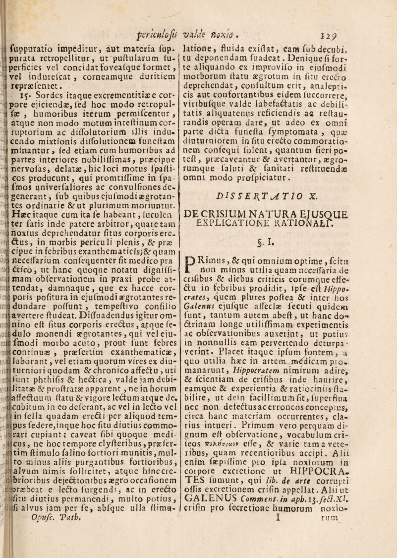 m tt fuppuratio impeditur 3 aut materia fup- parata retropellitur, utpuftularum iu- perficies vel concidat foveafque formet, vel indurdcat , corneamque duritiem reprae lentet. 15» Sordes itaque excrementitssee cor¬ pore ejiciendae, fed hoc modo retropul- ix , humoribus iterum permifcentur, atque non modo motum incefiinum cor¬ ruptorium ac dilfolutorium illis indu* cendo mixtionis dilfolutioneBa funefiam minantur, fed etiam cum humoribus ad partes interiores nobililfimas, praecipue nervolas, delatae, hic loci motus fpafti* cos producunt, qui promtiffime in fpa~ fmos qniverfaliores ac convullionesde¬ generant, fub quibus ejufmodiaegrotan¬ tes ordinarie &ut plurimum moriuntur. Haec itaque cum ita Te habeant, luculen ter fatis inde patere arbitror, quare tam noxius deprehendatur fitus corporisere- ^us, in morbis periculi plenis, & prae cipue in febribus exanthematicis;^ quam necelfarium confequenter fit medico pra dico, ut hanc quoque notatu digniffi- ikujmam obfervationem in praxi probe at¬ tendat, damnaque, que ex hacce cor¬ poris pofiturain ejufmodi aegrotantes re¬ dundare poffunt , tempeffivo confilio avertere ftudeat, DifTuadendus igitur om¬ nino eft fitus corporis^redus, a$que fe- dulo monendi aegrotantes, qui veleju- frnodi morbo acuto, prout funt febres continuas , praefertim exanthematicae, d laborant, vel etiam quorum vires ex diu- 1 iiturniori quodam &rchronico affedu , uti fi;|)fuat phthifis & hedica, valde jam debi- «istatae &r proffratae apparent , ne in horum : Jaffeduum (fatu &r vigore ledum atque de, cubitum in eo deferant, ac vel in ledo vel ijBi in fella quadam eredi per aliquod tem- ;:2ipus federe,inque hoc fitu diutius commq- rirari cupiant; caveat fibi quoque medi* ileus, ne hoc tempore clyfferibus, prsefer- tim ffimulo falino fortiori munitis,mul¬ to minus aliis purgantibus fortioribus, alvum nimis follicitet, atque hinccre- brioribus dejedionibusaegrooccafionem raebeat e ledo furgendi, ac in eredo fitu diutius permanendi, multo potius, fi alvus jam per fe, abfque ulla fiimu- Opnfc. Tatb, $ latione, fluida exiflat, eam fubdecubi, tu deponendam fuadeat. Denique fi for¬ te aliquando ex imptovifo in ejufmodi morborum itat u aegrotum in fitu eredo deprehendat, conlultum erit, analepti* cis aut confortantibus eidem fuccurrere, viribufque valde labefadatis ac debili¬ tatis aliquatenus reficiendis aa reflau- randis operam dare, ut adeo ex omni pane dida funefia fymptomata , quae diuturniorem in fitu eredo commoratio-* nem confequi folent, quantum fieri po- teft, praecaveantur &r avertantur, aegro¬ rumque laluti & fankati reffituendas omni modo profpiciatur. DISSERTATIO X. DE CRISIUM NATURA EJUSQUE EXPLICATIONE rationale; §• I. PRimus, & qui omnium optime > fcitit non minus utilia quam neceiTaria de crifibus Sz diebus criticis eorumque effie- du in febribus prodidit, ipfe eft Hippo* crates5 quem plures poftea 8c inter hos Galenus ejufque alfeclae fecuti quidem funt, tantum autem abeff, ut hanc do*» drinam longe utiliffimam experimentis ac obfervationibus auxerint, ut potius in nonnullis eam pervertendo deturpa- verint. Placet itaque ipfum fontem, a quo utilia haec in artem_mddicam pro, manarunt, Hippocratem nimirum adire, & fcientiam de erilibus inde haurire, eamque & experientia &r ratiociniis fla- bilire, ut dein facillimum fit, fuperflua nec non detedusacerroneosconcepius, circa hanc materiam occurrentes, cla¬ rius intueri- Prirnum vero perquam di¬ gnum eft obfervatione, vocabulum cri- leos wsx/TVfwov elTe, 8z varie tam a vete¬ ribus? quam recentioribus accipi. Alii enim faepiffime pro ipla noxiorum in corpore excretione ut HIPPOCRA¬ TES fumunt, qui lib. de Arte corrupti offis excretionem crifin appellat. Alii ut GALENUS Commenta in apb. crifin pro fecretione humorum noxio* I rum