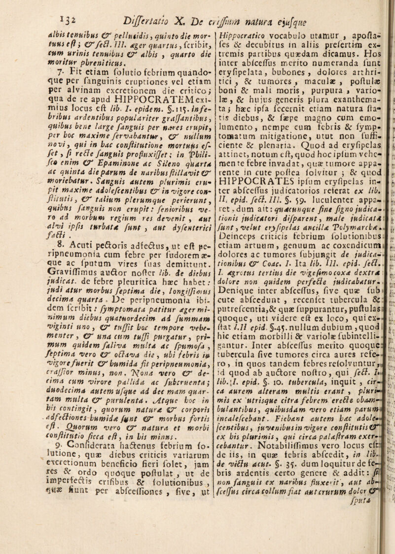 albis tenuibus & pellucidis, quinto die mor* tuus e fi; &fefl. J1L ager quartus, fcribit, tum urinis tenuibus O* albis , quarto die moritur phreniticus. 7- Fit etiam (olutio febrium quando¬ que per (anguinis eruptiones vel etiam per alvinam excretionem die critico; qua de re apud HIPPOCRATEM exi¬ mius locus eft lib. I. epidem. infe- bribus ardentibus populariter gra/Jantibus , quibus bene large fanguis per n&res erupit, per hoc maxime fervabantur, C7 nullum novi^ qui in hac confiitutione mortufs ef¬ fit, fi reBe fanguis profhixiffet; in Thili- f(9 enim Epaminone ac Sileno quarta ac quinta die parum de naribus flillavit & moriebatur. Sanguis autem plurimis eru• pit maxime adolefcentibus & in vigore cott* fi it Ut is , talium plerumque perierunt, quibus fanguis non erupit: fenioribus •ve¬ ro ad morbum regium res devenit , aut alvi tpfis turbata funt , aut dyfe uter ici fa&i . .8» Acuti pe&oris adfedhis, ut eft pe- ripneumqnia cum febre per Pudorem ae¬ que ac Iputum vires fu as demittunt. Graviflimus audor noder lib. de diebus judicat, de febre pleuritica haec habet: indi atur morbus feptima die, longijfimus decima quarta . De peripneumonia ibi¬ dem feribit/ fymptomata patitur ager mi¬ nimum diebus quatuordecim ad fummam viginti uno , cf tnffit hac tempore vehe¬ menter , CT una cum tuffi purgatur, pri¬ mum quidem faliva multa ac fpumofa , feptima vero CT oflava die, ubi febris ip vigore fuerit CC' humi da fit peripneumonia, crajfior minus, non. J^ona vero & de¬ cima cum virore pallida ac fubcruenta ; duodecima autem ufqus ad dec mam quar¬ tam multa o~ purulenta. ^Atque hoc in bis contingit, quorum natura & corporis adfebliones humida fynt morbus fortis eft. Quorum ve^o CT natura et morbi conftitntio ficca eft, in his minus. 9; Conhderata hadenus febrium (o» Ultione, quae diebus criticis variarum excretionum beneficio fieri folet, jam fes &, ordo quoque poftolat , ut de imperiedis crifibus Sc folutionibus , fiunt per abfccffiones , five, ut Hippocratico vocabulo utamur , apofta- fes tk decubitus in aliis prelertHn ex¬ tremis partibus quaedam dicamus. Hos inter abkefius merito numeranda funt eryfipelata, bubones , dolores arthri¬ tici , & tumores , maculae , poftulae boni & mali moris, purpura j vario» lae, & hujus generis plura exanthema¬ ta ; haec ipfa fccernit etiam natura fta® tis diebus, & faepe magno cum emo¬ lumento, nempe cum febris & (ymp- tonaatum mitigatione, utut non fuffi- ciente & plenaria. Quod ad eryfipelas attinet, notum eft, quod hoc iplum vehe- men re febre invadat, qu^ tumore appa¬ rente in cute poftea (olvitur ; & quod HIPPOCRATES ipfum eryfipelas in¬ ter abfceftus judicatorios referat ex lib. 11. epid. fett. III. §. 59. luculenter appa¬ ret .dum aitiqvidctinque fine figno judica- tionis jndicatori difparent, male judicata funt, velat eryfipelas ancilla Tolymarcba * Deinceps criticis febrium folutionibus etiam artuum, genuum ac coxendicum dolores ac tumores fubjuiagit de judica¬ tionibus & Coae. /• Ita lib. 111. epid. fit1. I. dgrotus tertius die vige fimo coxa dextra dolore non quidem perfefte judicabatur• Denique inter abfceftus, five quse fub cute abfcedunt , recenfet tubercula 8c putrefcentia,& quae ftippurantur, puftulas quoque, uti videre eft ex Icco, quiex- ftat 1.11 epid, §.45. nullum dubium ,quod hic etiam morbilli & variolae fubintelli- gantur. Inter abfceftus merito quoque tubercula five tumores circa aures refe¬ ro, in quos tandem febres relolvuntur, id quod ab au&ore noftro, qui feft. h lib.\I. epid. §. 10. tubercula, inquit , cir¬ ca aurem alteram multis erant , pluri mis ex utrisque citra febrem ere fle obam- bulantibus, quibusdam vero etiam parum incalefcehant. Fiebant autem hac adole* fcentibus, juvenibus in vigere conftitutisVt' ex his plurimis, qui circa palaftram exer¬ cebantur. Notabiliffimus vero locus eft: de iis, in quae febris abfcedit, in lib.., de viflu acut. §. 35. dum loquitur de fe-- bris ardentis certo genere & addit:)/* non fanguis ex naribus fluxerit’, aut ab¬ fceffus circa collum fiat mt crurum doler CT fputa Id in k rf ttii ii ¥ tau die 1 cinr, fcr kb netu ! Bfldl fep 1 gravi bli fatu m [Ii, i 'Ifc tu? Mi fert fes ( 0,