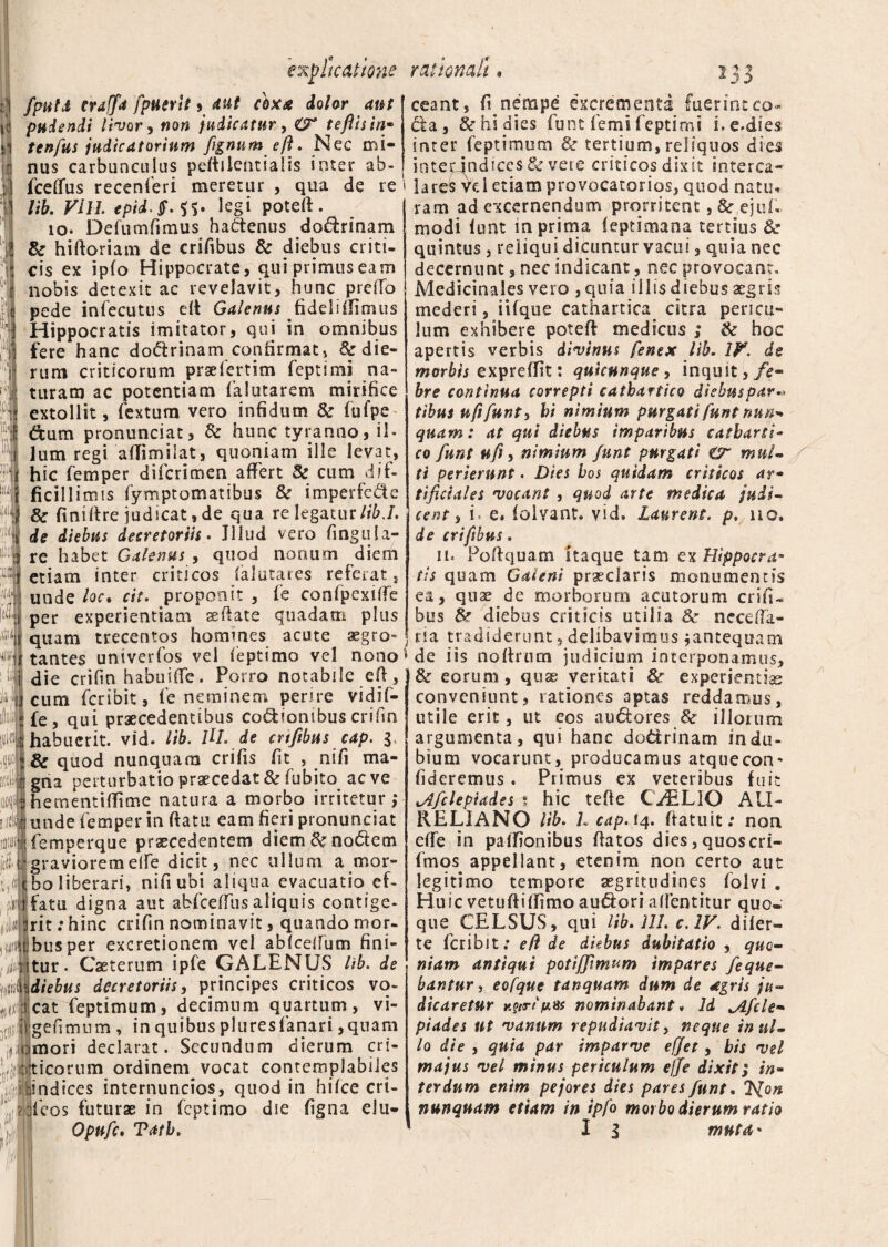 explicatione fputd craffa fpuerlt * dut coxa dolor aut pudendi livor, non indicatur, O* teflisin- tenfus judicatorium fignumeft. Nec mi¬ nus carbunculus peflilentialis inter ab- fceffus recenieri meretur , qua de re lib. Fili tpid-Q.K* legi poteft. 10. Defumfimus hadtenus dodrinam & hifloriam de crifibus & diebus criti¬ cis ex ipfo Hippocrate, qui primus eam nobis detexit ac revelavit, hunc preiTo pede infecutus eit Galenus fideliffimus Hippocratis imitator, qui in omnibus fere hanc doftrinam confirmat, ^die¬ rum criticorum prsefertim feptimi na¬ turam ac potentiam falutarem mirifice extollit, fextum vero infidum & fufpe dum pronunciat, & hunc tyranno, il¬ lum regi affimilat, quoniam ille levat, hic femper difcrimen affert & cum dif¬ ficillimis fymptomatibus & imperfe&e d 8c finiftre judicat, de qua re legatur lib.I. 1 de diebus decretoriis. Jliud vero fingula¬ re habet Galenus , quod nonum diem etiam inter criticos falutares referat, unde loc* cit. proponit , fe confpexiffe per experientiam se flate quadam plus quam trecentos homines acute aegro¬ tantes univerfos vel ieptimo vel nono die crifin habuiffe. Porro notabile eft, cum fcribit, fe neminem perire vidif- fe, qui praecedentibus codiombus crilm habuerit, vid. lib. lH. de crifibus cap. 3, & quod nunquam crifis fit , nifi ma¬ gna perturbatio praecedat & fubito aeve hementiffime natura a morbo irritetur,* [di unde femper in flatu eam fieri pronunciat wifemperque praecedentem diem Enodem . rgraviorem elfe dicit, nec ullum a mor- (ifbo liberari, nifi ubi aliqua evacuatio ef¬ fatu digna aut abfceffus aliquis contige¬ rit : hinc crifin nominavit, quando mor¬ bus per excretionem vel abfcdfum fini- (iiljtur. Caeterum ipfe GALENUS lib. de mdiebus decretoriis, principes criticos vo- Jtcat feptimum, decimum quartum, vi- (jjlligefimum , in quibus pluresfanari,quam 1 emori declarat. Secundum dierum cri- ijifticorum ordinem vocat contemplabiles illindices internuncios, quod in hifce cri- rationali • 233 i ffeos futurae in feptimo die figna elu- Opufc. Tati. ceant, fi nempe excrementa fuerint co¬ cta, & hi dies funt femi f eptimi i. e.dies inter feptimum & tertium, reliquos dies interjndices & vete criticos dixit interca- 1 lares Vd etiam provocatorios, quod natu., ram ad excernendum prorritent, & ejuh modi funt in prima feptimana tertius de , quintus, reliqui dicuntur vacui, quia nec decernunt, nec indicant, nec provocant. Medicinales vero , quia illis diebus aegris mederi, iifque cathartica citra pericu¬ lum exhibere potefl medicus ; & hoc apertis verbis divinus fenex lib. IV. de morbis expreffit: quicunque , inquit,/c- bre continua correpti cathartico diebus par-» tibus u fi funt, hi nimium purgati funt nun- quam: at qui diebus imparibus catharti¬ co funt ufi, nimium funt purgati €2 mul¬ ti perierunt. Dies bos quidam criticos ar¬ tificiales vocant , quod arte medica judi¬ cent , i. e. folvant. vid. laurent. p, no. de crifibus. 11. Poflquam itaque tam ex Hippocra¬ tis quam Galeni praeclaris monumentis ea, quae de morborum acutorum crifi¬ bus diebus criticis utilia 8c neceffa- ria tradiderunt, delibavimus ^antequam de iis noflriun judicium interponamus, & eorum, quae veritati &r experientiae conveniunt, rationes aptas reddamus, utile erit, ut cos au&ores & illorum argumenta, qui hanc do&rinam indu¬ bium vocarunt, producamus atque con¬ fideremus . Primus ex veteribus fuit jlfclepiddes 1 hic tefle CAELIO AU¬ RELIANO lib. L cap. 14. flatu it: non effe in patfionibus flatos dies, quoscri- fmos appellant, etenim non certo aut legitimo tempore aegritudines folvi . Huic vetufliffimo au&ori a flent it ur quo¬ que CELSUS, qui lib. 111. c. IV. diler- te fcribit; e(l de diebus dubitatio , quo¬ niam antiqui potiffimum impares feque- bantur, eofque tanquam dum de agris ju¬ dicaretur y.?trSjutis nominabant • Id ^Afcle- piades ut vanum repudiavit, neque in ul¬ lo die , quia par impar ve effet , bis vel majus vel minus periculum effe dixit; in¬ terdum enim pejores dies pares funt. nunquam etiam in ipfo morbo dierum ratio I 3 mutet- I