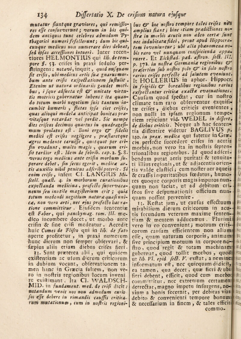 mutatur fiunt que graviores, qut remifflo- res cfje confueverunt; •verum in bis qui* dem antiquos tunc celebres admodum Vym tbagor tct numeri fefelleruntdum bic qui- cunque medicus non numerare dies debeat, fed ipfas acceffiones intueri. Inter recen» tiores HELMONTIUS qui lib.de tem¬ pore JF. SJ. crifes in praxi fedulo per^ jftringens; notavi, inquit, quod nufquam fit crifis, ubi medicus artis fu<t gnarus mor¬ bum ante crifls exfpeflationem fuftulit. Etenim ut natura ordinariis gaudet moti¬ bus, i/que adfueta e (i unitate virtu¬ tis motricis gubernatur lubens: ita quan¬ do totum morbi negotium fnis tantum in~ cumbit humeris , flatas ipfa ciet crifeSy quas alloqui medela anticipat bonitas pra- vitafque retardat vel perdit. Sic nempe dies crifeos decimus quartus in quadragefi- rnum prolatus eft . Boni ergo €T fidelis medici eft crifes negligere , praft aret que aegros medente caruiffe quotquot per cri- fin evadunt, multo magis , quarum cri¬ fis tardior eft. Idem de febrib. cap. 2. §. %. verus ergo medicus ante criftn morbum fu- perare debet, fin fiecus egerit, mediea ar~ tis auxilio nihil penitus adferihipoterit . Si enim crifis, infert Ci LANGIUS Mi- bus €T hoc noftro tempore tales crifes nd% amplius fiant; binediam pradittiones no- ftra in morbis acutis non adeo certa fiunt nec indubitata fidei, prout apud Hippocra¬ tem inveniuntur y ubi alta pbanomena no¬ bis raro vel nunquam confpicienda appa¬ ruere. Et Eicbftad. pad. afiron. feSl. UL p, 372. in noftra Germania regionibus €T prafertim fub noftro poloCT in folo noftro rarius crifes perfie fle ad jalutem eveniunt► It HOLLERIUS in aphor. Hippocr. in frigidis er boreallbus regionibus rarius exfpeflantur critica exafla evacuationes% Caufam quod fpe&at , cur in noftro climate tam raro obferventur exquifi- tx crifes , diebus criticis evenientes , non nulli in ipfam regionum tempe¬ riem rejiciunt vid* WEI3EL in differt* de diebus criticis. Neque ab hac fenten* tia diffentire videtur BAGLiyUS p* 140. in prax. medica qut fatetur in Grae¬ ce in perfede fuccedere crifes in acutis morbis, non vero ita in noftris fepten- trionalibus regionibus - Id quodadferi- bendnrn putat aeris puritati & tenuita¬ ti illius regionis, ut & adjacentis orien¬ tis valde elaftici; cum noder aer aqueis &craffis impuritatibus foedatus, hupno- fcell. quaft. 4. in morborum curationibus j res quoque corporis magis impuros nun expe flanda medicina , profeflo fupervaca neum feu mutile magifterium erit ; quia fotum medendi negotium natura quaft uni¬ ca, non vero arti > nec ejus profeflo hac ra¬ tione committitur . Eiufdem ieotentiae eft Faber, qui panchymag. tom. 1IL me¬ dico incumbere docet, ut morbo ante crifin &r fine cri fi medeatur. Accedit huic Comes de Flifco qui in lib. de fato aperte profitetur , in praxi numerum hunc dierum non femper obfervari, & faepius aliis etiam diebus crifes fieri. 12. Sunt praeterea ahi, qui quidem exiftentiam ac ulum dierum criticorum in dubium vocant, obfervationem ta. nsen hanc in Graecia faltem, non ve¬ ro in noftris regionibus locum inveni re exiftimant , Ita Cl. WALDSCH- MID. in fundament, med. de crift dicit: notandum venit nos non admodum curio fos ejfe debere in rimandis canjjis critica- rnm mutationum, cum in noftris regioni¬ quam non faciat, ut ad debitum cri» feos five defpumauonis officium nun¬ quam poffint pervenire- H. Reftat jam, ut caufas effeduum mirabilium dierum criticorum in acu¬ tis fecundum veterum maxime fenten- tiam & mentem adducamus . Plurimi vero in eo conveniunt; motuum criti¬ corum caufam efficientem non aliami effe, quam naturam corporis, animam five principium motuum in corpore no¬ ftro, quod regit & totam machinam; gubernat, quod tollit morbos, quod! ut lib■ VI epid. feft. V. exftat, a nemine: informatum eft, nec quicquamdidicit, ea tamen, qua decet, quas fieri &ubii fieri debent, efficit, quod cum morbo: committitur, nec extremum certamen derreftae,magno impetu infurgens, no¬ xium a bonis fecernit, per debitas vias debito & convenienti tempore bonum & neceffarium in finem , & tales efficit comma* fi k <jj ne <i m m 111 Q' a nec t is Iit p met, noc fler fjtt vior pec U\ itk vere te i toi m •ne, ftioii toria <i®o «in