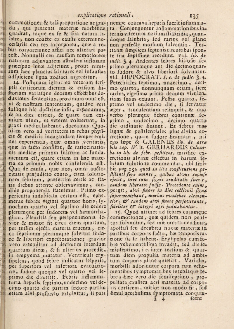 commotiones 8z tali proportione aegra-] ■du , qui praetenti materiae morbiticae quadrat, idque ex fe & fua natura li¬ bere, non coadde ex caufis externisne- celfariis ceu res incorporea, quae a re¬ bus corporeisnec affici nec alterari po* teff, Nonnulli ceu cauffiam remotiorem naturam adjuvantem aftraiem inilnxjum praecipue lunae adjiciunt, prout nimi¬ rum haec planetas falutares vel infauflas adfpiciens ligna zodiaci ingreditur» 14. Poftquam igitur ex veterum feri- ptis criticorum dierum &• erilium hi- ftoriam variafque deorum effeddibus de¬ duximus feat enti as, proximum nunc eft, ut 8z nofiram fententiam, quidve ven lalfique hic dobtrins infit, exponamus, & an dies critici, & quare tam exi-? mium ufum, ut veteres voluerunt, in ipraxi medica habeant, doceamus. Quo-; mam vero ad veritatem in rebus phyfi- cis & medicis indagandam femper emi-; net experientia, quae omnis veritatis, quae in fa&o confidit, 8c ratiocinatio¬ nis medicas primum fulcrum ac funda-1 mentum eft, quare etiam in hac mate- cia ea primum nobis confuienda eft. Qua de caufa, qnae nos, omni aubto- ntatis praejudicio exuto , circa talutio- nem febrium , praefertim .certis ac da¬ tis diebus attente obfervavimus , can¬ dide proponenda ftatuimus, Primo ex¬ perientia indubitata certum eft, ephe- meras febres viginti quatuor horis, fy- nocham quarto vel feptimo die cedere plerumque per fudorem vel haemorrha¬ giam. Pleuritis feu peiipnetiraonia le-; vior <k mitior fit circa dsem quartum, per tullirn ejebfa materia cruenta , cir¬ ca feptimum plerumque folvitur fu do- re & liberiori expebtoratione; gravior vero extenditur ad decimum interdum quartum diem, & fi ulterius procedit, in empyema mutatur. Ventriculi ery- fipeleas, quod febre indicatur ieipyria, per fuperiora vel inferiora evacuatio¬ ne, fudoie quoque vel quarto vel fe- ptimo die dimittit. Febris inflamma¬ toria hepatis feptimo, undecimo vel de¬ cimo quarto die partim fudore partim etiam alvi profluvio exfoivitur, fi pars explicatione rationali* 13 j nempe concava hepatis fuerit inflamma® ta. Conjunguntur inflammationibus in® • « /■ 1 * > • • a > . , ternis vilcerum nariumfiillicidia,quan- doque falubria, fied rarius vel plane non perfebte morbum folvemia .. Ter¬ tianas fimplices fepteniscircuiubus fpon- te fua laepilfime recedunt, vid. lib. de jndic. §.4. Ardentes febres biiiofas fe¬ ptimo plerumque aut die decimoquatv, to fudore & alvo liberiori folvuntut» vid. HIPPQCRAT. L c. de jndic. §.4» Petechiales feptimo, undecimo , deci¬ mo quarto, nonnunquam etiam, licet rarius, vigefimo primo demum virulen¬ tiam fuam exuunt, Peliis quarto, fe¬ ptimo vel undecimo die 9 fi fervatur ^ger , truculentiam relinquit, & uno verbo plerasque febres continuae fe¬ ptimo , undecimo , decimo quarto die ordinarie finiunt . £t febres ma*» lignae & peftilentiales plus alvina ex** cretione, quam fudore finiuntur , uti ego fa?pe & GALENUS lib. de atra bite eap. IV. it- GERHARDLIS Colum¬ ba in hb. de febr. pefiilent. mirifice ex- cretionis alvinae effebius in harum fe¬ brium fblutione commendat, ubi feri- bit pag. 2gt. quod in illa confittutione pe- ftilenti fere omnes , quibus alvus £ opio/e ejecit , licet cum (ignis cruditatis fuerit, tandem liberatos fuifis. ‘Procedente enim a pergit, alvi fluore .in dies coblionis figns fup er veniebant, morbus evadebat clemen- tior, & tandem alvi fluore perfeverante & fideliter €T integri agri judicabantur * af. Quod attinet ad febres earumque commotiones, quae quidem non peni¬ tus folvuntur, fed mitiores tamen fiunt# apoflafi feu decubitu noxiae materiae in partibus corpor is ia<5to, hae temporis ra¬ tione fi.e fe habent» Eryiipelas cum fe¬ bre vehementilfiirsa invadit, fed dieie® m is feptimo, i e. inter tertium & quar¬ tum diem propulfa materia a.d ambi¬ tum corporis plane quiekit, VartoJae^ morbilli adoriuntur corpora cum vehe» mentibus fymptomatibus iotenlaque fe¬ bre i haec vero die femifeptimo , pro- pullata cauftica acri mareria ad corpo® ris corticem, mitior non modo fit, fieJ fimul acerbiffima fymptomata conquijs®