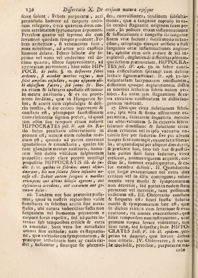 135 Differt at i& X* De crifmm natura epjque fcere folent . Febres purpuratae , acri pernieiofo humore ad corporis ambi* tum relegato 5 circa quartum diem om- rrem acerbitatem fyptomatum deponant- Fetechiae quarto vel feptimo die cum levamine quodam femperprodeuntFe¬ bres arthriticae , fi vehementes funt , jmox miteficunt, ad artus acri caufiico humore delato. Febres biliolas die fe- ptimo vel nono vel undecimo vel de¬ cimo quarto, illero fupervensente, ad apyrexiam perveniunt; hincrede HIP- FOCR. de judte. io. definente febre ardente, fi accedat morbus regius , non /'olet amplius exfudare, neque nfquam ali¬ bi abfceJJum f acere, fed /anus fit * Bo¬ na etiam & ialutaris apoftafis eft tumor in meatu auditorio , & ex eo prove¬ niens furditas, quae in Hunganca fe¬ bre, & acutis cum cephalalgia & deli¬ rio jtindis, fi dic critico lupervenit St conflans eft , plerumque fauftiffimum convaiefcentiae fignum prebet, id quod jam olim luo tempore etiam notavit HIPPOCRATES fed. II apb 6o. Ra¬ tio hujus peculiaris obfervationis in promiu eft; naturae enim robuftae indi¬ cium eft , quando ad partes extremas ignobiliores St emundoria , quales hic lunt glandulae meatus auditorii, humo¬ rem fine dubio vifeidum lulphureum propellit; unde clare poterit intelligi propofitio HIPPOCRATIS lib. de ju- iic. f. ii. quibus in febribus aures obfur- duernni, bis non foluta febre infande ne• teffe eft. Solvit autem fangnis e naribus erumpens aut alvus biliofa egerens , aut dyfenteria arrodens, aut coxarum aut ge¬ nuum dolor. 16. 'Pandem nec hoc praeterirepofTu- ncms> quod in noftris regionibus valde familiares in febribus acutis fint meta- ffafes, ubi natura imbecillior fada non fanguinem vel humorem peccantem e corpore foras expellit, fed ad partes in¬ ternas i ib temporibus criticis &t extra ea amandat. Sunt vero has metaftafes omnes fere exitiofae; nam exftagnatio- ne, quae exitiofbrumfymptomatum , & praecipue 1 ethalitatis tons ac caufia exi¬ bit 5 oafcumur 3 fiunt que fic phreniti¬ des, convulfiones, tendinum fubfulta- tiones, qux a ianguine copiofo inva- fis cerebri fiagnante originem fuam pe¬ tunt. In pedore etiam inflammationes & fuffocationes a congefto ibi Ianguine finem vitae faciunt: fimili modo in fau¬ cibus, cefophago ejusque orificio aflafi fanguinis ortae inflammationes angino- fae, aphthae cum oris ardore St liti in¬ explebili , deglutiendi difficultas plerum¬ que Icthum praenunciant. HIPPOCRA¬ TES febl, lF. apb, 50. in febre conti¬ nua difficultatem ipirandi cum delirio lethale fignumaefiimat. It. apb. 51.in¬ voluntariam lacrymarum emiffionem, difficilem quoque deglutitionem didis in febribus lethalem febris notam per¬ hibet» Ea enim jam ftagnantem & ex¬ tra circulum confiitutum in didis fan¬ guinem indicant. 17. Denique circa foiutionem febri* imi, ipfa vera St firma aftentiente ex¬ perientia, f a lutarem iequentia meren¬ tur obleivationem I. In cujusvis febris faiutari dimiffione 8t Polutione circa diem criticum vel in ipfio vacuatio no¬ tabilis fi ve per f udorem five per alvum iemper fere contingit, eaque fatis libera¬ lis , ut quandoque per aliquot dies duret, & pradente hac, imo lub hac & poft il¬ lam pullus fieri folet fedatior, vires crefcunt, animus vigorem acquirit, ere* dior fit, fomnus evadit quietus, & ca¬ lor membra definit . II. Quandocun- que largae evacuationes vei extra dies criticos vel in iliis contingunt; vehe¬ mentia vero morbi & fymptomatum non decrelcit, fed potius meodem flatu permanet vei increfcit, tunc peffimum indicium effi. III. Obfervatio conflans & frequens eft; ficuti faufta iolutio morbi St fymptomatum hasc eft, quas fit diebus criticis cum levatione & eva¬ cuatione, ita omnes evacuationes, quae hifce temporibus non inftituuntur, utut primum corpus levare videantur, non lunt tutae, fed fufpedae; inde HIPPO- CRAEES Sed* V. hb. 21. epidem. per¬ petuo ea damnat, quae levant diebus non criticis. IV. Obfervatur, fi vario¬ lae morbilli, petechiae, purpurae eae ma¬ culae
