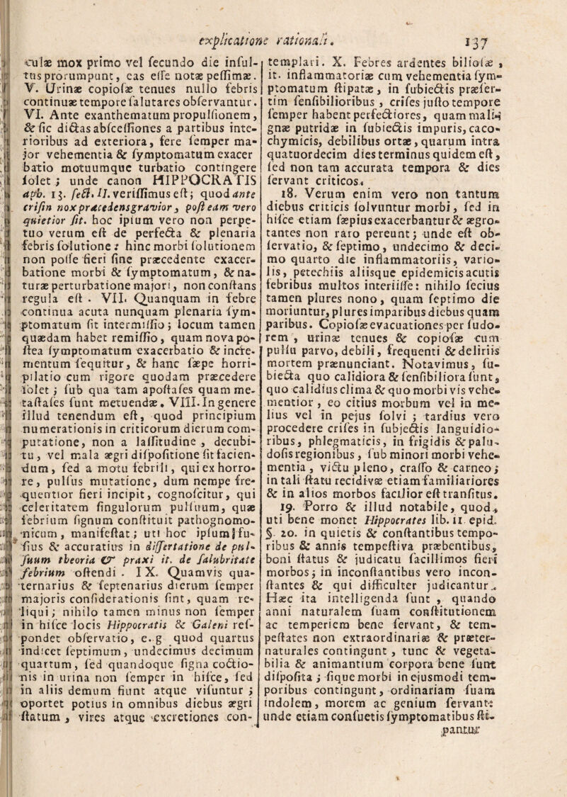 ex plicat ion eulae mox primo vel fecundo die infui-1 tus prorumpunt, eas effe notae pedimse. V. Urinse copiolae tenues nullo febris 1 continuae tempore falutares obfervantur. VI. Ante exanthematum propulfionem, & fic di&asabfceftiones a partibus inte¬ rioribus ad exteriora, fere femper ma¬ jor vehementia & fymptomatiim exacer batio motuumqnc turbatio contingere lolet ; unde canon HIPPOCRATIS apb. i$. feSl* LJ. veriflimus eft; quod ante crifin noxpracedensgravior 3 pofi eam vero quietior fit. hoc ipium vero non perpe¬ tuo verum eft de perfera & plenaria febris foiutione: hinc morbi folutionem non polle heri fine praecedente exacer¬ batione morbi & fymptomatum, Sr na¬ turae perturbatione majori, non conflans regula eft • VII. Quanquam in febre continua acuta nunquam plenaria iym- ptomatum fit intermiffio; locum tamen quaedam habet remiftio, quam novapo-I Ilea iymptomatum exacerbatio & incfe- mentum fequrtur, & hanc faepe horri¬ pilatio cum rigore quodam praecedere ibi et ; fub qua tam apoftafes quam me- taftafes funt metuendae, VIII. In genere illud tenendum eft, quod principium numerationis in criticorum dierum com¬ putatione, non a lalfltudine , decubi¬ tu, vel mala aegri difpofitione fit facien¬ dum, fed a motu febrili, qui ex horro¬ re, pulfus mutatione, dum nempe fre- quentior fieri incipit, cognofcitur, qui celeritatem lingularum pulfimm, quae febrium fignum conftituit pathognomo- •nicum, manifeftat; ut! hoc ipfumffu- fius Sc accuratius in diffsrtatione de pnU fiium theoria O* praxi it. de Salubritate febrium oftendi . I X, Quamvis qua¬ ternarius &r feptenarius dierum femper majoris confiderationis fint, quam re¬ liqui; nihilo tamen minus non femper in bifce locis Hippocratis & 'Galeni ref- pondet obfervatio, e. g quod quartus indicet feptimum, undecimus decimum quartum, fed quandoque figna coctio¬ nis in urina non femper in hifee, fed in aliis demum fiunt atque vifuntur ; oportet potius in omnibus diebus aegri flatum , vires atque cxcretiones eon- e rationali. 137 templari. X. Febres ardentes bili o i as , it. inflammatoriae cum vehementia fym¬ ptomatum ftipatae, in fubieCtis praefier- tim fenfibilioribus , crifes juflo tempore femper habent perferiores, quammalw gnae putridae in fubie&is impuris, caco- chymicis, debilibus ortae,quarum intra quatuordecim dies terminus quidem eft, fed non tam accurata tempora & dies fervant criticos,. 18, Verum enim vero non tantum diebus criticis folvuntur morbi, fed in hiice etiam fsepiusexacerbantur& aegro¬ tantes non raro pereunt; unde eft ab- fervatio, &rfeptimo, undecimo & deci* mo quarto die inflammatoriis, vario- lis, petechiis aliisque epidemicisacutis febribus multos interiiffe: nihilo fecius tamen plures nono, quam feptimo die moriuntur, pl ures imparibus diebus quam paribus. Copiofaeevacuationes per fudo* rem , urinae tenues fk copiofae cum pulfu parvo, debili, frequenti & deliriis mortem praenunciant. Notavimus, fu* biecfa quo calidiora & fenfibiliora funt, quo calidius clima & quo morbi vis vehe» mentior , eo citius morbum vel ia me¬ lius vel in pejus folvi ; tardius vero procedere crifes in fubje&is languidior ribus, phlegmaticis, in frigidis &palu- dofis regionibus, fub minori morbi vehe* mentia , viCtu pleno, craffio & carneo 1 in tali ftatti recidivae etiam familiariores & in alios morbos facilior eft tranfitus. 19. Porro & illud notabile, quod., uti bene monet Hippocrates lib. 11 epicf § 10. in quietis & conflantibus tempo¬ ribus & annis tcmpeftiva praebentibus, boni ftatus & judicatu facillimos fieri morbos; in inconftantibus vero incon- ftantes 3c qui difficulter judicantur^ Haec ita intelligenda funt , quando anni naturalem fuam conflitutionem ac temperiem bene fervant, & tem- peftates non extraordinarias 8c praeter- naturales contingunt, tunc & vegeta¬ bilia 3c animantium corpora bene funt difpofita ; fique morbi in ejusmodi tem¬ poribus contingunt, ordinariam fuarra indolem, morem ac genium fervant»; unde etiam confuetis fymptomatibus fti- panmr