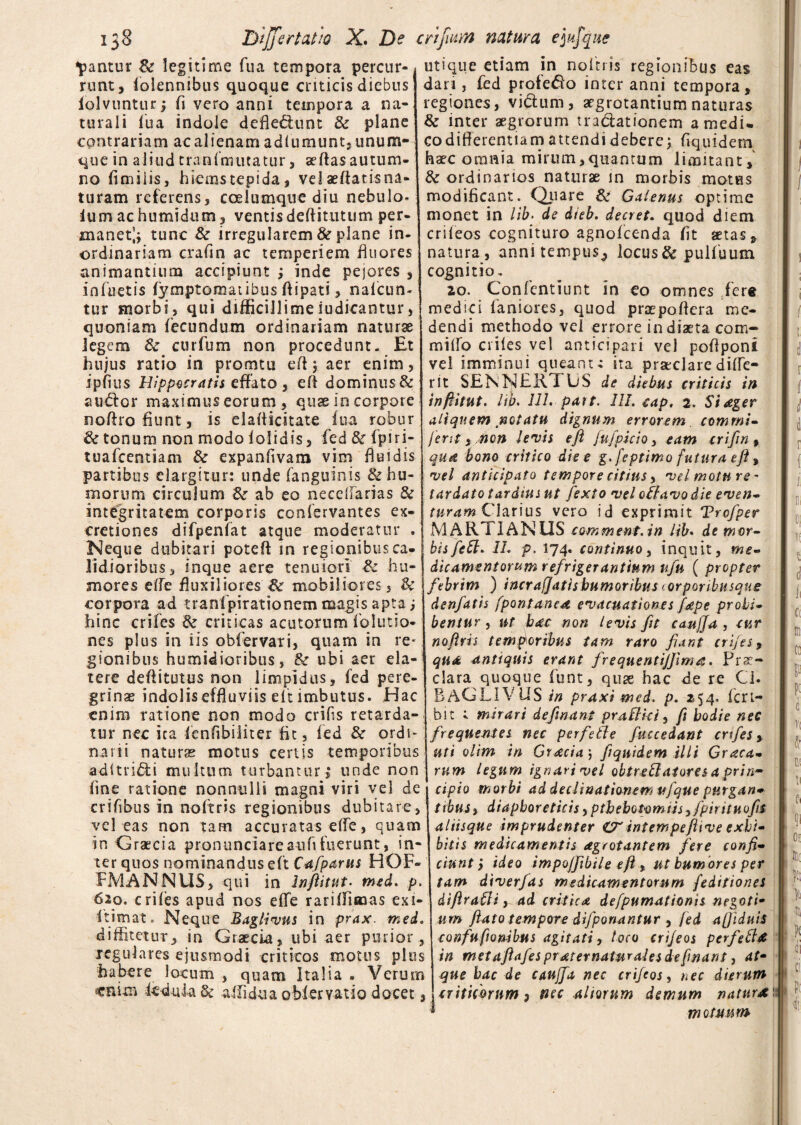 fantur &r legitime fu a tempora percur¬ runt, folennibus quoque criticis diebus lolvuntur; fi vero anni tempora a na¬ turali fua indole defle&unt & plane contrariam ac alienam adfumunt,unum- que in aliud tranfmutatur, aeflas autum¬ no fimiiis, hiems tepida, velaeftatisna¬ turam referens, coelumque diu nebulo» lum ac humidum, ventis deftitutum per¬ manet^ tunc & irregularem 8e plane in- ordinariam crafin ac temperiem fluores animantium accipiunt ; inde pejores , infuetis fymptornaiibus ftipati, nafcun- tur morbi, qui difficillime iudicantur, quoniam fecundum ordinariam naturae legem &: curfum non procedunt. Et hujus ratio in promtu eft 5 aer enim, ipfius Hippocratis effato , eft dominus& audior maximus eorum, quae io corpore noflro fiunt, is elafticitate fua robur & tonum non modo iolidis, fed & fpiri- tuafcentiam & expanfivam vim fluidis partibus elargitur: unde fanguinis &hu- Biorum circulum ab eo necelfarias & integritatem corporis confervantes ex- cretiones difpenfat atque moderatur . Neque dubitari poteft in regionibus ca¬ lidioribus, inque aere tenuiori & hu¬ mores effe fluxiliores'& mobiliores 3 & corpora ad tranlpirationem magis apta j hinc crifes & criticas acutorum f'elutio¬ nes plus in iis obfervari, quam in re* gionibus humidioribus, & ubi aer ela- tere deftitutus non limpidus, fed pere¬ grinas indolis effluviis elt imbutus. Hac enim ratione non modo crifs retarda¬ tur nec ica fenfibiliter fit, fed & ordi¬ narii naturas motus certis temporibus adltri&i multum turbantur , unde non fine ratione nonnulli magni viri vel de crifibus in noftris regionibus dubitare, vel eas non tam accuratas elfe, quam in Graecia pronunciareaufifuerunt, in¬ ter quos nominandus eft Cafparus HOF- FMANNUS, qui in Inftitut. med. p. 620. crifes apud nos effe rariffiaaas exi- itimat. Neque Baglivus in prax. med. diffitetur, in Graecia, ubi aer purior , regulares ejusmodi criticos motus plus habere locum , quam Italia • Verum «nim fcduia & aflidua obfervatio docet, utique etiam in noftris regionibus eas dari, fed profero inter anni tempora, regiones, viflum, aegrotantium naturas & inter aegrorum traclationem a medi¬ co differentiam attendi debere; frquidem haec omnia mirum,quantum limitant, & ordinarios naturae in morbis motus modificant. Quare & Galenus optime monet in lib. de dieb. decret. quod diem crileos cognituro agnofeenda fit aetas, natura, annitempus^ locus & pulfuum cognitio, 20. Confentiunt in eo omnes fere medici laniores, quod praepoftera me¬ dendi methodo vel errore in diaeta com- milio eriles vel anticipari vel poftponi vel imminui queant i ita praeclare dilfe- rit SENNEK1 US de diebus criticis in inftitut. lib. 111. patt. III. cap. 2. Si ager aliquem notatu dignum errorem commi» ferit i non levis eft fufpicio, eam crifin , qua bono critico die e g. feptimo futura eft, vel anticipato tempore citius, vd motu re¬ tardato tardius ut fexto vel odavo die even- turam Clarius vero id exprimit Trcfper MARTI ANUS comment.in lib. de mor¬ bis feff. 1L p. 174. continuo, inquit, me- fricamentorum refrigerantium ufu ( propter febrim ) incrafjatishumoribus lorporibusque denfatis fpontanea evacuationes fape prohi¬ bentur , ut bde non levis fit cattjja , cur nofirh temporibus tam raro fiant crifes, qua antiquis erant frequentijfima. Prae¬ clara quoque funt, quse hac de re Ci. BAGLIV US in praxi med. p. 254. fcri- bit ; mirari definant praflki, fi hodie nec frequentes nec per f ede fuccedant crifes > uti olim in Gracia; fiqnidem illi Grata¬ rum legum ignari vel obtredatores a prin¬ cipio morbi ad declinationem ufque purgan- ttbuSy diaphoreticis,ptbebotomiis yfipirituofit aliisque imprudenter £7* int em pefitv e exhi¬ bitis medicamentis agrotantem fere confi¬ ciunt ) ideo impoffibile eft , ut humores per tam diverfas medicamentorum f'editiones difiradi, ad critica defpumationis negoti- um flato tempore difponantur , fed afjiduis confufiombus agitati, loco crifeos per fed & in metaftafespraternaturales defmant y at¬ que hac de caujfa nec crifeos, nec dierum criticorum , ficc aliorum demum naturi motuum' I L i 1 i i i r i i m d ii c< Jti * i V| * m ti fi 0[