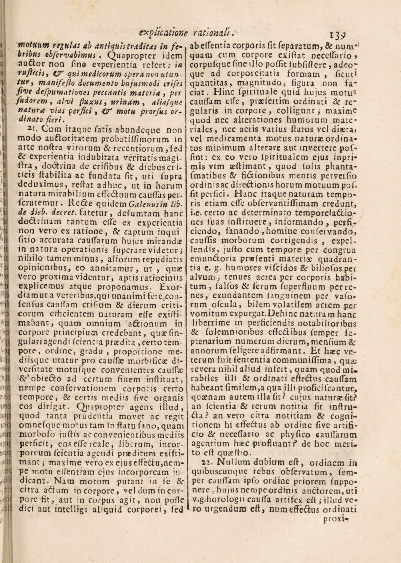 motuum regulas ab antiquis traditas in fe¬ bribus obfervabimus . Quapropter idem audor non ime experientia refert; in rufii cis, qui medicorum opera non utun¬ tur, mantfefto documento hujusmodi crifes five defpumationes peccantis materia, per fudorem, alvi fluxus, urinam, aliafque natura vias perfici, O* motu prorfus ©r- dinato fieri. 2l- Cum itaque fatis abundeque non modo audoritatem probatiffimorum in arte noffra virorum St recentiorum ,fed & experientia indubitata veritatis magi ¬ ora, dodrina de crifihus & diebus cri¬ ticis ftabilita ac fundata fit, uti (upra deduximus, reffat adhuc, ut in horum natura mirabilium effeduum caudas per- ferutemur. Rede quidem Galenus in Hb- de dieb. decret. fatetur, defututam hanc dedrinam tantum ede ex experientia non vero ex ratione, St captum inqui (itio accurata caudarum hujus mirandae in natura operationis fuperarevidetur; nihilo tamen minus, aliorum repudiatis opinionibus, eo annitamur, ut , quae vero proxima videntur, aptis ratiociniis explicemus atque proponamus. Exor¬ diamur a vetcr;bus,qui unanimi fere.con- fenlus caudam erilium St dierum criti¬ corum efficientem naturam eff e exi di mabant, quam omnium adionum in corpore principium credebant, quae lin¬ gulari agendi Icientia praedira ,certotem pore, ordine, gradu , proportione me¬ diisque utatur pro caudae morbificae di- verfitate motufque convenientes caudae St' obiedo ad certum finem inffituat, nempe confervationem corporis certo tempore, St certis mediis five organis cos dirigat. Quapropter agens illud, quod tanta prudentia movet ac regit omnefque morus tam in datu fano, quam morbofo juftis ac convenientibus mediis perficit, ens ede reale, liberum, incor¬ poreum /cientia agendi praeditum ex i fu¬ mant ; maxime vero ex ejus effectu,nem¬ pe motu edentiam ejus incorpoream ju dicant. Nam motum putant in fe St citra adum in corpore, vel dum in cor¬ pore fit, aut in corpus agit, non polle dici aut intelligi aliquid corporei, fed ab edentia corporis fit feparatum, St nuar quam cum corpore exiftat necedarto > corpufque fine illo polfit fubfiffere, adeo~ que ad corporeitatis formam , fictu* quantitas, magnitudo, figura non fa¬ ciat. Hinc fpirituale quid hujus motu$ caulfam ede, praefertim ordinati St re¬ gularis in corpore , colligunt; maxime quod nec alterationes humorum mate¬ riales, nec aeris varius ffatus vel diaera» vel medicamenta motus naturae ordina¬ tos minimum alterare aut invertere pol¬ lini : ex eo vero ipiritualem ejus in pri¬ mis vim aeflimant, quod lolis phanta- fmatibus St fidionibus mentis perverfio ordinisac diredionis horum motuum pof. fit perfici. Hanc itaque naturam tempo¬ ris etiam effe obfervantiflfimam credunt, i.e. certo ac determinato temporeladio- nes fuas inffituere, informando, perfi¬ ciendo, fanando, homine confervaodo, caudis morborum corrigendis , expel¬ lendis, jufto cum tempore per congrua emundoria pradenti materiae quadran¬ tia e. g. humores vifeidos St biliofosper alvum, tenues acres per corporis habi¬ tum, falfos St ferum fuperfiuum per re¬ nes, exundantem fanguinem per valo- rum ofcula, bilem volatilem acrem per vomitum expurgat.Dehtnc naturam hanc liberrime in perficiendis notabilioribus St folemnioribus effectibus lemper fe- ptenarium numerum dierum, menfium & annorum feligereadfirmant. Et haec ve¬ terum fuit fiententia communiflima, quss revera nihil aliud infert, quam quod mi¬ rabiles illi & ordinati effedus caudam habeant fimilem,a qua illi proficifcantur, quaenam autem illa fit? cujus naturae fit? an Icientia & rerum notitia fit inffru- da? an vero citra notitiam St cogni¬ tionem hi effedus ab ordine five artifi¬ cio St neceffario ac phyfico caudarum agentium haec profluant?* de hoc meri¬ to eff quaeftso. ii. Nullum dubium eff, ordinem ia quibuscunque rebus obfervatum , fem- per caudam ipfo ordine priorem fuppo- nere , huius nempe ordinis audorem, uti v.g.horologn cauda artifex eff ; illud ve¬ ro urgendum eff, numeffedus ordinati pi oxi--