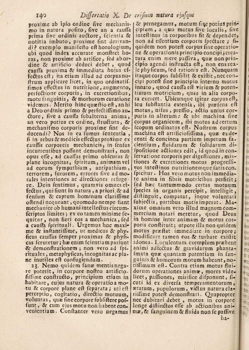 proxime ab ipfo ordine five mechanis¬ mo in natura pofito, five an a cauda prima five ordinis audore, f cient i a & notitia imbuto, proxime fint derivan¬ di? exemplo manifedo ed horologium, ubi quod index accurate mondret ho¬ ras, non proxime ab artifice, fed ab or¬ dine artificio deduci debet , quod cauda proxima & immediata hujus eL Fedused; ita etiam illud ad corpusno- drum applicare licet, in quo ordinatiL limos effedus in nutritione, augmento, perfcdione corporis, in excretionibus, motu ('anguinis, & morborum curatione videmus. Merito hincqusedioed,anhi a Deo ordinis primo & perfediflimo au. dore, five a cauda fubalterna anima, an vero potius ex ordine, firudura, &r mechanifmo corporis proxime fint de¬ ducendi? Nos in ea fumus lententia , fi in rebus 8c medicis efferus proxime ex eauflis corporeis mechanicis, in fenfus incurrentibus podimt demondrari, non opus ede, ad caudas primo obfcuras 8c plane incognitas, fpiritum, animam vel ad eorum fympathiam , antipathiam , terrorem, furorem, errores five ad mo¬ rales intentiones ac dirediones refuge re. Dein fentimus, quamvis omnesef¬ fedus, qui fiunt in natura , a prioric& ad fenfum & captum hominum clarifirme offendi nequeant, quomodo nempe fiant mechanice ob humani intelledus eircum- fcriptos limites; ex eo tamen minime fe* quictir, non fieri eos a mechanica, fed a caufFa fpirituali. Urgemus hoc maxi¬ me 8c indantiffime, ut medicus & phy- ficus cauifas fcmper proximas & phyfi- cas fcrutetur; hx enim (dentiam pat iunt & demonftrationem ; non vero ad fpi. rituales, metaphyficas, incognitas ac pla¬ ne inutiles ed confugiendum. %l. Nemo quidem fanas mentisnega- re poterit, in corpore noffro artificio- fidime conftrudo, principium etiam in habitare, cujus natura & operatio a mo¬ tu & corpore plane eft fieparata > uti cd perceptio, cogitatio, diredio motuum, voluntas, quae fine corpore fubfidere pof- funt , & cum ejus motu non habent con¬ venientiam. Conftanter vero negamus & pernegamus, motum fiv4e potius prin¬ cipium , a quo motus five iocalis, five intedinus in corporibus fit & dependet, non ad edentiam corporis (pedare ; fi- quidem non poted corpus fine operatio¬ ne & operationis principio concipi i crea¬ tura enim mere padiva, quae non prin¬ cipio agendi indrudfca ed, non ens rea* le phy ficum, (ed rationis ed, Nunquam itaque corpus fubfidit & exidit, nec con¬ cipi poted fine principio interno motus innato, quod cauda ed virium & poten¬ tiarum motricium, quas in alia corpo¬ ra exercet. Ubicunque igitur corpus ed, (eu fubdantia extenfa, ibi praeiens ed motus, ni(us, prelfio, adio unius cor¬ poris in alterum; & ubi machina five corpus organicum, ibi motus ad certum fcopum ordinatus ed* Nodrum corpus machina ed artifieiofidima, qu^ ex de¬ centi & concinna partium impetum fa. I cientium, fluidarum & (olidarum di- (pofitione adiones edit, id quod in con- (ervatione corporis per digediones, mix¬ tiones & excretiones motus progreffi- vos intedinos nutritionemque fatiscon- fpicitur. Hos vero motus non immedia¬ te anima in fibris motricibus perficit; fed hxc tantummodo certas motuum fpecies in organis percipit, intelligit, didinguit, comparat, inque voluntati fubjedis, partibus motis imperat. Ma¬ xime omnium vero illud magnum com¬ mercium notari meretur, quod Deus in homine inter animam &* motus cor¬ poris condituit; utpote illa non quidem motus praedat immediate in corpore; modificare tamen eos & turbare exidit idonea. Luculentum exemplum praebent animi adfedus & gravidarum phanta- (mata quae quantam potentiam in fan- guinis humorum motum habeant, no- tidimum ed. Contra etiam motus flui¬ dorum operationes animae, mores vide¬ licet , pallio nes, mirifice difponunt, fi¬ cu t i id ex diverfa temperamentorum, aetatum, populorum, vidus naturacla- rilfime poted demondrari. Quapropter nec dubitari debet , motus in corpore longe didindos ede ab adionibus ani¬ mae, & fanguinem & fluida non fe paffive ha-