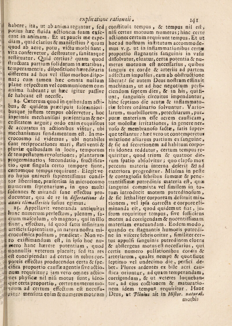 explicatione rathmii« 14 £ ab anima regantur, fied confiituit tempus, & tempus nii efi, ni fi certus motuum numerus; hinc certe aftiones certum requirunt tempus. Et ut hocad noftrum infiitutum accornmode- in inflammationibus certas r habere , ita, ut .. _ _ potius haec fluida adionem luam exfic tunt in animam . Et ut paucis me expe¬ diam , quid clarius fc manifefiius ? quam quod ab aere, potu, vidu morbi fiant, vita confervetur, definiatur, fianitasque reftituatur. Quid certius? quam quod firudura partium ('olidarum in aetatibus, temperamentis, difpofitione haereditaria differens ad hos vel illos morbos difpo' nat; cum tamen haec omnia nullum plane refpedum vel communionem cum anima habeant; ut haec igitur paflive ie habeant efi necefie. 24. Caeterum quod in quibusdam adi- bus, & quidem praecipuis loiemnioii' busque jufium tempus obfervetur, hoc in primis mechanifmi praefent iam&ne- celfitatem arguit; ordo enim exquifitus & accuratus in adionibus vifitur, ubi mechanismus fundamentum efi. Inma- crocosmo id videmus , ubi notabiles fune reciprocationes mari, flati venti & pluvias quibusdam in locis, temporum &tempeftatumrevolutiones, plantarum progerminatio *, fcecundatio, fructifica¬ tio? quae fingula certo tempore fiunt, cemraique tempus requirunt. Elegit ve¬ ro hujus univerfi fiapientiffimus condi¬ tor liberrime, praefertim in microcosmo numerum feptenarium, in quo multi iolennes dc mirandi fane effedus pro¬ ducuntur, qua de re in difjertatione de annis climattericis fufins egimus; 2f. Appellavit veneranda antiquitas hunc numerum perfedum, plenum, fa¬ ctum mafculum, obmagnos, quiinillo Euntefiedns, id quod fatis infinitam artificis fapientiam, in natura nofira mi- crocofmicapofttam , praedicat» Non ve¬ ro exifiimandum efi, in ipfo hoc nu¬ mero hanc haerere potentiam , quod nonnullis veterum placuit; fed ita res cft concipienda: ad certos in rebus cor¬ poreis efiedus producendos certa & fpe- cifica proportio caullae agentis fiveadio- num requiritur ; jam vero omnes actio¬ nes phyficae nii nifi motu? funt, ideo* que certa proportio, certus numerus mo¬ tuum ad certum e fi e dum efi neceffa- menfuta enim &mi merus motuum 3 mus v. g- ut . __ proportio fiagnantis fianguinis in vafis diffolvatur, eluatur, certa potentia & nu« merus motuum efi necefiarius, quibus (anguis ex corde & arteriis ad partem adfedam impulfius,eam ab obfirudione liberat/ fic autem Deus noftrameffinxit machinam, ut ad hoc negotium perfi¬ ciendum fieptem dies, & in his, qui fi¬ unt, (anguinis circuitus impendantur, hinc fieptimo die acutas & inflammato¬ riae febres ordinario fiolvuntur. Vario- larum, morbillorum,petechiarum,pur¬ purae materiam effc acrem caufiicam, tot molefiae irritationes, in genere ner- yofio & membranofio factae, fatis fuper- que teftantur: hxc vero utcontemperetui? mixtione aliarum partium ex (anguine, Sc fic ad fiecretionem ad habitum corpo¬ ris idonea reddatur, certum tempus re¬ quiritur, quod trium 8c quatuor die¬ rum (patio abfiolvitur; quo elapfo mox peccans materia interna defierit &| ad exteriora progreditur. Miafnaa in pe fi e Sc contagiofis febribus fiummae & pene» trantifiimae putredinis materia efi, quas fanguini commixta vel fimilem in to¬ tum introducit motum putredinofum» & fic Jethal iter corpoream de fic ruit mix¬ tionem , vel ipfa correda ecorporeeli« minanda e(t, quod quidem ut fiat, ju* fitura requiritur tempus, five (ufiiciens motus ad corrigendam & nocent i firmam materiam evacuandam. Eodem modo, quando ex fiagnantis humoris putredi¬ ne in vifcere febris oritur, fimilitercer*» tus appulfi fianguinis putredinem eluens abfiergens motus efi necefiarius , qui certis numero pullationibus cordis & arteriarum, quales nempe & quot finge leptimo vel undecimo die , perfici de¬ bet. Pkires ardentes ex bile acri cati» fiica oriuntur, ad quam temperandam, corrigendam, & ut veteres loqueban* tur, ad ejus co&ionem & maturatio¬ nem idem tempus requiritur . Hanc Deus, ut Tltnius ait in Hlftpr. naturaL