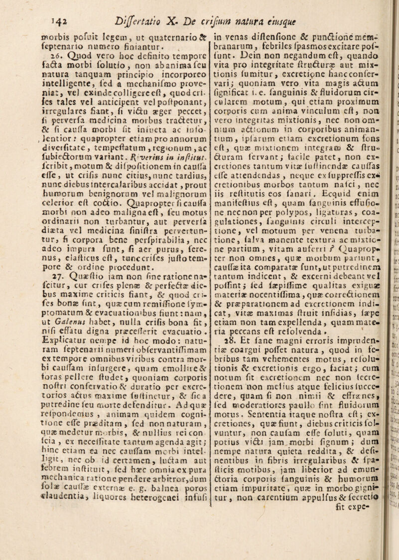 morbis pofuit legem, ut quaternario & feptenario numero finiantur. 26. Quod vero hoc definito tempore fada morbi folutio, non abaniraafeu natura tanquam principio incorporeo intelligente, fed a mechanifmo prove¬ niat, vel exindecolligerceff, quodcri- fes tales vel anticipent velpoffponant, irregulares fiant, fi vidu aeger peccet, ii perverfa medicina morbus tradetur, & fi eaulfia morbi fit infiueta ac info , lentior; quapropter etiam pro annorum diverfitate , tempefiatum , regionum ,ac fu bicolorum variant. f{verius in inpitut. feribit, motum & difpofitionem in caulfa effie, ut crifis nunc citius,nunc tardius, nunc diebus intercalaribus accidat, prout humorum benignorum ve! malignorum celerior e fi coitio. Quapropter fi caulfa morbi non adeo maligna efl, ficu motus ordinarii non turbantur, aut perverfa diasta vel medicina finiftra pervertun¬ tur, fi corpora bene perfpirabilla, nec adeo impura fiunt, fi aer purus, fere- nus, elalticus eft, tunccrifies jufiotem- pore & ordine procedunt. 27. Quaeftio iam non fine ratione na- ficitur, cur crifies plenae & perfedte die¬ bus maxime criticis fiant, & quod cri- fies bon^fint, quaecum remiffione fiym- ptomatum 3c evacuationibus fiunt: nam ut Galenus habet, nulla crifis bona fit, nifi effatu digna prateefTerit evacuatio . Explicatur nempe id hoc modo: natu¬ ram feptenarii numeriohfiervantifTimam ex tempore omnibus viribus contra mor¬ bi ca 11 fiam infurgere, quam emollne&r foras pellere fiudet, quoniam corporis nofin conficrvatio & duratio per excre¬ torios a£tu$ maxime fsitinetur, &r fica putredine leu morte defenditur. Ad quae refpondeafus , animam quidem cogni¬ tione elle praeditam, fed non naturam, quae medetur morbis, & nullius reicon Ici a , ex neceffitate tantum agenda agit; hinc etiam ea nec ca 11 ffiani morbi inteb hgtt, nec ob id certamen, ludam aut febrem inftituit, fed hsec omnia ex pura ra ee h a n ic a r a t i o n e p en d e re a r b it r or, d u m fi°I® caullae externae e. g. balnea poros claudentia, liquores heterogenei in fu fi in venas difienfione & pundione mem¬ branarum, febriles fipasmosexcitare pofi- fiunt. Deia non negandum efi, quando vita pro integritate ftrudurae aut mix¬ tionis lumitur, excretiqne hancconfer- vari; quoniam vero vita magis actum fignificat i. e. fianguinis & fiuidorum cir¬ cularem motum, qui etiam proximum corporis cum anima vinculum efl, non vero integritas mixtionis, nec non om¬ nium adionum in corporibus animan¬ tium, ipfarum etiam excretionum fons eft, quae mixtionem integrat® & fini* duram fervant; facile patet, non ex¬ actiones tantum vitae fufiinendae catillas dfie attendendas , neque ex luppreffis ex* cretionibus morbos tantum nalci, nec iis refiitutis eos fanari. Ecquid enim manifeftius eft, quam (anguinis efTufio- ne nec non per polypos, ligaturas, coa¬ gulationes, fingimus circuli intercep¬ tione, vel motuum per venena turba¬ tione, (alva manente textura ac mixtio¬ ne partium, vitam auferri f Quaprop* ter non omnes, qua? morbum panunt, caulfeita comparata fiunt, ut putredinem tantum indicent, & excerni debeant vel polTint; led facpilfime qualitas exiguae materia? nocentiffima, qnst conedionem Sc praeparationem ad cxcrctionem indi¬ cat, vitte maximas firuit infidias, larpe etiam non tam expellenda, quam mate» via peccans efi reiolvenda . 28. Et fane magni erroris impruden¬ tiae coargui pollet natura, quod in fe¬ bribus tam vehementes motus, refolu- tionis & excretionis ergo, faciat; cum notum fit exactionem nec non lecre- tionem non melius atque feliciusfucce— dere, quam fi non nimii 8c effirsenes, fed moderatiores paullc fint fluidorum motus. Sententia itaque nofira cfi; ex¬ actiones, quse fiunt, diebus criticis lo I— vuntur, non caufam eifie foluti, quam potius vidi jam morbi fignum j dum nempe natura quieta reddita, &: defi- nentibus in fibris irregularibus & fpa- (ficis motibus, jam liberior ad e mun¬ dor ia corporis (anguinis Bc humorum etiam impuritate, quas in morbo gigni¬ tur , non carentium appulfus&fecretio fit expe-