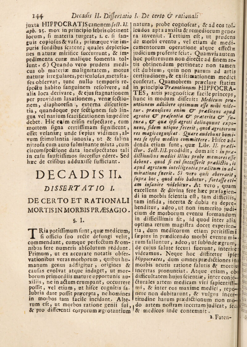 Decadis //- Difjer Latio juxta HIPPOCRATISicancnem/Vfi?. H apb. mox in principio febris obtinent locum, fi materia turgeat, i. e. fi (an¬ guis copiofius&vafia, primaeque vise im¬ puris (ordibus fcatent; quales depletio» nes naturae mirifice (uccnrrunt, & im¬ pedimenta curae malique fomenta tol¬ lunt * 6) Quando vero prudens medi¬ cus ob materiae malignitatem, motus naturae irregulares,pcriculofaskmeta(ta- fiesobiervat, tunc nullo temporis re- fpedu habito fanguinem rcfolvere, ad alia loca derivare, & ejus(tagnationem per providam laxationem, venae fie&io- nem, diaphorefin ?, externa difcutien- tia, quandoque per fedipnem fub lin¬ gua vel narium fcarificationem impedire debet. Hic e*im crifin exfpedare, cum mortem figna certiffimam (ignificent, effet vefaniae; unde fepius vidimus,al¬ vum ftimulantia innoxia, ut & f a lina nitrofa cum auro fulminante mixta ,ctim circumfpe&ione data inexfipedatos tali In cafiu fauftiffiraos (ucceffus edere* Sed haec de crifibus adduxiffe fufficiant. DECADIS IL dissertatio i. DE CERTO ET RATIONALI MORTIS IN MORBIS PRAESAGIO. §. I. TRia potiffimum funt, quae medicum, fi officio fiuo rede defungi velit, commendant, eumque pe rfe <51 u m & om¬ nibus fere numeris abfolutum reddunt. Primum, ut ex accurate notatis obfier- vationibus veras morborum , quibushu- manum genus adfiligimr , origines & caufas evolvat atque indaget, ut mor¬ borum primordiis mature opportunis au¬ xiliis, ne in adum erumpant, occurrere poffit, vel etiam, ut hificc cognitis fia« lubria dare poffit praecepta, ne homines in morbos tam facile incidant. Alte¬ rum efit, ut morbos ratione genii fui, & pro differenti corporum aegrotantium L De certo & rationali natura, probe cognoficat, & ad eos tol¬ lendos apta auxilia & remediorum gene-» ra inveniat. Tertium efit, ut prudens de morbi eventu , vel etiam de medi¬ camentorum operatione atque cffedu judicium proferre fidat. Quamvisautem hoc pofitremum non direde ad finem ar¬ tis obtinendum pertineat: non tamen di: dubium, quin non parum ad artis certitudinem,& exifitiwationem medici conferat. Quamobrem praeclare fitatim in principio Vranotionnm HIPPOCRA¬ TES, artis prognofiticae facile princeps , hunc in modum differ it: Medicum pne- nationem adbibere optimum ejfe mihi vide¬ tur. pranofeens enim CT prodicens apud agrotos CT prafentia ir praeterita CT fu¬ tura, CT qua ipft agroti delinquunt expo¬ nens, fidem utique fecerit, quod agrotorum res magis cognoficat. Quare audebunt homi¬ nes fe ip/os medico committere• Hi fice ad¬ denda etiam fiunt , quas Libr. II. pr<edi± flor. Sett. IU. prodidit, dumait: in pro¬ ditionibus medici illius probe memores ejfe debent, quod fi cui fiuccefferit proditio, is apud agro tum intelligentia praiitum in ad¬ miratione fuerit, Si vero quis aberrarit, fupra boc, quod odio habetur, for taffe eti¬ am infanire videbitur. At vero, quam excellens & divina fere haec praffagien- di in morbis fidentia eff, tam difficilis, tam infida, incerta & dubia ea depre¬ henditur, adeo,ut non immerito judi¬ cium de morborum eventu formandum in difficillimis fit, id quod inter alia optima rerum magiffra docet experien¬ tia, dum medicorum etiam peritiffimi (aspius in praedicendo rnorbi eventu mi¬ rum falluntur, adeo, ut fiubindeaegrum, de cujus Calute (ecuri fuerunt, interire videamus. Neque hoc diffitetur ip(e Hippocrates, dum omnes praedidiones in .\ morbis acutis ratione fialutis & mortis incertas pronuntiat. Atque etiam, ob> difficultatem hujus (cientise, inter conje- durales artem medicam viri fa pient i (fi¬ mi, & inter eos maxime medici, repo¬ nere non dubitarunt, &■ vulgns incer- titudine harum praedidionum non mo- « do artem nofiram incertam judicat, (cg medicos inde contemnit. *■ Faten- f s f£ tfl il; Ii); lioi h fe Til iis rus fe QO i fe fe Jtrii opii vete fe I tuito m M feis poni ife