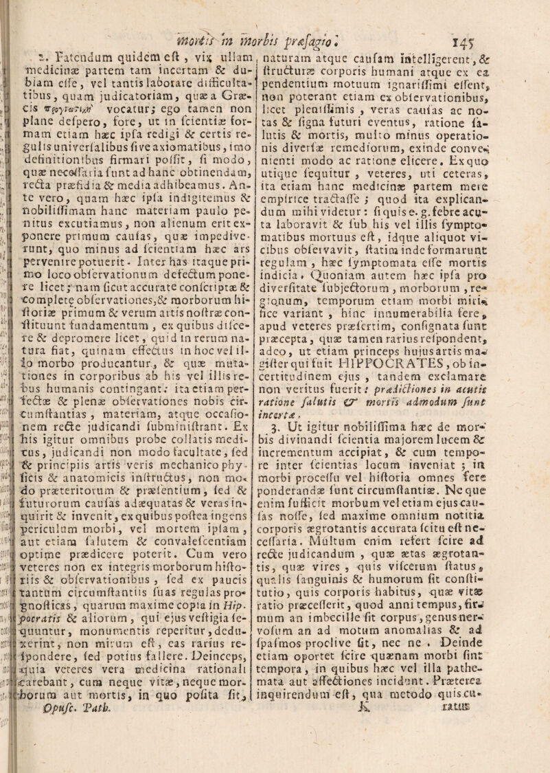 morits m i» Fatendum quidem eft , vix ullam medicinae partem tam incertam & du¬ biam effie, vel tantis laborare difficulta¬ tibus , quam judicatoriam, qu$a Grae¬ cis vpyvaTiat' vocatur; ego tamen non plane defpero, fore, ut m fcientiae for¬ mam etiam haec ipfa redigi & certis re* gulis univerfalibus fi ve axiomatibus, imo definitionibus firmari poffiit, fi modo, quae ne-coffiaiia funtad hanc obtinendam, refla praefidia Sr media adhibeamus. te vero, quam haec ipfa indigitemus &r nobiliffimam hanc materiam paulo pe¬ nitus excutiamus, non alienum erit ex¬ ponere primum caulas, quae impedive¬ runt, quo minus ad fcientiam hsec ars pervenire potuerit - Inter fm itaque pri- [ mo locoobfervationum defeftumpone¬ re licet; nam fient accurate confcriptae 8c completg obf'ervationes,& morborum hi- fit oriae primum & verum artis noftrae con¬ ii itu unt fundamentum , ex quibus di ice¬ re & depromere licet, quid in rerum na¬ tura fiat, quinam effectus in hoc vel il¬ lo morbo producantur, & quae muta¬ tiones in corporibus ab his vel illis re¬ bus humanis contingant .’ ita etiam per- feftae & plenae obieevationes nobis dr- cumftantias , materiam, atqtie occafio» nem refte judicandi fubtniniflrant. £x his igitur omnibus probe coi latis medi¬ cus, judicandi non modo facultate, fed 6c principiis artis veris mechanico phy» licis anatomicis inftru&us, non mo< do prseteritomm & prae lentium, led & f uturorum caufas adaequatas Sc veras in** quirit & invenit, ex quibus poftea ingens periculum morbi., vel mortem ipiarn , aut etiam falutem & con vale fice nt iam optime praedicere poterit. Cum vero OT'veteres non ex integris morborum hifto- r ifji riis & obfer vatio oribus , led ex paucis $;|e tantum circtimftantiis fu as regulas pro* gnoftiess, quarum maxime copia in Hip. pocratis & aliorum, qui ejus veftigia fe- quuntur, monumentis reperrtur,dedu¬ xerint, non mirum eft, eas rarius re- Ipondere, fed potius fallere. Deinceps, quia veteres vera medicina rationali carebant, cura neque vitae,nequemor. horum aut mortis, in quo pofita fitj Opufc. Tatk .# pr&fagrol 145 naturam atque caufam iatelligerent,& ftrudturae corporis humani atque ex ex pendentium motuum ignarifTimi effient* non poterant etiam ex oblervationibus, licet plemflimis , veras caufias ac no¬ tas & ligna futuri eventus, ratione fa¬ llitis & mortis, multo minus operatio¬ nis diverfae remediorum, exinde conve*. nienti modo ac ratione elicere. Ex quo utique fequitur , veteres, uti ceteras, ita etiam hanc medicinae partem mei e empirice tradaffie ; quod ita explican¬ dum mihi videtur: (i quis e. g.febre acu¬ ta laboravit & fub his vel illis fympto* matibus mortuus eft, idque aliquot vi¬ cibus obfervavit, ftatioa inde formarunt regulam , hsc fymptomata effie mortis indicia» Quoniam autem haec ipfa pro diverfrtate lubjedorum , morborum , re* gionum, temporum etiam morbi mi ruit hce variant , hinc innumerabilia fere* apud veteres prsefiertim, confignata funt praecepta, quas tamen rarius refipondent, adeo, ut etiam princeps hujus artis ma*1 giffier qui fuit HlFPOCRATES, ob in- certitudinem ejus , tandem exclamare non veritus fuerit / prkdiff fanes in aentk ratione /alutis O* mortis admodum funt incerta * 3, Ut igitur nobiliffiima haec de mor¬ bis divinandi fcientia majorem lucem 8c incrementum accipiat, cum tempo¬ re inter fidentias locum inveniat ; m morbi proceffiu vel hiftoria omnes fere ponderandae funt circumftantise. Neque e n i m f u ffi c it m o r b um vel etiam e j u s ca 11 - fas noffie, fed maxime omnium notitia corporis aegrotantis accurata fcita eft ne- ceffiaria. Multum enim refert fcire ad rede judicandum , quae aetas aegrotan¬ tis, quae vires , quis vifcerum flatus* qualis (anguinis & humorum fit confli- tutio, quis corporis habitus, quae vitas ratio pr^cefterit, quod anni tempus,hr-? Dium an imbecille fit corpus,genusner- vofiim an ad motum anomalias &: ad ipaftnos proclive fit, nec ne . Deinde etiam oportet fcire quaenam morbi fint tempora, in quibus h?ec vel illa pathe- mata aut affe&ioncs incidunt. Praeterea inquirendum eft, qua ractodo quis.au K, ixtat