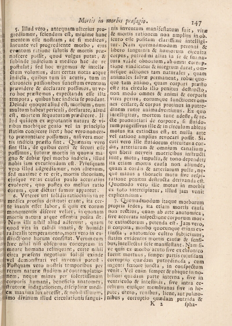 Mortis in vnorbts prafagto. ' \ mifcft 14 7 atum fuit, vitae f. Illud vero 3 antequam ulterius pro- n^s mventum ma gredramur, fciendum eft, minime hanc & mortis rationem non amplius inob mentem effle noftram , ac fi medicus, j icuro-; ede politam clariffime intelligi s. ineunte vel progrediente morbo , ejus evant-um ratione (alutis & mortis pr&> rtoicere poftit, quod vulgus putat, & fubinde judicium a medico hac de re poftulat; fled hoc urgemus & intelie dum volumus, dari certas notas atque ’ indicia, quibus tum in acutis, tum in chronicis paftionibus funeftumeventum tur. Nam quemadmodum perenni & libero (anguinis & humorum circuitu corpus, putredini alias ia fle & ligna¬ tura valde obnoxium, ab omni corrup. none vindicatur & integrum durat, om- ndque actiones tam naturales , quam animales lal-vae permanent, robui‘quo¬ que tam animo, quam corpori praefto J/IUUUUIWUJ luiuiutu^vumnu I i, 'JUUW VUi pJl 2 praciu i praevidere & declarare pellimus, ut ve- eft»* ita circulo illo penitus deftrudo . ■< m w /i o .-v» ito tt r» £+■*> r\ r» -J /t (Xa. < ) I » ^ H fV*i r\ d H /5 o i? V A I rr • iiO | bo. 1 n ro hoc praeftemus , expehtaada effle i 11__ tempora , quibus haec indicia fle prodant. Deinde quoquealiud eft, morbum ,num multum habeat periculi, declarare, aliud eft, mortem fequuturam praedicere. II I lud quidem ex aegrotantis natura & vi» j ribus morbique genio vel in principio F ilatim conjicere licet,- hoc vero non cer» t| to praenuntiare polTumus, nifiveramor i tis indicia praeito flnt . Quaenam vero •;ir /int illa, de quibus certi & fecuri ede potlimus, futurae mortis in quovis ma • !{ gno & dubiae Ipei morbo indicia, illud 'ii nobis jam excutiendum eft. Priufquam vero illud adgrediamur, non alienum, 3 fed maxime e re erit, mortis theoriam. loi j ejufque ve as caulas paulo accuratius i- evolvere, quo poftea eo melius ratio a eorum , qvix di<5tur? fumus' appareat. 6. Veteres uti (olidis ratiociniis in re t medica prorlus deftituti erant, ita cer* i f a JIU1 n te plTpf I <1 liAI* pj nnlC (3V tte inanis elfet labor, h quis ex eorum $1 monumentis difcere vellet, in quonam ^[j mortis natura arque edentia polita fit, Wf Nam illi nihil aliud adferunt, quam quod vita in calidi innati, & hutnidi radicalis temperamento,mors vero in ex* ftin&ione horum conflftat. Verum cum non modo omnes & animi &• corporis vires perire, eorumque functiones om¬ nes cellare, & corpus protinus in putre-* dinem ruere animadvettimus. Ex quo iatelligitnr, mortem tunc adefle,&re. Cte pronuntiari de corpore, fi fluido» rum progeflivus ille & in circulum abiens motus ita extindus eft, ut nulla arte vel ratione amplius revocari poftit. Si. cuti vero ille fluidorum circuitus a cor» dis, arteriarum omnium canalium, qui ftbns n e i v e i s motricibus i n ft r u ct i iunt, motu, ioapullu,& tono dependet,* ita etiam morus cauia non aliunde, quam a cordis & arteriarum pui(u,ne* que minus a thoracis motu flve refpf« ratione penitus deftru&a derivanda eft Quomodo vero ille motus in morbis ex toto intercipiatur, illud jam venfl explicandum. 7- Quemadmodum itaque morborum propria Edes, ita etiam mortis caufa noti reCtius, quam ab arte anatomica , (ive accurata mipedione corporum mor¬ te extindorum , petenda eft. Jam vero, (i corpoia , moibo quocunque etiam ex— tinbfa , anatomico cultro fubjicimus, flat ira evidentes morus caulae & fenfl- . v*.....vcuucc oc ienri- hxc nihil nifi ob (eurum conceptum in \ bus, intellectui fdc manifeftant. Nam fi¬ niente humana relinquant , certe nihil ve quis ex morbo acuto flve ex chronico circa praefens negotium (olidi exinde T vel demonftrari vel inveniri poteft . JiiiPoftquam vero noftris temporibus per rerum naturae ftudium ac conteraplatio- jWjinem-» neque minus per folertiiflmam pitl corporis humani, beneficio anatomes, ftruturae indagationem,difciplinae medi¬ cae maxima lux accedit, & nobilhftmum, imo divinum illud circulationis (angui- tuent mortuus, femper partiscujufdam corruptio quaedam putredinofa , cum ingenti tortore jun&a , in confpe&um vemt. Vel enim (emper & ubique in no¬ biliori quadam parte interna , flve in ventriculo & inteftiuis, flve intra ce¬ rebrum ejufque membranas flve m he¬ pate, utero, renibus, liene, aut pulmo¬ nibus , corruptio quaedam putrida & K z fpha-