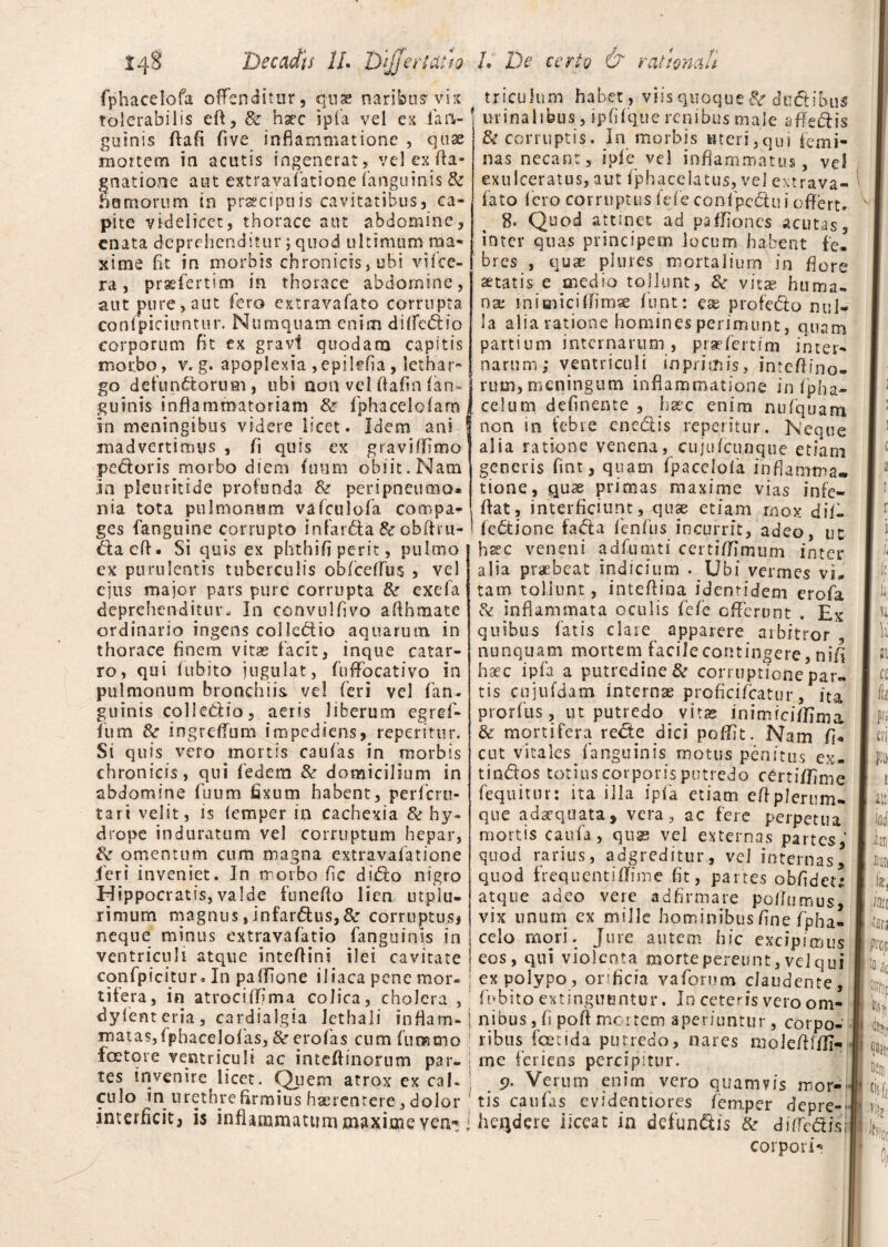 fphacelofa offenditur, quae naribus-vix tolerabilis eft, & haec ipfa vel ex lan-; gusnis ftafi fi ve inflammatione , quae mortem ia acutis ingenerat, vel ex fla- gnatione aut extravafatione (anguinis & Hamorum in prsecipuis cavitatibus, ca¬ pite videlicet, thorace aut abdomine, enata deprehenditur; quod ultimum ma¬ xime ht in morbis chronicis, ubi vifce- ra, praefertim in thorace abdomine, aut pure,aut fero extravafato corrupta conlpiciifntur. Numquam enim difledio corporum fit ex gravi quodam capitis morbo, v. g. apoplexia , epilefia, lethar¬ go defunctorum, ubi nonvelfiafin(an¬ guinis inflammatoriam & fphacelcfarn in meningibus videre licet. Idem ani ! mad verti mus , fi quis ex gravi (fimo pedoris morbo diem fiurni obiit. Nam In pletiritide profunda & peripneuma* nia tota pulmonum vafculofa compa¬ ges fangtiine corrupto infarda & obflru- ■ daefl- Si quis ex phthifi perit, pulmo ex purulentis tuberculis obfcetfus , vel ejus major pars pure corrupta & exefa deprehenditur. In convulfivo allhmate ordinario ingens colkdio aquarum in thorace finem vitas facit, inque catar- ro, qui fubito jugulat, fuffocativo in pulmonum bronchiis vel feri vel fan. guinis colledio, aeris liberum egref- fiun & ingreffum impediens, reperitur. Si quis vero mortis caufas in morbis chronicis, qui fedem & domicilium in abdomine fuum fixum habent, perferu- tari velit, is (emper in cachexia tk hy¬ drope induratum vel corruptum hepar, & omentum cum magna extravafatione j er i inveniet. In morbo, fic dido nigro Hippocratis,valde funeflo lien utplu- rimurn magnus,infardus,& corruptus, neque minus extravafatio fanguims in ventriculi atque inteflini ilei cavitate confpicitur. In paflione iliaca pene mor- j tifera, in atrociifima colica, cholera , dyfenteria, cardialgia lethaii inflam-! triculum habet , viis quoque 8e dudibus urinalibus, ipf (que renibus male a fle dis & corruptis. In morbis «teri,qui femi¬ nas necant, ip(e vel inflammatus, vel exulceratus, aut fphacelatus, vel extrava- fato fero corruptus fefe confpedui offert. 8. Quod attinet ad paflioncs acutas, inter quas principem locum habent fe¬ bres , quae plures mortalium in flore aetatis e medio tollunt, &r vitae huma¬ na; mimicifTimse fiunt: ese profedo nul¬ la alia ratione homines perimunt, quam partium internarum, praefert i m inter¬ narum; ventriculi iopninis, inteflino- rum, meningum inflammatione infpha- celurn definente , haec enim nufquam non in febre enedis reperitur. Neque alia ratione venena, cujufcunque etiam generis fint, quam fpacciola inflamma» tione, quae primas maxime vias infe- flat, interficiunt, quae etiam mox di(- fedione fada fenfus incurrit, adeo, uc hsec veneni adfumti certiffimum inter alia praebeat indicium . Ubi vermes vi* tam tollunt, inteflina identidem erofa Sc inflammata oculis fefe offerunt . Ex quibus fatis clare apparere arbitror nunquam mortem facile contingere, nifi haec ipfa a putredine Se corruptione par» tis cujufdam Internae proficifcatur, ita prorfus, ut putredo vitae inimicifflma & mortifera rede dici poffit. Nam fi* cut vitales (anguinis motus penitus ex- tindos totius corporis putredo certiffime fequitur; ita illa ipfa etiam eflplerum¬ que adaequata, vera, ac fere perpetua mortis caufa, quas vel externas partes, quod rarius, adgreditur, vel internas, quod frequentiflime fit, partes obfidet^ atque adeo vere adfirmare poflumus, vix unurrs ex mille hominibus fine fpha- celo mori. Jure autem hic excipimus eos, qui violenta morte pereunt, vel qui ex polypo, orificia vaforum claudente, fubito extinguuntur. In ceteris vero om¬ nibus , fi pofl mortem aperiuntur, corpo¬ ribus foetida putredo, nares molefliffi- ine feriens percipitur. matas,fphacelofias, & erofias cum fummo foetqre ventriculi ac inteflinorum par¬ tes invenire licet. Quem atrox ex cak culo in urethre firmius haerenrere, dolor interficit, is inflammatum maxime ven« 5>. Verum enim vero quamvis mor¬ tis caufas evideotiores femper depre¬ hendere ileeat in defundis & di (redis corpori-»