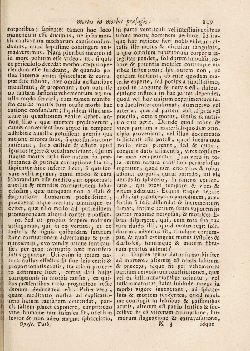 I i ‘ I : ■ Mortis in Morbis prajagw. corporibus 5 faplenter tamen hoc loco monendum effe ducimus, ne ipfas mor¬ tis caulas cum morborum caulis confun. madvertimus. Nam pluribus medicis id in more politum effe video, ut, li quis cx periculolo decedat morbo, corpus ape* riendura efle fuadeant, & quando po rtea internae partes fphacelatae & corru¬ ptae fele firtunt, haec omnia adftantibus monrtrant, & proponunt, non potuiife ob tantam laefionis vehementiam aegrum ullo modo lervari, cum tamen manife- rto caufas mortis cum caulis morbi hac ratione confundant; fiquidem illud ma¬ xime in quaertionem venire debet, an- non illae , quae mortem produxerunt , caulae convenientibus atque in tempore adhibitis auxiliis potuilient averti-, qua ratione errores fuos, liquosforfancom* milerunt , fatis callide & artute apud ignaros tegere & occultare fciunt. Quum itaque mortis ratio live natura in prae- lentanea & putrida corruptione lita Iit, fapienter hinc inferre licet, fi quis fer- vare velit aegrum, omni modo Sc cura laborandum elfe medico , ut opportunis auxiliis & remediis corruptionem fpha- celofara, quae nunquam non a rtafi & ftagnatione humorum proficifcitur , praecaveat atque avertat, ommaque ea evitet, quae ullo modo ad putredinem promovendam aliquid conferre portint. 10. Sed ut propius fcopum nortrum attingamus, qui in eo vertitur, ut ex indiciis & lignis quibufdana futuram hanc corruptionem advertamus & prae nuntiemus, evolvendae utique luntcau¬ lae, per quas corruptio haec mortifera intus gignatur. Uti enim in rerum na¬ tura nullus effeCtus fit fine luis certis & proportionatiscaufis; ita etiam procer* to adfirmare licet , certas dari hujus corruptionis in morbis caufas , ex qui¬ bus praefentibus ratio prognofeos redte demum deducenda ert . Prius vero , quam meditatio noftra ad explicatio¬ nem harum caularum delcendat, pau¬ cis faltem placet exponere, cur putredo vitae humanas tam inimica fit, ut etiam levior & non adeo magna Ijphacelatio, Qpufe. Tdtb, 14 9 in parte ventriculi vel intertinisexirtens fubita morte hominern perimat. Id ita¬ que hac ratione fieri nobis videtur : vi¬ a quo omnium functionum corporisin- tegritas pendet, folidqrumimpulfu,ro¬ bore & potentia metrice eorumque vi¬ ribus furtentatur; hic autem non , ut quidam fentiunt, ab ente quodam ma¬ teriae experte, led potius a fubtililfimo, quod in fanguine kc nervis ert, fluido, ejufque influxu in has partes dependet, quod vel hoc unicum experimentum fa¬ tis luculenter confirmat, dum nervo vel arteria, quae ad panem abit, ligata vel praecifa, omnis motus, lenfus ^nutri¬ tio ejus perit. Deinde quod robur vires partium a materiali quodam prin¬ cipio proveniant, vel illud documento lufficienti elfe potert, quod inedia non modo vires pereant , fed & quod , congiuis datis alimentis, vires confum» tae mox recuperentur. Jam vero in to¬ ta rerum natura nihil tam perniciofius repentur, quod tam cito vires & robur adimat corpori, quam putredo, uti vi¬ demus in Iphaceio, in cancro exulce¬ rato , qui brevi tempore & vires 8c vitam adimunt. Ecquis itaque negare au fit, intus conceptam putredinem , prae® fertim fi fele diffundat & incrementum fumat, intime tetrum fuum vaporem in partes maxime nervofas, & motrices fi¬ bras difpergere, qui, cum tota fua na- rura fluido ilii, quod motus regit foli- dorum, adverfus fit, illudque corrum¬ pat, & quali extinguat motus fyrtoIesSc diaftoles, tonumque & motum fibra¬ rum penitus auferat? ii. Duplex igitur datur in morbis iter ad mortem: alterum ert nimis fubitutn & praeceps, idque fit per vehementes partiumnervofainmconrtriCfciones, quae vel ex inflammationibus oriuntur, ve! inflammatorias ftafes fubinde novas in morbi vigore ingenerant , ad fphace- lum & mortem tendentes, quod maxi¬ me contingit in febribus & partionibus acutis; alterum ert paulo lentius & fuc- certive fit ex vifcerum curruptione, hu¬ morum ftagnatione & extravafatione, K l idque