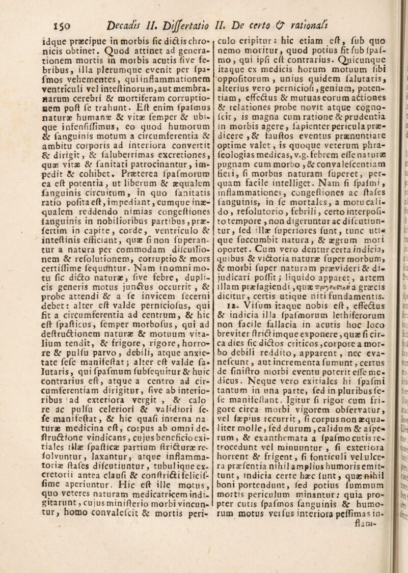 idque praecipue in morbis fic didis chro* nicis obtiner. Quod attinet ad genera¬ tionem mortis in morbis acutis fi ve fe¬ bribus, illa plerumque evenit per (pa- fmos vehementes, qui inflammationem ventriculi vel inteflinorum,aut membra¬ narum cerebri &* mortiferam corruptio- Bem pofl Te trahunt. Efl enim Apaflmus naturae humana & vitae Aemper 8c ubi¬ que infenfiifimus, eo quod humorum & (anguinis motum a circumferentia & ambitu corporis ad interiora convertit & dirigit, & faluberrimas excretiones, quae vitae & fanitati patrocinantur, im¬ pedit & cohibet. Praeterea Apafmorum ea efl potentia, ut liberum &r aequalem fanguinis circuitum, in quo (anitatis ratio pofita eft, impediant, euniqueinae¬ qualem reddendo nimias congefliones (anguinis in nobilioribus partibus, prae- fertim in capite, corde, ventriculo & inteftinis efficiant, quae fi non Auperan* tur a natura per commodam dilculflio- nem & reflolutionera, corruptio & mors certilfime Aequantur. Nam inomni mo¬ tu fle dido naturae, five febre, dupli¬ cis generis motus jundus occurrit , & probe attendi & a fle invicepi flecerni fiebet: alter efl valde pernicioflus, qui fit a circumferentia ad centrum, & hic efl Apaftiais, flem per morboflus, qui ad deflrudionem naturae &r motuum vita¬ lium tendit, & frigore, rigore,horro¬ re &r pulflu parvo, debili, atque anxie¬ tate flefle manifeflat; alter cfl: valde fla» lutaris, qui flpaflmum flubflequitur & huic contrarius eft, atque a centro ad cir¬ cumferentiam dirigitur, flve ab interio¬ ribus ad exteriora vergit , & calo re ac pulfu celeriori 8t validiori fle- fe manifeflat, & hic quafi interna na turae medicina eft, corpus ab omni de- ftrudfone vindicans, cujus beneficio exi¬ tiales ifiae Apafticae partium ftriduraere* (olvuntur, laxantur, atque inflamma¬ toriae ftafles difeutiuntur, tubulique ex¬ cretorii antea claufi & conflridifelicifl- fime aperiuntur. Hic efl ille motus, quo veteres naturam medicatricemindi- gitarunt, cujus miniflerio morbi vincun¬ tur, homo convalefleit & mortis peri- culo eripitur: hic etiam efl, fliib quo nemo moritur, quod potius fitfubfpafl- mo, qui ipfi efl contrarius. Quicunque itaque ex medicis horum motuum fibi oppofitorum , unius quidem flalutaris, alterius vero perniciofli,genium, poten¬ tiam, effedus & mutuas eorum adiones & relationes probe novit atque cogno- fleit, is magna cum ratione & prudentia in morbis agere, flapienter pericula prae¬ dicere ,&• fauflos eventus praenuntiare optime valet, is quoque veterum phra- feologias medicas, v.g. febrem efle naturae pugnam cum morbo , & convalefcentiam fieri, fi morbus naturam Auperet, per¬ quam facile intelliget. Nam fi flpafmi, inflammationes, congefliones ac flafes ; (anguinis, in fle mortales, a motu cali¬ do, refolutorio, febrili, certo interpofi- to tempore , non digeruntur ac diflcutiun- tur, fed illae fluperiores flunt, tunc uti* que Auccumbit natura, 8c aegrum movi oportet. Cum vero dentur certa indicia, quibus & vidoria naturae fuper morbum, & morbi fluper naturam provideri & di¬ judicari poflit i liquido apparet , artem illam prariagiendi grascis dicitur, certis utique niti fundamentis. 12. Viflum itaque nobis efl, effedus &r indicia illa (palmorum lethiferorum non facile fallacia in acutis hoc loco breviter flridimque exponere, quae fi cir¬ ca dies fledidos criticos,corpore a mor¬ bo debili reddito, apparent, nec eva- nefleunt, aut incrementa flumunt, certus de flniflro morbi eventu poterit effle me¬ dicus. Neque vero exitiales hi Apaflmi tantum in una parte, fed in pluribus Ae- fle manifeffant. Igitur fi rigor cum fri¬ gore circa morbi vigorem obflervatur, vel (aep»us recurrit, fi corpus non aequa¬ liter molle, fled durum,calidum & aflpe* rum, & exanthemata a (paflmo cutis re¬ trocedunt vel minuuntur , fi exteriora horrent & frigent, fi fonticuli vel ulce¬ ra praefentia nihil amplius humoris emit¬ tunt, indicia certe haec funt, quae nihil boni portendunt, fed potius flummum mortis periculum minantur; quia pro¬ pter cutis fpaflmos flanguinis 8c humo¬ rum motus verius interiora peflimas in¬ flaro-