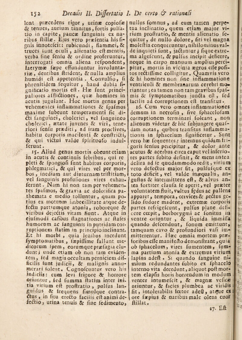 lent praecedens rigor , urinae copiofae tk tenues, aurium tinnitus, fortis pulla¬ tio in capite, paucae fanguinis ex na¬ ribus ftillae. Ejus vero pradentia his fi¬ gitis innotefcit; rubicundi, flammei, & truces iunt oculi , alienatio efl mentis, verba line fenlu & ordine proferuntur, interrogati omnia aliena refpondent, lacrymae faepe effunduntur involunta¬ riae, dentibus flrident, & nulla amplius humidi eft appetentia . Convulfio, fi phrenitidem lequitur , haud dubia fi* gnilicatio mortis efl. Hae funt princi¬ paliores affli&iones, quae homines in acutis jugulant. Hoc mortis genus per vehementes inflammationes tk (palmos maxime (ubeunt temperamenti fic di¬ cti fanguinei, cholerici, vel fanguineo cholenci, aetate juvenes & viri, tene* riori fenfu praediti, ad iram proclives, habitu corporis macilenti <k conflri&i, & qui vi&ui valde ipirituofo indui- ferunt . 15- Aliud genus mortis obeunt etiam in acutis & continuis febribus, qui re pleri & fpongiofi funt habitus corporis, phleg matici, & qui vires vel per mor¬ bos, inediam aut diuturnamtriftitiam, vel fanguinis profufiones vires exhau- ferunt. Nam hi non tam per vehemen¬ tes fpafmos, & gravia ac dolorifica pa- themata e medio tolluntur, quam po¬ tius ex motuum imbecillitate atque de- fedii parnumque atonia, roboreque & viribus deje&is vitam fiunt. Atque in ejufmodi cafibus flagnationes ac flales humorum ac languinis in putridamcor* ruptionem flarim in principio inclinant. Et hi morbi , quia lembus incedunt Iymptomatibus , fspilTime fallunt me¬ dicorum Ipem, eorumquepr^efagiaelu¬ dunt i unde etiam ob non tam eviden¬ tem, ied magis occultam perniciem dif¬ ficilis funt judicii, & malignis annu¬ merari (olent. Cognofcuntur vero his indiciis: cum levi frigore & horrore oriuntur, (ed 1'umma flarim inter ini» tia virium efl proftratio , pulfus lan¬ guidus 8z frequens fimulque contra- d:us, in fitu ere&o facilis efl animi de- fedio* urina tenuis & fine fedimeato, nullus fomnus , ad eum. tamen perpe¬ tua inclinatio, quem etiam major vi¬ rium proflratio, & mentis alienatio fe» quitur, de nullo dolore, fiti vel magna mo 1 e A ia co nq u mi nt u r, n i hi I o nvi nus va I- deinquieti funt, jadlanturj fiqueextre¬ ma algefcunt, & pulfus incipit deficere, neque in carpo manuum amplius perci¬ pitur, mortis in vicinia aegros eflepofi- tos re&iflime colligitur. Quamvis vero & hi homines non fine inflammatione ventriculi fk membranarum cerebri mo» riantur 5 ea tamen non tam gravibus fpaf- mis & iymptomatibus jundfa efl , fed iacilis ad corruptionem efl tranfitus. 16. Cum vero omnes inflammationes demum in necrofin , five fphaceloiam corruptionem terminari (oleant , non alienum videtur & hic fnbiungere qual- dam notas, quibus tranfitus inflamma¬ tionis in fphacelum fignificetur . Sunt vero hae fequentes: internus quidam fri- (goris lenius percipitur , & dolor ante acutus & acerbus circa caput vel inferio¬ res partes fubito definit, & mens antea delira ad ie quodammodo redit, virium vero defe&us major fit, pulfuique ex toto deficit, vel valde inaequalis, an¬ guli us & intermittens efl, & alvus an¬ tea fortiter claufa fe aperit, vel praeter voluntatem fluit, vultus fpdusae pallens apparet, tem pora, ce t v ices & pe£lu s ge¬ lido fudore madent, extrema corporis partes refrigricunt, pulfus plane defi¬ cere coepit, borborygmi ac fonitus in ventre oriuntur , & liquida immifia, quando defeendunt, Ionum emittunt, tamquam cavo & profundiori vafi im¬ mitterentur. Haec omnia mortem prae¬ toribus efle manifeflodemonflrant ,quia ob iphacelum, vires fumentem, fu tri¬ ni a partium atonia 8c extremus virium lapitis adefl . Si quando (anguine ni¬ mium redundantes fubito ex fphacelo interno vita decedunt, aliquot poflmor¬ tem elapfis horis horrendum in modum venter intumefeit , 8c magnae veficae uiiiintur, & facies plumbea ac viridis fit, intolerabilis foetor adefl, atefue ex ore fspius & naribus male olens cuor ftillat* 57. Efl